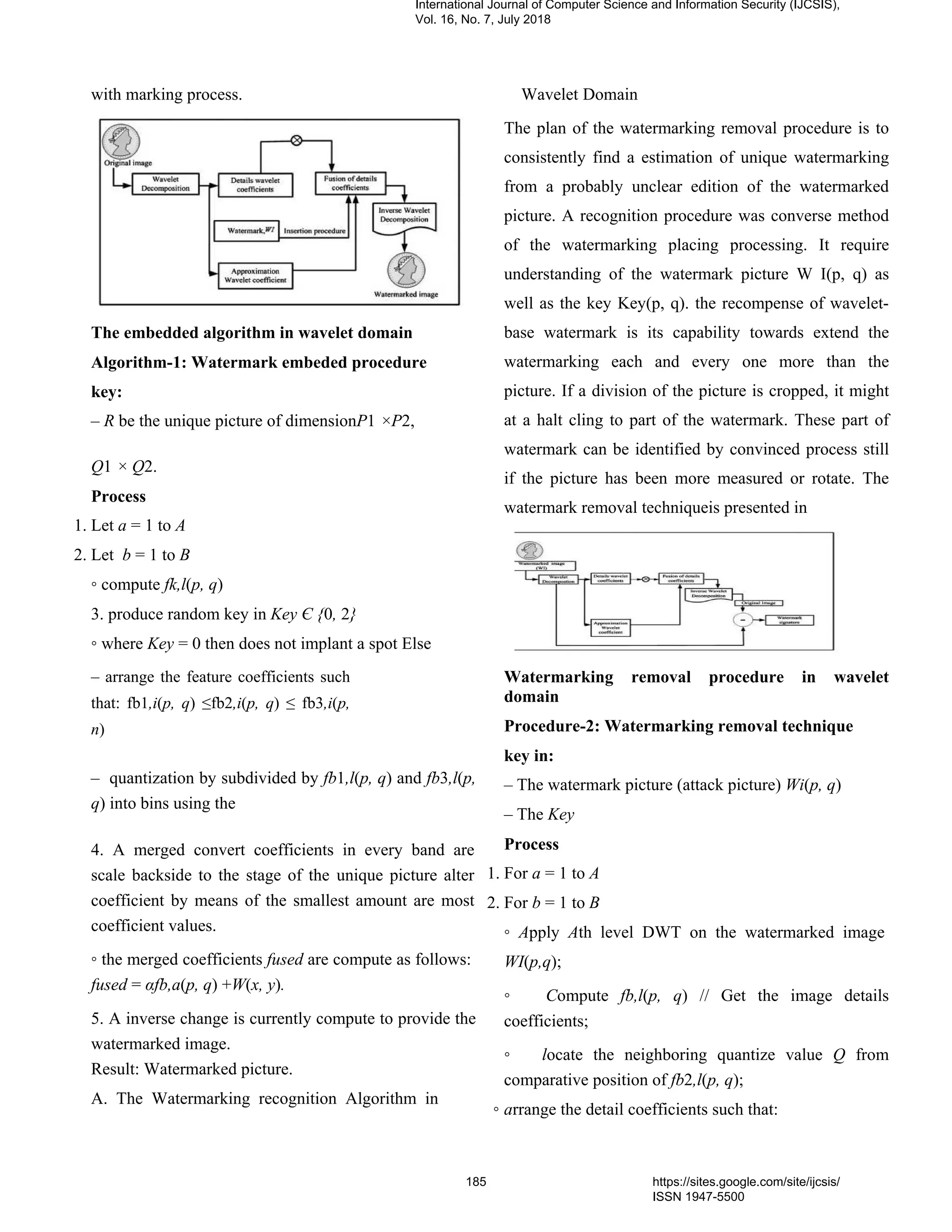 with marking process.
The embedded algorithm in wavelet domain
Algorithm-1: Watermark embeded procedure
key:
– R be the unique picture of dimensionP1 ×P2,
Q1 × Q2.
Process
1. Let a = 1 to A
2. Let b = 1 to B
◦ compute fk,l(p, q)
3. produce random key in Key Є {0, 2}
◦ where Key = 0 then does not implant a spot Else
– arrange the feature coefficients such
that: fb1,i(p, q) ≤fb2,i(p, q) ≤ fb3,i(p,
n)
– quantization by subdivided by fb1,l(p, q) and fb3,l(p,
q) into bins using the
4. A merged convert coefficients in every band are
scale backside to the stage of the unique picture alter
coefficient by means of the smallest amount are most
coefficient values.
◦ the merged coefficients fused are compute as follows:
fused = αfb,a(p, q) +W(x, y).
5. A inverse change is currently compute to provide the
watermarked image.
Result: Watermarked picture.
A. The Watermarking recognition Algorithm in
Wavelet Domain
The plan of the watermarking removal procedure is to
consistently find a estimation of unique watermarking
from a probably unclear edition of the watermarked
picture. A recognition procedure was converse method
of the watermarking placing processing. It require
understanding of the watermark picture W I(p, q) as
well as the key Key(p, q). the recompense of wavelet-
base watermark is its capability towards extend the
watermarking each and every one more than the
picture. If a division of the picture is cropped, it might
at a halt cling to part of the watermark. These part of
watermark can be identified by convinced process still
if the picture has been more measured or rotate. The
watermark removal techniqueis presented in
Watermarking removal procedure in wavelet
domain
Procedure-2: Watermarking removal technique
key in:
– The watermark picture (attack picture) Wi(p, q)
– The Key
Process
1. For a = 1 to A
2. For b = 1 to B
◦ Apply Ath level DWT on the watermarked image
WI(p,q);
◦ Compute fb,l(p, q) // Get the image details
coefficients;
◦ locate the neighboring quantize value Q from
comparative position of fb2,l(p, q);
◦ arrange the detail coefficients such that:
International Journal of Computer Science and Information Security (IJCSIS),
Vol. 16, No. 7, July 2018
185 https://sites.google.com/site/ijcsis/
ISSN 1947-5500
 