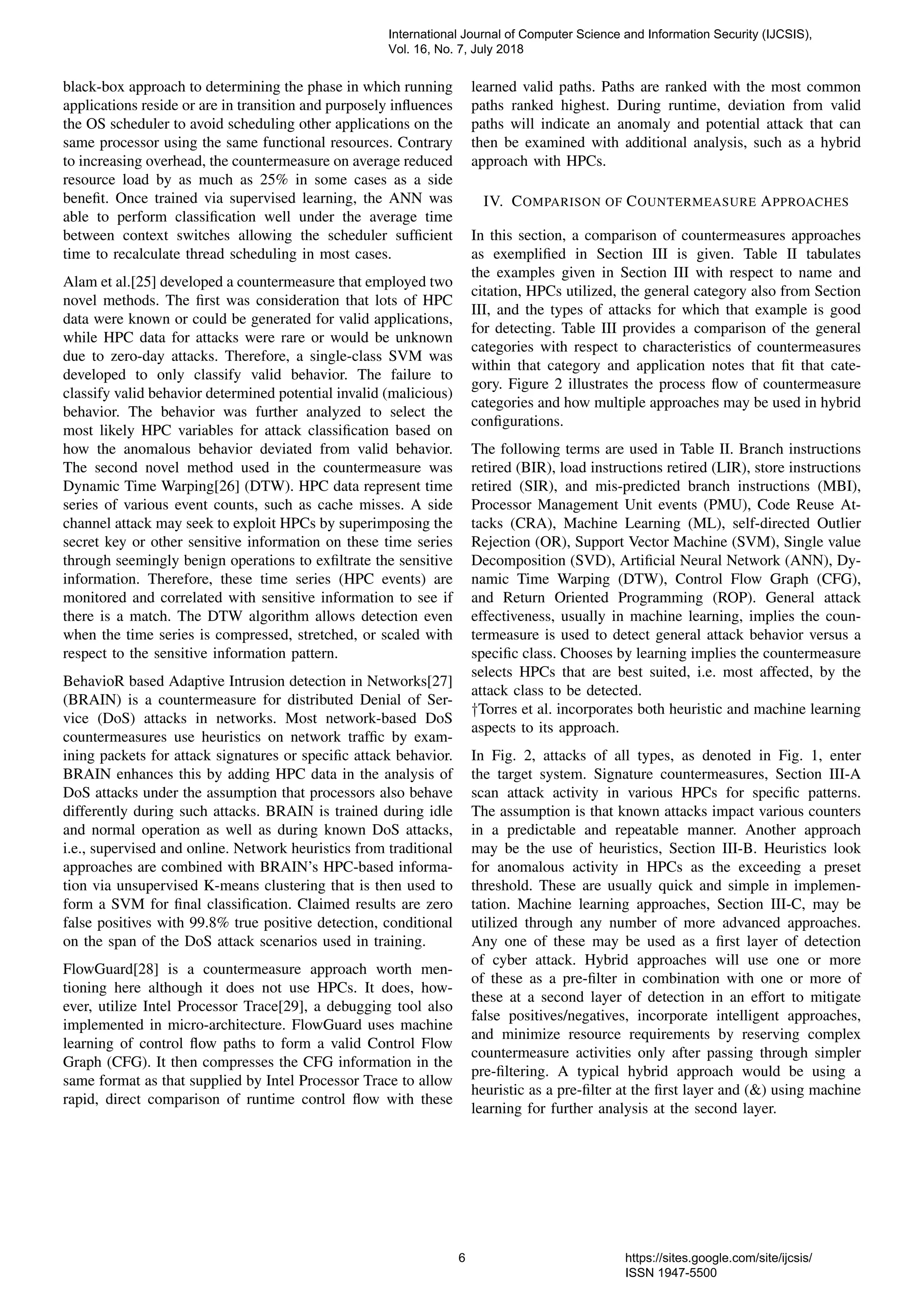black-box approach to determining the phase in which running
applications reside or are in transition and purposely inﬂuences
the OS scheduler to avoid scheduling other applications on the
same processor using the same functional resources. Contrary
to increasing overhead, the countermeasure on average reduced
resource load by as much as 25% in some cases as a side
beneﬁt. Once trained via supervised learning, the ANN was
able to perform classiﬁcation well under the average time
between context switches allowing the scheduler sufﬁcient
time to recalculate thread scheduling in most cases.
Alam et al.[25] developed a countermeasure that employed two
novel methods. The ﬁrst was consideration that lots of HPC
data were known or could be generated for valid applications,
while HPC data for attacks were rare or would be unknown
due to zero-day attacks. Therefore, a single-class SVM was
developed to only classify valid behavior. The failure to
classify valid behavior determined potential invalid (malicious)
behavior. The behavior was further analyzed to select the
most likely HPC variables for attack classiﬁcation based on
how the anomalous behavior deviated from valid behavior.
The second novel method used in the countermeasure was
Dynamic Time Warping[26] (DTW). HPC data represent time
series of various event counts, such as cache misses. A side
channel attack may seek to exploit HPCs by superimposing the
secret key or other sensitive information on these time series
through seemingly benign operations to exﬁltrate the sensitive
information. Therefore, these time series (HPC events) are
monitored and correlated with sensitive information to see if
there is a match. The DTW algorithm allows detection even
when the time series is compressed, stretched, or scaled with
respect to the sensitive information pattern.
BehavioR based Adaptive Intrusion detection in Networks[27]
(BRAIN) is a countermeasure for distributed Denial of Ser-
vice (DoS) attacks in networks. Most network-based DoS
countermeasures use heuristics on network trafﬁc by exam-
ining packets for attack signatures or speciﬁc attack behavior.
BRAIN enhances this by adding HPC data in the analysis of
DoS attacks under the assumption that processors also behave
differently during such attacks. BRAIN is trained during idle
and normal operation as well as during known DoS attacks,
i.e., supervised and online. Network heuristics from traditional
approaches are combined with BRAIN’s HPC-based informa-
tion via unsupervised K-means clustering that is then used to
form a SVM for ﬁnal classiﬁcation. Claimed results are zero
false positives with 99.8% true positive detection, conditional
on the span of the DoS attack scenarios used in training.
FlowGuard[28] is a countermeasure approach worth men-
tioning here although it does not use HPCs. It does, how-
ever, utilize Intel Processor Trace[29], a debugging tool also
implemented in micro-architecture. FlowGuard uses machine
learning of control ﬂow paths to form a valid Control Flow
Graph (CFG). It then compresses the CFG information in the
same format as that supplied by Intel Processor Trace to allow
rapid, direct comparison of runtime control ﬂow with these
learned valid paths. Paths are ranked with the most common
paths ranked highest. During runtime, deviation from valid
paths will indicate an anomaly and potential attack that can
then be examined with additional analysis, such as a hybrid
approach with HPCs.
IV. COMPARISON OF COUNTERMEASURE APPROACHES
In this section, a comparison of countermeasures approaches
as exempliﬁed in Section III is given. Table II tabulates
the examples given in Section III with respect to name and
citation, HPCs utilized, the general category also from Section
III, and the types of attacks for which that example is good
for detecting. Table III provides a comparison of the general
categories with respect to characteristics of countermeasures
within that category and application notes that ﬁt that cate-
gory. Figure 2 illustrates the process ﬂow of countermeasure
categories and how multiple approaches may be used in hybrid
conﬁgurations.
The following terms are used in Table II. Branch instructions
retired (BIR), load instructions retired (LIR), store instructions
retired (SIR), and mis-predicted branch instructions (MBI),
Processor Management Unit events (PMU), Code Reuse At-
tacks (CRA), Machine Learning (ML), self-directed Outlier
Rejection (OR), Support Vector Machine (SVM), Single value
Decomposition (SVD), Artiﬁcial Neural Network (ANN), Dy-
namic Time Warping (DTW), Control Flow Graph (CFG),
and Return Oriented Programming (ROP). General attack
effectiveness, usually in machine learning, implies the coun-
termeasure is used to detect general attack behavior versus a
speciﬁc class. Chooses by learning implies the countermeasure
selects HPCs that are best suited, i.e. most affected, by the
attack class to be detected.
†Torres et al. incorporates both heuristic and machine learning
aspects to its approach.
In Fig. 2, attacks of all types, as denoted in Fig. 1, enter
the target system. Signature countermeasures, Section III-A
scan attack activity in various HPCs for speciﬁc patterns.
The assumption is that known attacks impact various counters
in a predictable and repeatable manner. Another approach
may be the use of heuristics, Section III-B. Heuristics look
for anomalous activity in HPCs as the exceeding a preset
threshold. These are usually quick and simple in implemen-
tation. Machine learning approaches, Section III-C, may be
utilized through any number of more advanced approaches.
Any one of these may be used as a ﬁrst layer of detection
of cyber attack. Hybrid approaches will use one or more
of these as a pre-ﬁlter in combination with one or more of
these at a second layer of detection in an effort to mitigate
false positives/negatives, incorporate intelligent approaches,
and minimize resource requirements by reserving complex
countermeasure activities only after passing through simpler
pre-ﬁltering. A typical hybrid approach would be using a
heuristic as a pre-ﬁlter at the ﬁrst layer and (&) using machine
learning for further analysis at the second layer.
International Journal of Computer Science and Information Security (IJCSIS),
Vol. 16, No. 7, July 2018
6 https://sites.google.com/site/ijcsis/
ISSN 1947-5500
 