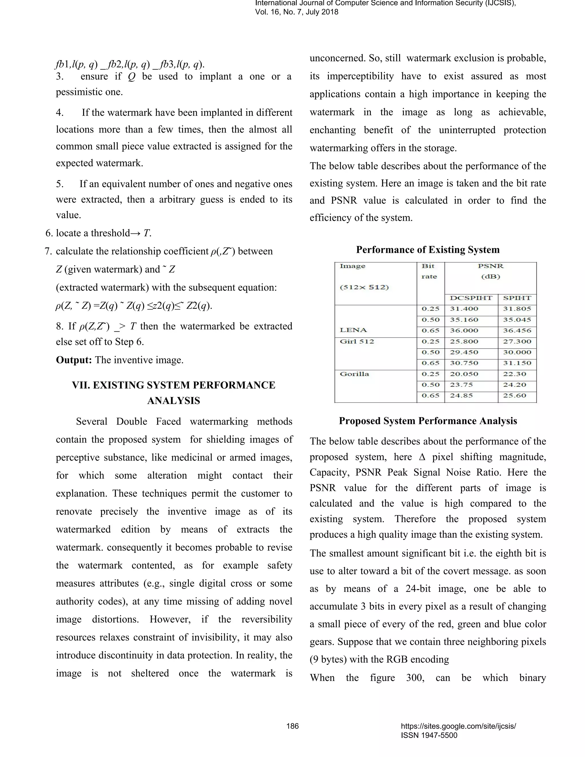 fb1,l(p, q) _ fb2,l(p, q) _ fb3,l(p, q).
3. ensure if Q be used to implant a one or a
pessimistic one.
4. If the watermark have been implanted in different
locations more than a few times, then the almost all
common small piece value extracted is assigned for the
expected watermark.
5. If an equivalent number of ones and negative ones
were extracted, then a arbitrary guess is ended to its
value.
6. locate a threshold→ T.
7. calculate the relationship coefficient ρ(,Z˜) between
Z (given watermark) and ˜ Z
(extracted watermark) with the subsequent equation:
ρ(Z, ˜ Z) =Z(q) ˜ Z(q) ≤z2(q)≤˜ Z2(q).
8. If ρ(Z,Z˜) _> T then the watermarked be extracted
else set off to Step 6.
Output: The inventive image.
VII. EXISTING SYSTEM PERFORMANCE
ANALYSIS
Several Double Faced watermarking methods
contain the proposed system for shielding images of
perceptive substance, like medicinal or armed images,
for which some alteration might contact their
explanation. These techniques permit the customer to
renovate precisely the inventive image as of its
watermarked edition by means of extracts the
watermark. consequently it becomes probable to revise
the watermark contented, as for example safety
measures attributes (e.g., single digital cross or some
authority codes), at any time missing of adding novel
image distortions. However, if the reversibility
resources relaxes constraint of invisibility, it may also
introduce discontinuity in data protection. In reality, the
image is not sheltered once the watermark is
unconcerned. So, still watermark exclusion is probable,
its imperceptibility have to exist assured as most
applications contain a high importance in keeping the
watermark in the image as long as achievable,
enchanting benefit of the uninterrupted protection
watermarking offers in the storage.
The below table describes about the performance of the
existing system. Here an image is taken and the bit rate
and PSNR value is calculated in order to find the
efficiency of the system.
Performance of Existing System
Proposed System Performance Analysis
The below table describes about the performance of the
proposed system, here ∆ pixel shifting magnitude,
Capacity, PSNR Peak Signal Noise Ratio. Here the
PSNR value for the different parts of image is
calculated and the value is high compared to the
existing system. Therefore the proposed system
produces a high quality image than the existing system.
The smallest amount significant bit i.e. the eighth bit is
use to alter toward a bit of the covert message. as soon
as by means of a 24-bit image, one be able to
accumulate 3 bits in every pixel as a result of changing
a small piece of every of the red, green and blue color
gears. Suppose that we contain three neighboring pixels
(9 bytes) with the RGB encoding
When the figure 300, can be which binary
International Journal of Computer Science and Information Security (IJCSIS),
Vol. 16, No. 7, July 2018
186 https://sites.google.com/site/ijcsis/
ISSN 1947-5500
 