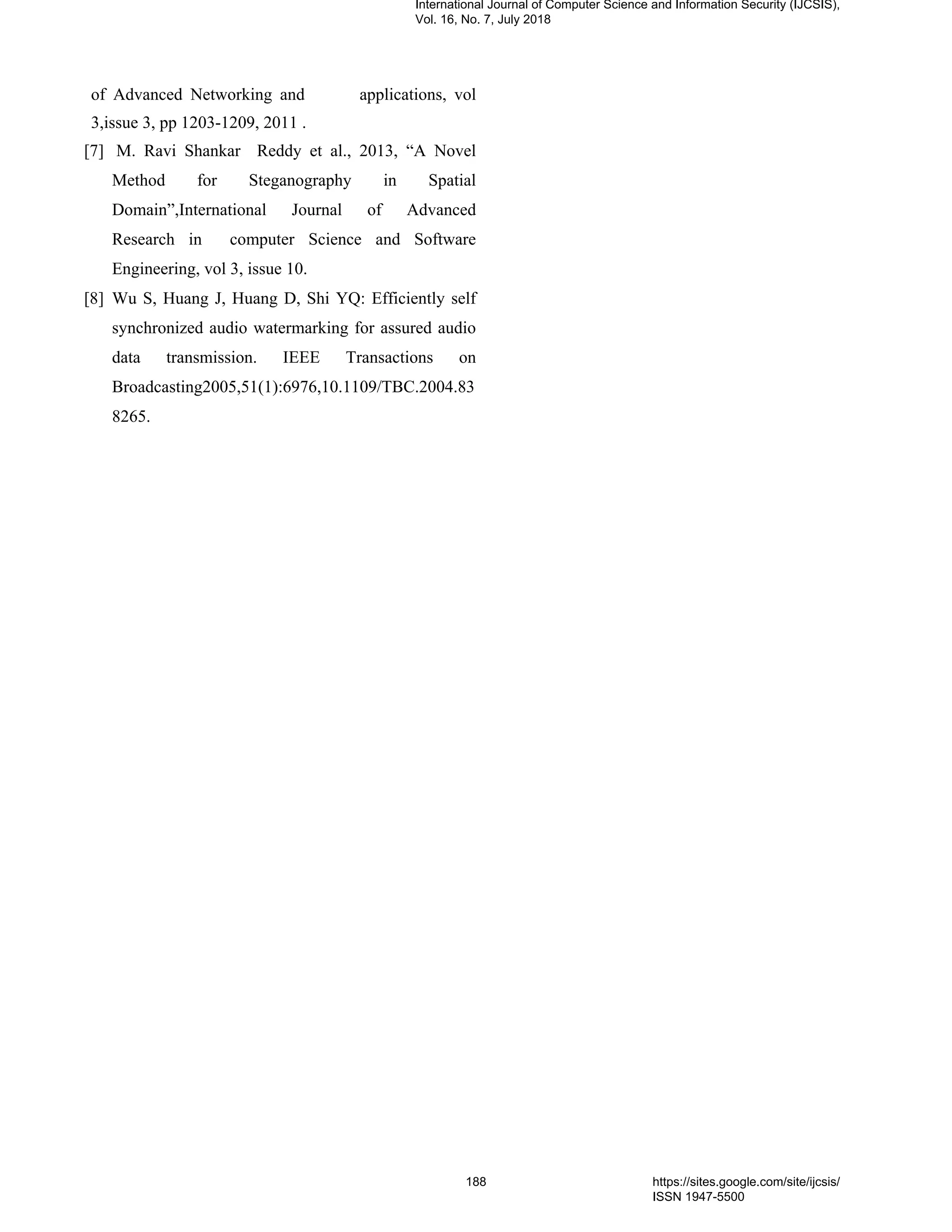 of Advanced Networking and applications, vol
3,issue 3, pp 1203-1209, 2011 .
[7] M. Ravi Shankar Reddy et al., 2013, “A Novel
Method for Steganography in Spatial
Domain”,International Journal of Advanced
Research in computer Science and Software
Engineering, vol 3, issue 10.
[8] Wu S, Huang J, Huang D, Shi YQ: Efficiently self
synchronized audio watermarking for assured audio
data transmission. IEEE Transactions on
Broadcasting2005,51(1):6976,10.1109/TBC.2004.83
8265.
International Journal of Computer Science and Information Security (IJCSIS),
Vol. 16, No. 7, July 2018
188 https://sites.google.com/site/ijcsis/
ISSN 1947-5500
 
