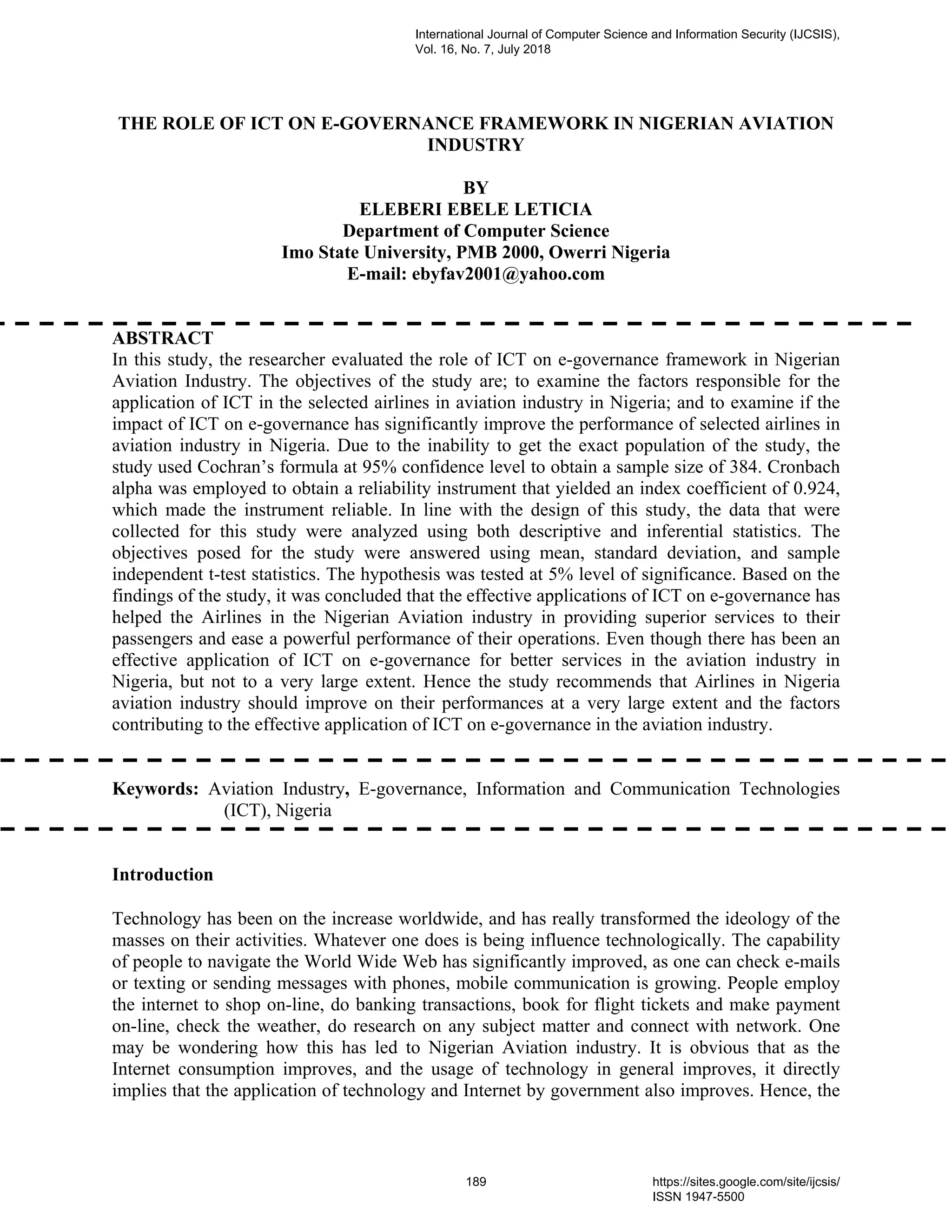 THE ROLE OF ICT ON E-GOVERNANCE FRAMEWORK IN NIGERIAN AVIATION
INDUSTRY
BY
ELEBERI EBELE LETICIA
Department of Computer Science
Imo State University, PMB 2000, Owerri Nigeria
E-mail: ebyfav2001@yahoo.com
ABSTRACT
In this study, the researcher evaluated the role of ICT on e-governance framework in Nigerian
Aviation Industry. The objectives of the study are; to examine the factors responsible for the
application of ICT in the selected airlines in aviation industry in Nigeria; and to examine if the
impact of ICT on e-governance has significantly improve the performance of selected airlines in
aviation industry in Nigeria. Due to the inability to get the exact population of the study, the
study used Cochran’s formula at 95% confidence level to obtain a sample size of 384. Cronbach
alpha was employed to obtain a reliability instrument that yielded an index coefficient of 0.924,
which made the instrument reliable. In line with the design of this study, the data that were
collected for this study were analyzed using both descriptive and inferential statistics. The
objectives posed for the study were answered using mean, standard deviation, and sample
independent t-test statistics. The hypothesis was tested at 5% level of significance. Based on the
findings of the study, it was concluded that the effective applications of ICT on e-governance has
helped the Airlines in the Nigerian Aviation industry in providing superior services to their
passengers and ease a powerful performance of their operations. Even though there has been an
effective application of ICT on e-governance for better services in the aviation industry in
Nigeria, but not to a very large extent. Hence the study recommends that Airlines in Nigeria
aviation industry should improve on their performances at a very large extent and the factors
contributing to the effective application of ICT on e-governance in the aviation industry.
Keywords: Aviation Industry, E-governance, Information and Communication Technologies
(ICT), Nigeria
Introduction
Technology has been on the increase worldwide, and has really transformed the ideology of the
masses on their activities. Whatever one does is being influence technologically. The capability
of people to navigate the World Wide Web has significantly improved, as one can check e-mails
or texting or sending messages with phones, mobile communication is growing. People employ
the internet to shop on-line, do banking transactions, book for flight tickets and make payment
on-line, check the weather, do research on any subject matter and connect with network. One
may be wondering how this has led to Nigerian Aviation industry. It is obvious that as the
Internet consumption improves, and the usage of technology in general improves, it directly
implies that the application of technology and Internet by government also improves. Hence, the
International Journal of Computer Science and Information Security (IJCSIS),
Vol. 16, No. 7, July 2018
189 https://sites.google.com/site/ijcsis/
ISSN 1947-5500
 