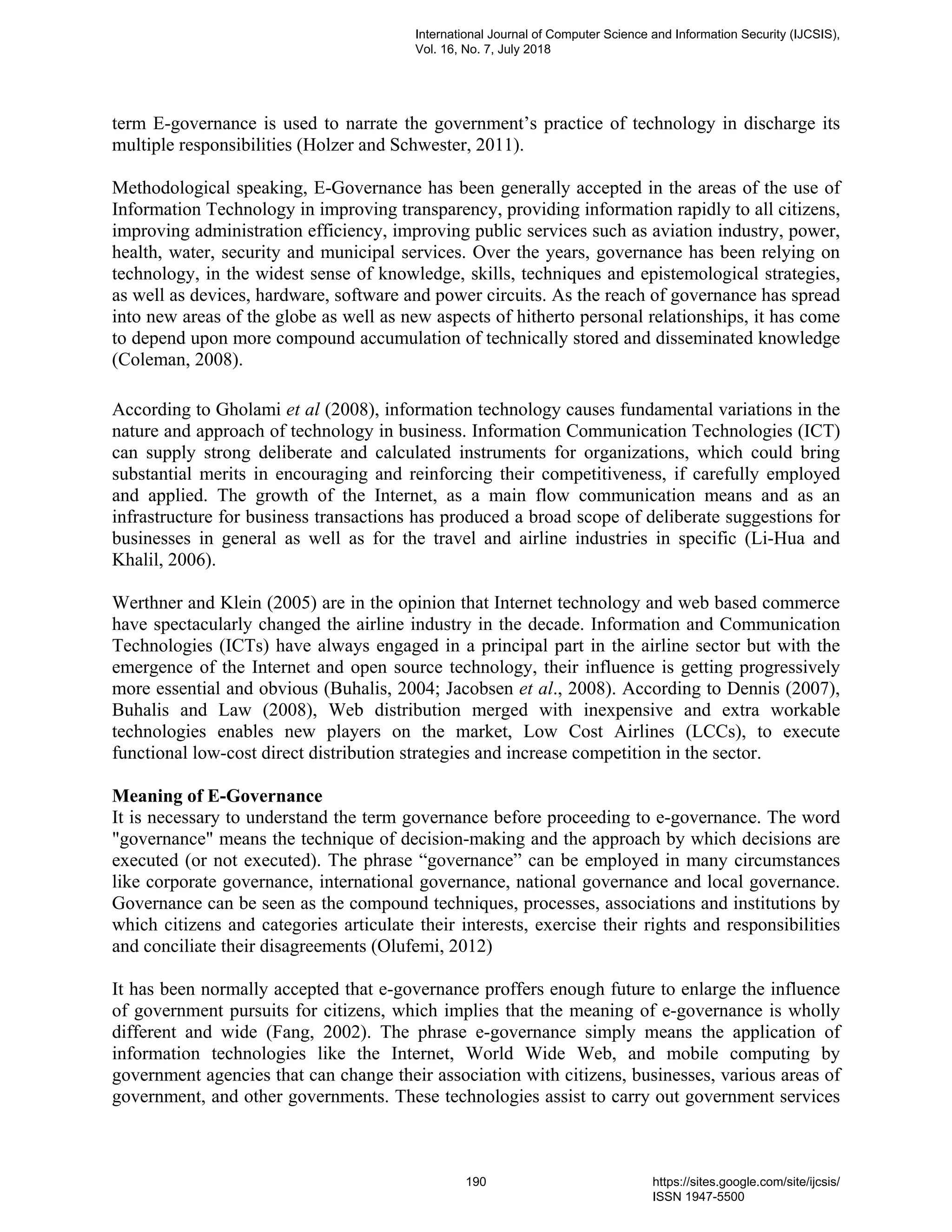 term E-governance is used to narrate the government’s practice of technology in discharge its
multiple responsibilities (Holzer and Schwester, 2011).
Methodological speaking, E-Governance has been generally accepted in the areas of the use of
Information Technology in improving transparency, providing information rapidly to all citizens,
improving administration efficiency, improving public services such as aviation industry, power,
health, water, security and municipal services. Over the years, governance has been relying on
technology, in the widest sense of knowledge, skills, techniques and epistemological strategies,
as well as devices, hardware, software and power circuits. As the reach of governance has spread
into new areas of the globe as well as new aspects of hitherto personal relationships, it has come
to depend upon more compound accumulation of technically stored and disseminated knowledge
(Coleman, 2008).
According to Gholami et al (2008), information technology causes fundamental variations in the
nature and approach of technology in business. Information Communication Technologies (ICT)
can supply strong deliberate and calculated instruments for organizations, which could bring
substantial merits in encouraging and reinforcing their competitiveness, if carefully employed
and applied. The growth of the Internet, as a main flow communication means and as an
infrastructure for business transactions has produced a broad scope of deliberate suggestions for
businesses in general as well as for the travel and airline industries in specific (Li-Hua and
Khalil, 2006).
Werthner and Klein (2005) are in the opinion that Internet technology and web based commerce
have spectacularly changed the airline industry in the decade. Information and Communication
Technologies (ICTs) have always engaged in a principal part in the airline sector but with the
emergence of the Internet and open source technology, their influence is getting progressively
more essential and obvious (Buhalis, 2004; Jacobsen et al., 2008). According to Dennis (2007),
Buhalis and Law (2008), Web distribution merged with inexpensive and extra workable
technologies enables new players on the market, Low Cost Airlines (LCCs), to execute
functional low-cost direct distribution strategies and increase competition in the sector.
Meaning of E-Governance
It is necessary to understand the term governance before proceeding to e-governance. The word
"governance" means the technique of decision-making and the approach by which decisions are
executed (or not executed). The phrase “governance” can be employed in many circumstances
like corporate governance, international governance, national governance and local governance.
Governance can be seen as the compound techniques, processes, associations and institutions by
which citizens and categories articulate their interests, exercise their rights and responsibilities
and conciliate their disagreements (Olufemi, 2012)
It has been normally accepted that e-governance proffers enough future to enlarge the influence
of government pursuits for citizens, which implies that the meaning of e-governance is wholly
different and wide (Fang, 2002). The phrase e-governance simply means the application of
information technologies like the Internet, World Wide Web, and mobile computing by
government agencies that can change their association with citizens, businesses, various areas of
government, and other governments. These technologies assist to carry out government services
International Journal of Computer Science and Information Security (IJCSIS),
Vol. 16, No. 7, July 2018
190 https://sites.google.com/site/ijcsis/
ISSN 1947-5500
 
