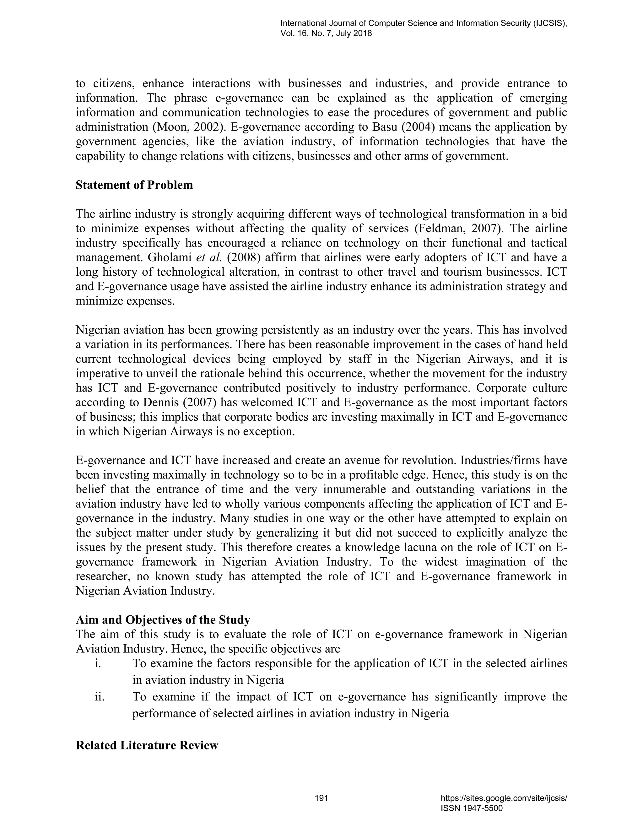 to citizens, enhance interactions with businesses and industries, and provide entrance to
information. The phrase e-governance can be explained as the application of emerging
information and communication technologies to ease the procedures of government and public
administration (Moon, 2002). E-governance according to Basu (2004) means the application by
government agencies, like the aviation industry, of information technologies that have the
capability to change relations with citizens, businesses and other arms of government.
Statement of Problem
The airline industry is strongly acquiring different ways of technological transformation in a bid
to minimize expenses without affecting the quality of services (Feldman, 2007). The airline
industry specifically has encouraged a reliance on technology on their functional and tactical
management. Gholami et al. (2008) affirm that airlines were early adopters of ICT and have a
long history of technological alteration, in contrast to other travel and tourism businesses. ICT
and E-governance usage have assisted the airline industry enhance its administration strategy and
minimize expenses.
Nigerian aviation has been growing persistently as an industry over the years. This has involved
a variation in its performances. There has been reasonable improvement in the cases of hand held
current technological devices being employed by staff in the Nigerian Airways, and it is
imperative to unveil the rationale behind this occurrence, whether the movement for the industry
has ICT and E-governance contributed positively to industry performance. Corporate culture
according to Dennis (2007) has welcomed ICT and E-governance as the most important factors
of business; this implies that corporate bodies are investing maximally in ICT and E-governance
in which Nigerian Airways is no exception.
E-governance and ICT have increased and create an avenue for revolution. Industries/firms have
been investing maximally in technology so to be in a profitable edge. Hence, this study is on the
belief that the entrance of time and the very innumerable and outstanding variations in the
aviation industry have led to wholly various components affecting the application of ICT and E-
governance in the industry. Many studies in one way or the other have attempted to explain on
the subject matter under study by generalizing it but did not succeed to explicitly analyze the
issues by the present study. This therefore creates a knowledge lacuna on the role of ICT on E-
governance framework in Nigerian Aviation Industry. To the widest imagination of the
researcher, no known study has attempted the role of ICT and E-governance framework in
Nigerian Aviation Industry.
Aim and Objectives of the Study
The aim of this study is to evaluate the role of ICT on e-governance framework in Nigerian
Aviation Industry. Hence, the specific objectives are
i. To examine the factors responsible for the application of ICT in the selected airlines
in aviation industry in Nigeria
ii. To examine if the impact of ICT on e-governance has significantly improve the
performance of selected airlines in aviation industry in Nigeria
Related Literature Review
International Journal of Computer Science and Information Security (IJCSIS),
Vol. 16, No. 7, July 2018
191 https://sites.google.com/site/ijcsis/
ISSN 1947-5500
 