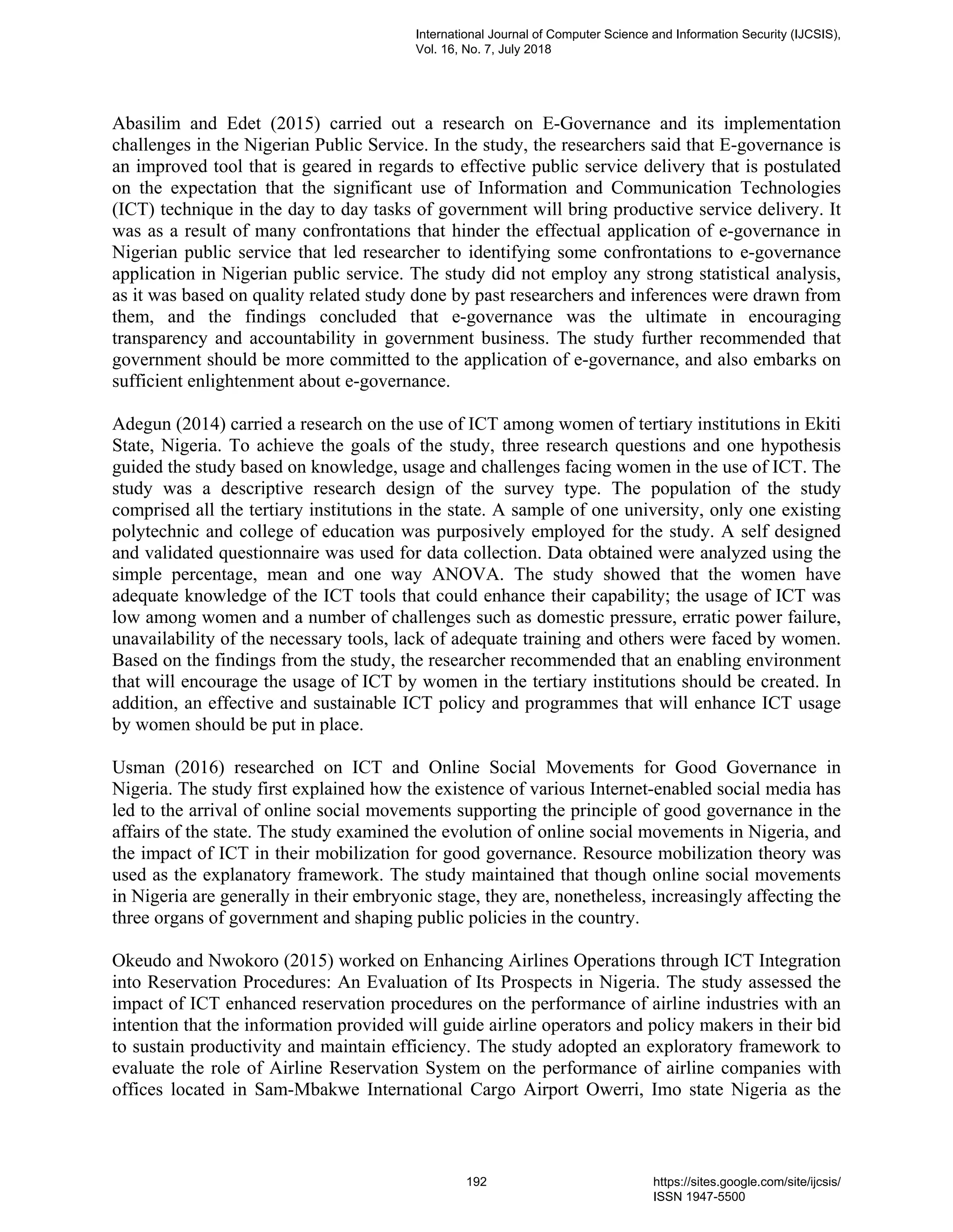 Abasilim and Edet (2015) carried out a research on E-Governance and its implementation
challenges in the Nigerian Public Service. In the study, the researchers said that E-governance is
an improved tool that is geared in regards to effective public service delivery that is postulated
on the expectation that the significant use of Information and Communication Technologies
(ICT) technique in the day to day tasks of government will bring productive service delivery. It
was as a result of many confrontations that hinder the effectual application of e-governance in
Nigerian public service that led researcher to identifying some confrontations to e-governance
application in Nigerian public service. The study did not employ any strong statistical analysis,
as it was based on quality related study done by past researchers and inferences were drawn from
them, and the findings concluded that e-governance was the ultimate in encouraging
transparency and accountability in government business. The study further recommended that
government should be more committed to the application of e-governance, and also embarks on
sufficient enlightenment about e-governance.
Adegun (2014) carried a research on the use of ICT among women of tertiary institutions in Ekiti
State, Nigeria. To achieve the goals of the study, three research questions and one hypothesis
guided the study based on knowledge, usage and challenges facing women in the use of ICT. The
study was a descriptive research design of the survey type. The population of the study
comprised all the tertiary institutions in the state. A sample of one university, only one existing
polytechnic and college of education was purposively employed for the study. A self designed
and validated questionnaire was used for data collection. Data obtained were analyzed using the
simple percentage, mean and one way ANOVA. The study showed that the women have
adequate knowledge of the ICT tools that could enhance their capability; the usage of ICT was
low among women and a number of challenges such as domestic pressure, erratic power failure,
unavailability of the necessary tools, lack of adequate training and others were faced by women.
Based on the findings from the study, the researcher recommended that an enabling environment
that will encourage the usage of ICT by women in the tertiary institutions should be created. In
addition, an effective and sustainable ICT policy and programmes that will enhance ICT usage
by women should be put in place.
Usman (2016) researched on ICT and Online Social Movements for Good Governance in
Nigeria. The study first explained how the existence of various Internet-enabled social media has
led to the arrival of online social movements supporting the principle of good governance in the
affairs of the state. The study examined the evolution of online social movements in Nigeria, and
the impact of ICT in their mobilization for good governance. Resource mobilization theory was
used as the explanatory framework. The study maintained that though online social movements
in Nigeria are generally in their embryonic stage, they are, nonetheless, increasingly affecting the
three organs of government and shaping public policies in the country.
Okeudo and Nwokoro (2015) worked on Enhancing Airlines Operations through ICT Integration
into Reservation Procedures: An Evaluation of Its Prospects in Nigeria. The study assessed the
impact of ICT enhanced reservation procedures on the performance of airline industries with an
intention that the information provided will guide airline operators and policy makers in their bid
to sustain productivity and maintain efficiency. The study adopted an exploratory framework to
evaluate the role of Airline Reservation System on the performance of airline companies with
offices located in Sam-Mbakwe International Cargo Airport Owerri, Imo state Nigeria as the
International Journal of Computer Science and Information Security (IJCSIS),
Vol. 16, No. 7, July 2018
192 https://sites.google.com/site/ijcsis/
ISSN 1947-5500
 