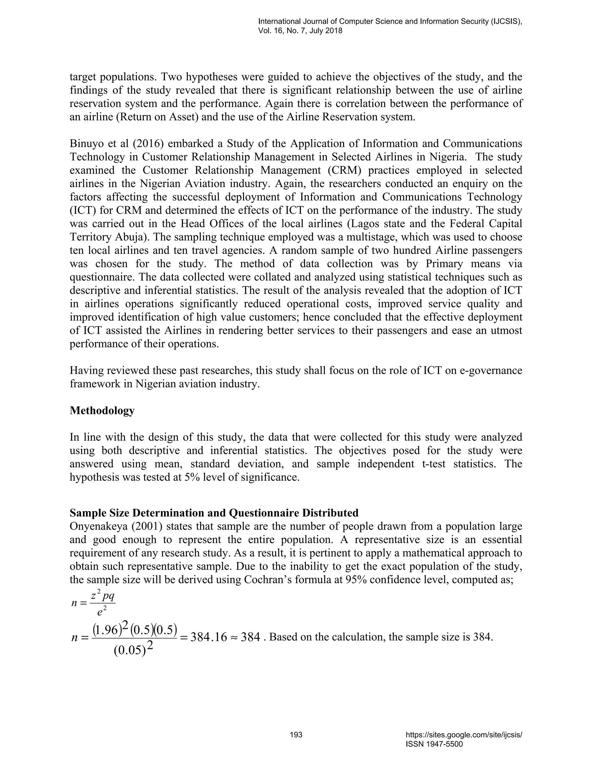 target populations. Two hypotheses were guided to achieve the objectives of the study, and the
findings of the study revealed that there is significant relationship between the use of airline
reservation system and the performance. Again there is correlation between the performance of
an airline (Return on Asset) and the use of the Airline Reservation system.
Binuyo et al (2016) embarked a Study of the Application of Information and Communications
Technology in Customer Relationship Management in Selected Airlines in Nigeria. The study
examined the Customer Relationship Management (CRM) practices employed in selected
airlines in the Nigerian Aviation industry. Again, the researchers conducted an enquiry on the
factors affecting the successful deployment of Information and Communications Technology
(ICT) for CRM and determined the effects of ICT on the performance of the industry. The study
was carried out in the Head Offices of the local airlines (Lagos state and the Federal Capital
Territory Abuja). The sampling technique employed was a multistage, which was used to choose
ten local airlines and ten travel agencies. A random sample of two hundred Airline passengers
was chosen for the study. The method of data collection was by Primary means via
questionnaire. The data collected were collated and analyzed using statistical techniques such as
descriptive and inferential statistics. The result of the analysis revealed that the adoption of ICT
in airlines operations significantly reduced operational costs, improved service quality and
improved identification of high value customers; hence concluded that the effective deployment
of ICT assisted the Airlines in rendering better services to their passengers and ease an utmost
performance of their operations.
Having reviewed these past researches, this study shall focus on the role of ICT on e-governance
framework in Nigerian aviation industry.
Methodology
In line with the design of this study, the data that were collected for this study were analyzed
using both descriptive and inferential statistics. The objectives posed for the study were
answered using mean, standard deviation, and sample independent t-test statistics. The
hypothesis was tested at 5% level of significance.
Sample Size Determination and Questionnaire Distributed
Onyenakeya (2001) states that sample are the number of people drawn from a population large
and good enough to represent the entire population. A representative size is an essential
requirement of any research study. As a result, it is pertinent to apply a mathematical approach to
obtain such representative sample. Due to the inability to get the exact population of the study,
the sample size will be derived using Cochran’s formula at 95% confidence level, computed as;
2
2
e
pqz
n =
( ) ( )( ) 38416.384
2)05.0(
5.05.0296.1
≈==n . Based on the calculation, the sample size is 384.
International Journal of Computer Science and Information Security (IJCSIS),
Vol. 16, No. 7, July 2018
193 https://sites.google.com/site/ijcsis/
ISSN 1947-5500
 