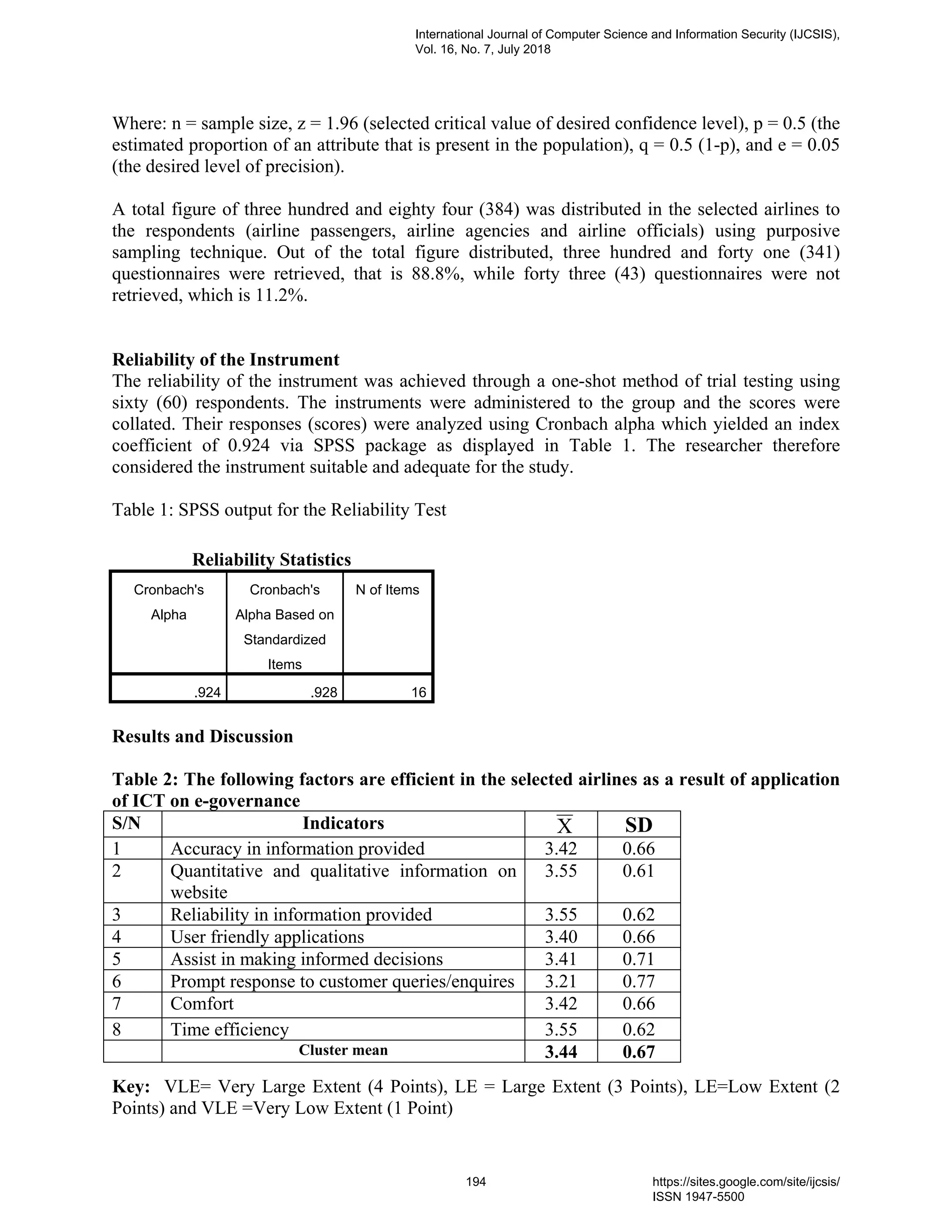 Where: n = sample size, z = 1.96 (selected critical value of desired confidence level), p = 0.5 (the
estimated proportion of an attribute that is present in the population), q = 0.5 (1-p), and e = 0.05
(the desired level of precision).
A total figure of three hundred and eighty four (384) was distributed in the selected airlines to
the respondents (airline passengers, airline agencies and airline officials) using purposive
sampling technique. Out of the total figure distributed, three hundred and forty one (341)
questionnaires were retrieved, that is 88.8%, while forty three (43) questionnaires were not
retrieved, which is 11.2%.
Reliability of the Instrument
The reliability of the instrument was achieved through a one-shot method of trial testing using
sixty (60) respondents. The instruments were administered to the group and the scores were
collated. Their responses (scores) were analyzed using Cronbach alpha which yielded an index
coefficient of 0.924 via SPSS package as displayed in Table 1. The researcher therefore
considered the instrument suitable and adequate for the study.
Table 1: SPSS output for the Reliability Test
Reliability Statistics
Cronbach's
Alpha
Cronbach's
Alpha Based on
Standardized
Items
N of Items
.924 .928 16
Results and Discussion
Table 2: The following factors are efficient in the selected airlines as a result of application
of ICT on e-governance
S/N Indicators X SD
1 Accuracy in information provided 3.42 0.66
2 Quantitative and qualitative information on
website
3.55 0.61
3 Reliability in information provided 3.55 0.62
4 User friendly applications 3.40 0.66
5 Assist in making informed decisions 3.41 0.71
6 Prompt response to customer queries/enquires 3.21 0.77
7 Comfort 3.42 0.66
8 Time efficiency 3.55 0.62
Cluster mean 3.44 0.67
Key: VLE= Very Large Extent (4 Points), LE = Large Extent (3 Points), LE=Low Extent (2
Points) and VLE =Very Low Extent (1 Point)
International Journal of Computer Science and Information Security (IJCSIS),
Vol. 16, No. 7, July 2018
194 https://sites.google.com/site/ijcsis/
ISSN 1947-5500
 