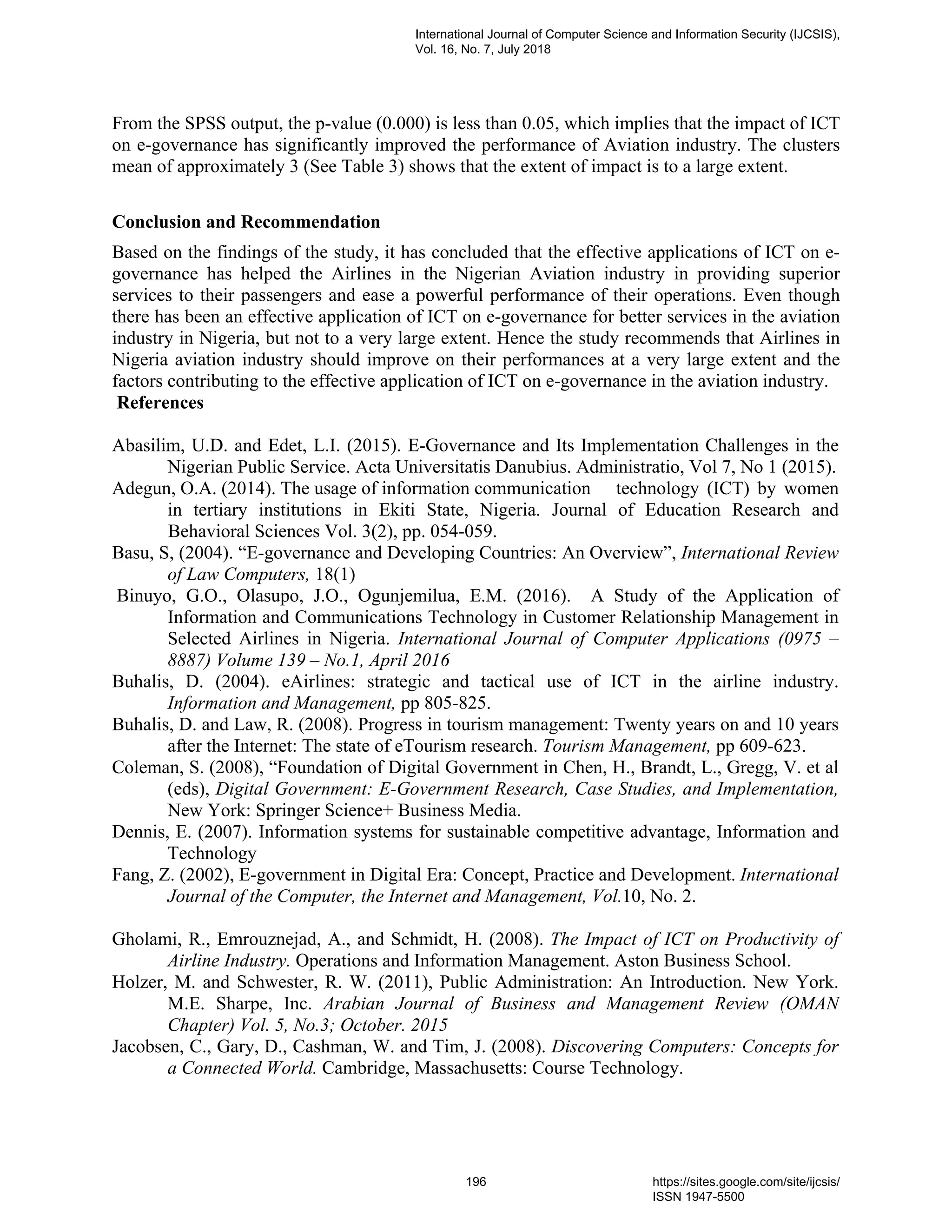 From the SPSS output, the p-value (0.000) is less than 0.05, which implies that the impact of ICT
on e-governance has significantly improved the performance of Aviation industry. The clusters
mean of approximately 3 (See Table 3) shows that the extent of impact is to a large extent.
Conclusion and Recommendation
Based on the findings of the study, it has concluded that the effective applications of ICT on e-
governance has helped the Airlines in the Nigerian Aviation industry in providing superior
services to their passengers and ease a powerful performance of their operations. Even though
there has been an effective application of ICT on e-governance for better services in the aviation
industry in Nigeria, but not to a very large extent. Hence the study recommends that Airlines in
Nigeria aviation industry should improve on their performances at a very large extent and the
factors contributing to the effective application of ICT on e-governance in the aviation industry.
References
Abasilim, U.D. and Edet, L.I. (2015). E-Governance and Its Implementation Challenges in the
Nigerian Public Service. Acta Universitatis Danubius. Administratio, Vol 7, No 1 (2015).
Adegun, O.A. (2014). The usage of information communication technology (ICT) by women
in tertiary institutions in Ekiti State, Nigeria. Journal of Education Research and
Behavioral Sciences Vol. 3(2), pp. 054-059.
Basu, S, (2004). “E-governance and Developing Countries: An Overview”, International Review
of Law Computers, 18(1)
Binuyo, G.O., Olasupo, J.O., Ogunjemilua, E.M. (2016). A Study of the Application of
Information and Communications Technology in Customer Relationship Management in
Selected Airlines in Nigeria. International Journal of Computer Applications (0975 –
8887) Volume 139 – No.1, April 2016
Buhalis, D. (2004). eAirlines: strategic and tactical use of ICT in the airline industry.
Information and Management, pp 805-825.
Buhalis, D. and Law, R. (2008). Progress in tourism management: Twenty years on and 10 years
after the Internet: The state of eTourism research. Tourism Management, pp 609-623.
Coleman, S. (2008), “Foundation of Digital Government in Chen, H., Brandt, L., Gregg, V. et al
(eds), Digital Government: E-Government Research, Case Studies, and Implementation,
New York: Springer Science+ Business Media.
Dennis, E. (2007). Information systems for sustainable competitive advantage, Information and
Technology
Fang, Z. (2002), E-government in Digital Era: Concept, Practice and Development. International
Journal of the Computer, the Internet and Management, Vol.10, No. 2.
Gholami, R., Emrouznejad, A., and Schmidt, H. (2008). The Impact of ICT on Productivity of
Airline Industry. Operations and Information Management. Aston Business School.
Holzer, M. and Schwester, R. W. (2011), Public Administration: An Introduction. New York.
M.E. Sharpe, Inc. Arabian Journal of Business and Management Review (OMAN
Chapter) Vol. 5, No.3; October. 2015
Jacobsen, C., Gary, D., Cashman, W. and Tim, J. (2008). Discovering Computers: Concepts for
a Connected World. Cambridge, Massachusetts: Course Technology.
International Journal of Computer Science and Information Security (IJCSIS),
Vol. 16, No. 7, July 2018
196 https://sites.google.com/site/ijcsis/
ISSN 1947-5500
 