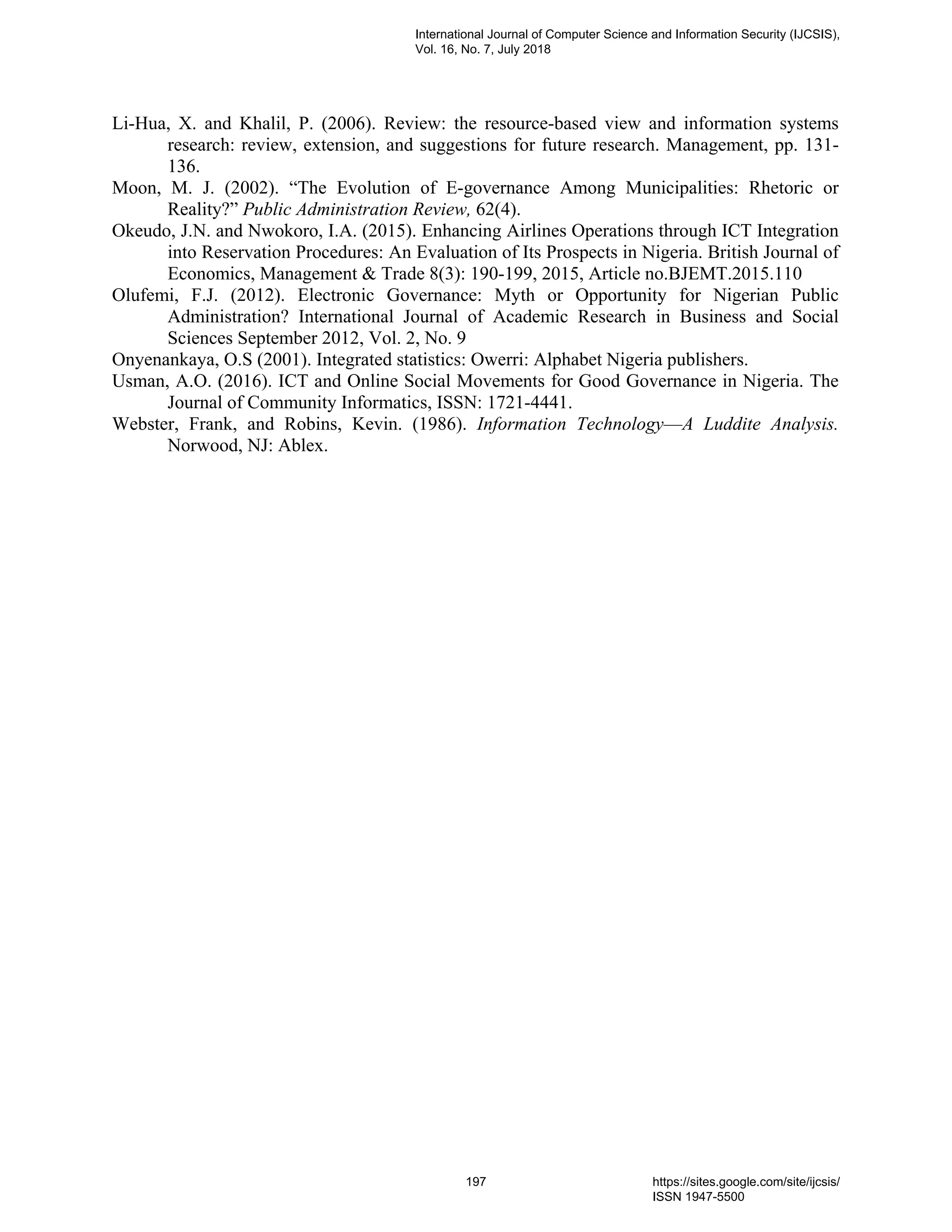 Li-Hua, X. and Khalil, P. (2006). Review: the resource-based view and information systems
research: review, extension, and suggestions for future research. Management, pp. 131-
136.
Moon, M. J. (2002). “The Evolution of E-governance Among Municipalities: Rhetoric or
Reality?” Public Administration Review, 62(4).
Okeudo, J.N. and Nwokoro, I.A. (2015). Enhancing Airlines Operations through ICT Integration
into Reservation Procedures: An Evaluation of Its Prospects in Nigeria. British Journal of
Economics, Management & Trade 8(3): 190-199, 2015, Article no.BJEMT.2015.110
Olufemi, F.J. (2012). Electronic Governance: Myth or Opportunity for Nigerian Public
Administration? International Journal of Academic Research in Business and Social
Sciences September 2012, Vol. 2, No. 9
Onyenankaya, O.S (2001). Integrated statistics: Owerri: Alphabet Nigeria publishers.
Usman, A.O. (2016). ICT and Online Social Movements for Good Governance in Nigeria. The
Journal of Community Informatics, ISSN: 1721-4441.
Webster, Frank, and Robins, Kevin. (1986). Information Technology—A Luddite Analysis.
Norwood, NJ: Ablex.
International Journal of Computer Science and Information Security (IJCSIS),
Vol. 16, No. 7, July 2018
197 https://sites.google.com/site/ijcsis/
ISSN 1947-5500
 