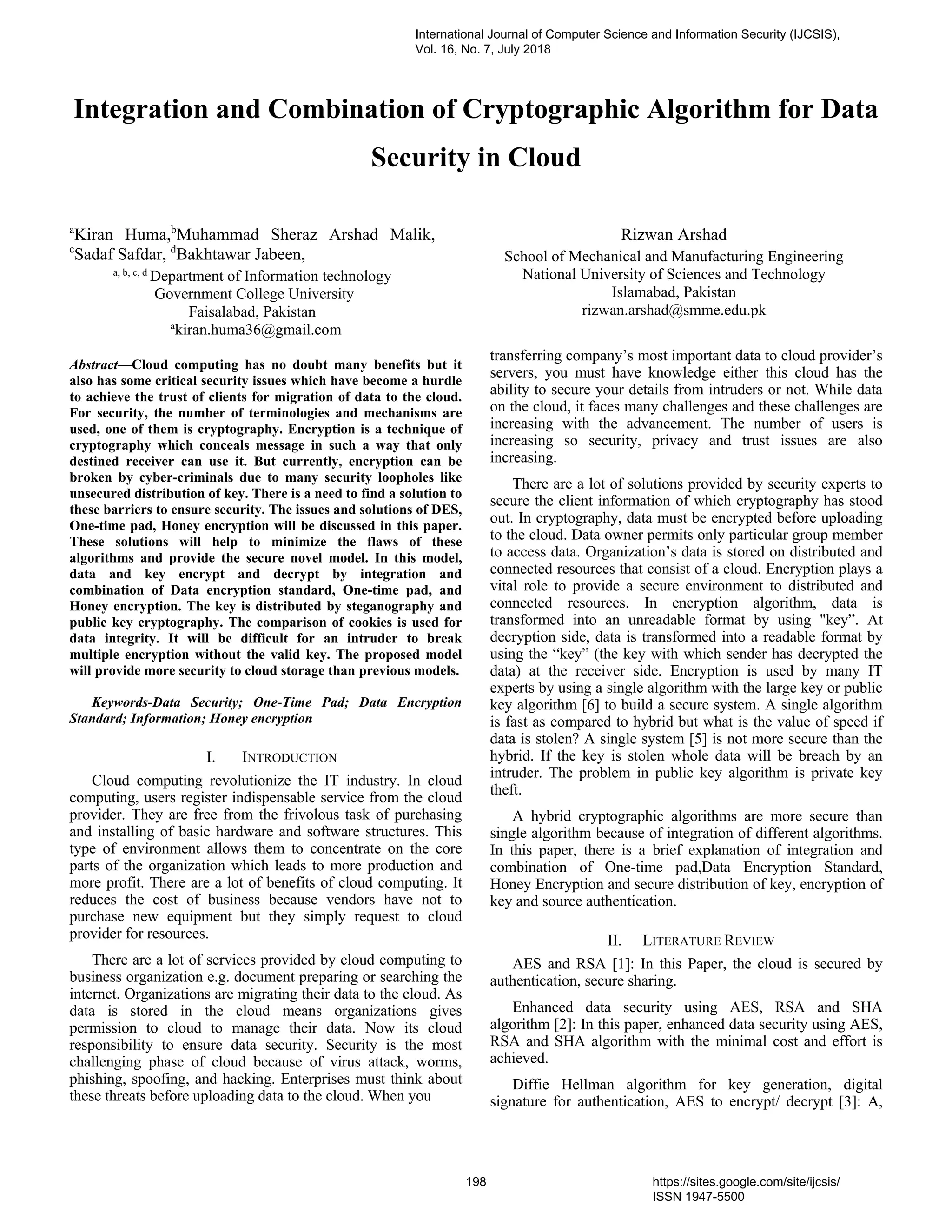 Integration and Combination of Cryptographic Algorithm for Data
Security in Cloud
a
Kiran Huma,b
Muhammad Sheraz Arshad Malik,
c
Sadaf Safdar, d
Bakhtawar Jabeen,
a, b, c, d
Department of Information technology
Government College University
Faisalabad, Pakistan
Rizwan Arshad
School of Mechanical and Manufacturing Engineering
National University of Sciences and Technology
Islamabad, Pakistan
rizwan.arshad@smme.edu.pk
a
kiran.huma36@gmail.com
Abstract—Cloud computing has no doubt many benefits but it
also has some critical security issues which have become a hurdle
to achieve the trust of clients for migration of data to the cloud.
For security, the number of terminologies and mechanisms are
used, one of them is cryptography. Encryption is a technique of
cryptography which conceals message in such a way that only
destined receiver can use it. But currently, encryption can be
broken by cyber-criminals due to many security loopholes like
unsecured distribution of key. There is a need to find a solution to
these barriers to ensure security. The issues and solutions of DES,
One-time pad, Honey encryption will be discussed in this paper.
These solutions will help to minimize the flaws of these
algorithms and provide the secure novel model. In this model,
data and key encrypt and decrypt by integration and
combination of Data encryption standard, One-time pad, and
Honey encryption. The key is distributed by steganography and
public key cryptography. The comparison of cookies is used for
data integrity. It will be difficult for an intruder to break
multiple encryption without the valid key. The proposed model
will provide more security to cloud storage than previous models.
Keywords-Data Security; One-Time Pad; Data Encryption
Standard; Information; Honey encryption
I. INTRODUCTION
Cloud computing revolutionize the IT industry. In cloud
computing, users register indispensable service from the cloud
provider. They are free from the frivolous task of purchasing
and installing of basic hardware and software structures. This
type of environment allows them to concentrate on the core
parts of the organization which leads to more production and
more profit. There are a lot of benefits of cloud computing. It
reduces the cost of business because vendors have not to
purchase new equipment but they simply request to cloud
provider for resources.
There are a lot of services provided by cloud computing to
business organization e.g. document preparing or searching the
internet. Organizations are migrating their data to the cloud. As
data is stored in the cloud means organizations gives
permission to cloud to manage their data. Now its cloud
responsibility to ensure data security. Security is the most
challenging phase of cloud because of virus attack, worms,
phishing, spoofing, and hacking. Enterprises must think about
these threats before uploading data to the cloud. When you
transferring company’s most important data to cloud provider’s
servers, you must have knowledge either this cloud has the
ability to secure your details from intruders or not. While data
on the cloud, it faces many challenges and these challenges are
increasing with the advancement. The number of users is
increasing so security, privacy and trust issues are also
increasing.
There are a lot of solutions provided by security experts to
secure the client information of which cryptography has stood
out. In cryptography, data must be encrypted before uploading
to the cloud. Data owner permits only particular group member
to access data. Organization’s data is stored on distributed and
connected resources that consist of a cloud. Encryption plays a
vital role to provide a secure environment to distributed and
connected resources. In encryption algorithm, data is
transformed into an unreadable format by using "key”. At
decryption side, data is transformed into a readable format by
using the “key” (the key with which sender has decrypted the
data) at the receiver side. Encryption is used by many IT
experts by using a single algorithm with the large key or public
key algorithm [6] to build a secure system. A single algorithm
is fast as compared to hybrid but what is the value of speed if
data is stolen? A single system [5] is not more secure than the
hybrid. If the key is stolen whole data will be breach by an
intruder. The problem in public key algorithm is private key
theft.
A hybrid cryptographic algorithms are more secure than
single algorithm because of integration of different algorithms.
In this paper, there is a brief explanation of integration and
combination of One-time pad,Data Encryption Standard,
Honey Encryption and secure distribution of key, encryption of
key and source authentication.
II. LITERATURE REVIEW
AES and RSA [1]: In this Paper, the cloud is secured by
authentication, secure sharing.
Enhanced data security using AES, RSA and SHA
algorithm [2]: In this paper, enhanced data security using AES,
RSA and SHA algorithm with the minimal cost and effort is
achieved.
Diffie Hellman algorithm for key generation, digital
signature for authentication, AES to encrypt/ decrypt [3]: A,
International Journal of Computer Science and Information Security (IJCSIS),
Vol. 16, No. 7, July 2018
198 https://sites.google.com/site/ijcsis/
ISSN 1947-5500
 