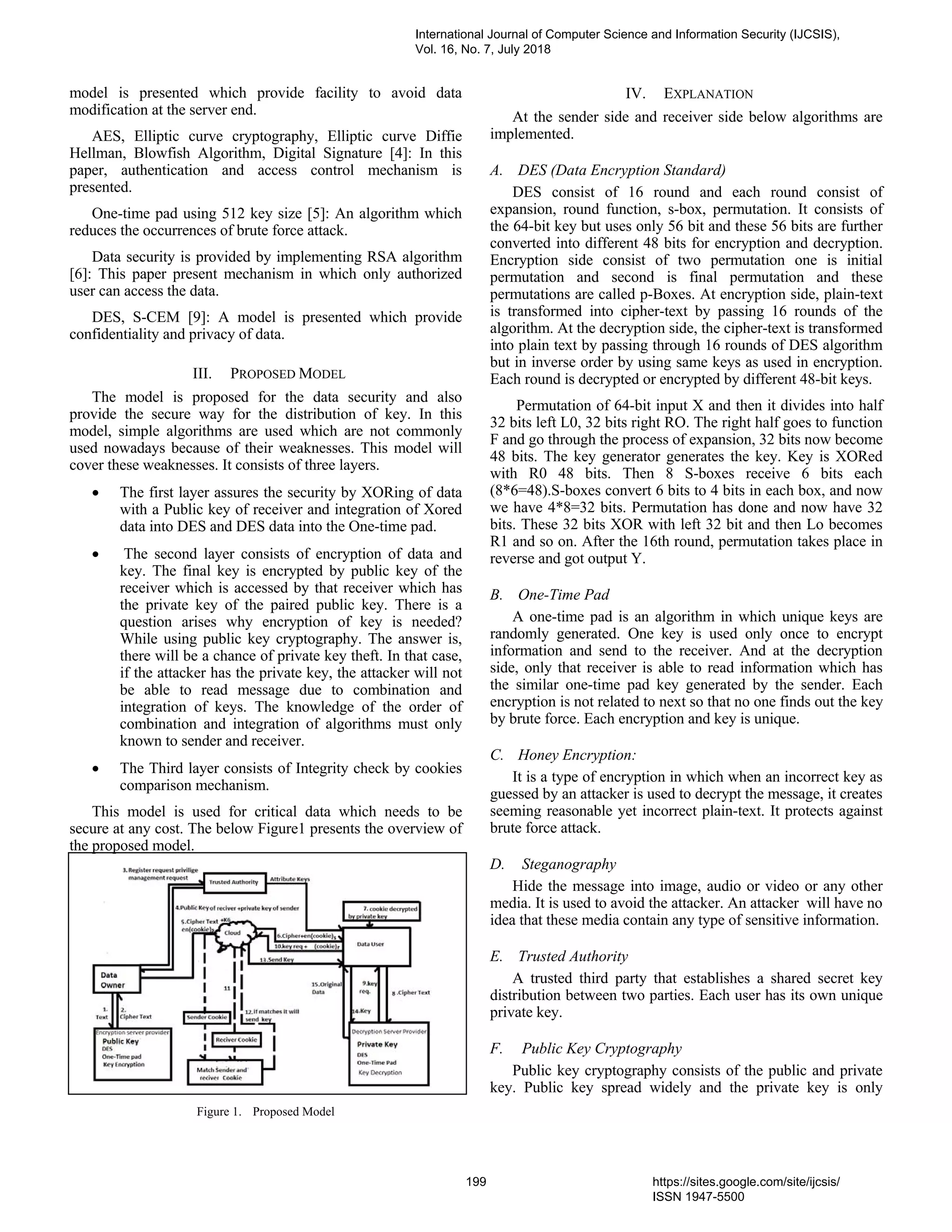 model is presented which provide facility to avoid data
modification at the server end.
AES, Elliptic curve cryptography, Elliptic curve Diffie
Hellman, Blowfish Algorithm, Digital Signature [4]: In this
paper, authentication and access control mechanism is
presented.
One-time pad using 512 key size [5]: An algorithm which
reduces the occurrences of brute force attack.
Data security is provided by implementing RSA algorithm
[6]: This paper present mechanism in which only authorized
user can access the data.
DES, S-CEM [9]: A model is presented which provide
confidentiality and privacy of data.
III. PROPOSED MODEL
The model is proposed for the data security and also
provide the secure way for the distribution of key. In this
model, simple algorithms are used which are not commonly
used nowadays because of their weaknesses. This model will
cover these weaknesses. It consists of three layers.
• The first layer assures the security by XORing of data
with a Public key of receiver and integration of Xored
data into DES and DES data into the One-time pad.
• The second layer consists of encryption of data and
key. The final key is encrypted by public key of the
receiver which is accessed by that receiver which has
the private key of the paired public key. There is a
question arises why encryption of key is needed?
While using public key cryptography. The answer is,
there will be a chance of private key theft. In that case,
if the attacker has the private key, the attacker will not
be able to read message due to combination and
integration of keys. The knowledge of the order of
combination and integration of algorithms must only
known to sender and receiver.
• The Third layer consists of Integrity check by cookies
comparison mechanism.
This model is used for critical data which needs to be
secure at any cost. The below Figure1 presents the overview of
the proposed model.
Figure 1. Proposed Model
IV. EXPLANATION
At the sender side and receiver side below algorithms are
implemented.
A. DES (Data Encryption Standard)
DES consist of 16 round and each round consist of
expansion, round function, s-box, permutation. It consists of
the 64-bit key but uses only 56 bit and these 56 bits are further
converted into different 48 bits for encryption and decryption.
Encryption side consist of two permutation one is initial
permutation and second is final permutation and these
permutations are called p-Boxes. At encryption side, plain-text
is transformed into cipher-text by passing 16 rounds of the
algorithm. At the decryption side, the cipher-text is transformed
into plain text by passing through 16 rounds of DES algorithm
but in inverse order by using same keys as used in encryption.
Each round is decrypted or encrypted by different 48-bit keys.
Permutation of 64-bit input X and then it divides into half
32 bits left L0, 32 bits right RO. The right half goes to function
F and go through the process of expansion, 32 bits now become
48 bits. The key generator generates the key. Key is XORed
with R0 48 bits. Then 8 S-boxes receive 6 bits each
(8*6=48).S-boxes convert 6 bits to 4 bits in each box, and now
we have 4*8=32 bits. Permutation has done and now have 32
bits. These 32 bits XOR with left 32 bit and then Lo becomes
R1 and so on. After the 16th round, permutation takes place in
reverse and got output Y.
B. One-Time Pad
A one-time pad is an algorithm in which unique keys are
randomly generated. One key is used only once to encrypt
information and send to the receiver. And at the decryption
side, only that receiver is able to read information which has
the similar one-time pad key generated by the sender. Each
encryption is not related to next so that no one finds out the key
by brute force. Each encryption and key is unique.
C. Honey Encryption:
It is a type of encryption in which when an incorrect key as
guessed by an attacker is used to decrypt the message, it creates
seeming reasonable yet incorrect plain-text. It protects against
brute force attack.
D. Steganography
Hide the message into image, audio or video or any other
media. It is used to avoid the attacker. An attacker will have no
idea that these media contain any type of sensitive information.
E. Trusted Authority
A trusted third party that establishes a shared secret key
distribution between two parties. Each user has its own unique
private key.
F. Public Key Cryptography
Public key cryptography consists of the public and private
key. Public key spread widely and the private key is only
International Journal of Computer Science and Information Security (IJCSIS),
Vol. 16, No. 7, July 2018
199 https://sites.google.com/site/ijcsis/
ISSN 1947-5500
 
