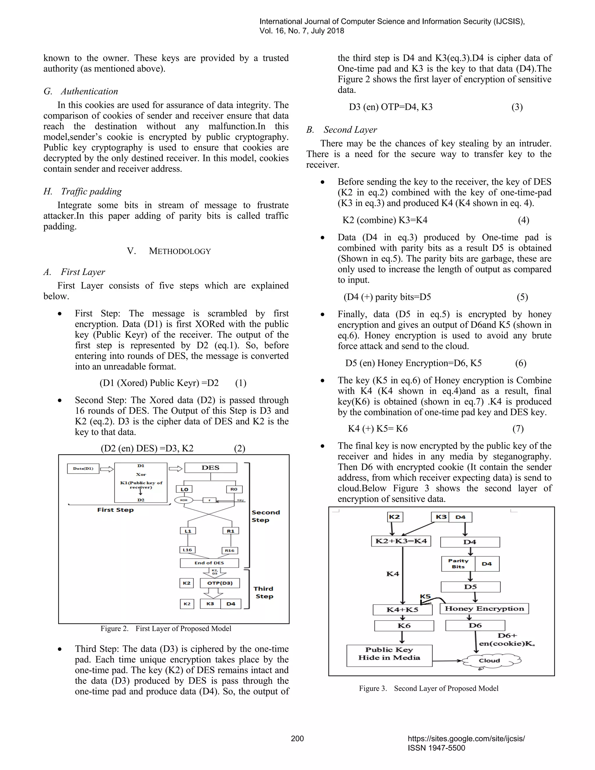 known to the owner. These keys are provided by a trusted
authority (as mentioned above).
G. Authentication
In this cookies are used for assurance of data integrity. The
comparison of cookies of sender and receiver ensure that data
reach the destination without any malfunction.In this
model,sender’s cookie is encrypted by public cryptography.
Public key cryptography is used to ensure that cookies are
decrypted by the only destined receiver. In this model, cookies
contain sender and receiver address.
H. Traffic padding
Integrate some bits in stream of message to frustrate
attacker.In this paper adding of parity bits is called traffic
padding.
V. METHODOLOGY
A. First Layer
First Layer consists of five steps which are explained
below.
• First Step: The message is scrambled by first
encryption. Data (D1) is first XORed with the public
key (Public Keyr) of the receiver. The output of the
first step is represented by D2 (eq.1). So, before
entering into rounds of DES, the message is converted
into an unreadable format.
(D1 (Xored) Public Keyr) =D2 (1)
• Second Step: The Xored data (D2) is passed through
16 rounds of DES. The Output of this Step is D3 and
K2 (eq.2). D3 is the cipher data of DES and K2 is the
key to that data.
(D2 (en) DES) =D3, K2 (2)
Figure 2. First Layer of Proposed Model
• Third Step: The data (D3) is ciphered by the one-time
pad. Each time unique encryption takes place by the
one-time pad. The key (K2) of DES remains intact and
the data (D3) produced by DES is pass through the
one-time pad and produce data (D4). So, the output of
the third step is D4 and K3(eq.3).D4 is cipher data of
One-time pad and K3 is the key to that data (D4).The
Figure 2 shows the first layer of encryption of sensitive
data.
D3 (en) OTP=D4, K3 (3)
B. Second Layer
There may be the chances of key stealing by an intruder.
There is a need for the secure way to transfer key to the
receiver.
• Before sending the key to the receiver, the key of DES
(K2 in eq.2) combined with the key of one-time-pad
(K3 in eq.3) and produced K4 (K4 shown in eq. 4).
K2 (combine) K3=K4 (4)
• Data (D4 in eq.3) produced by One-time pad is
combined with parity bits as a result D5 is obtained
(Shown in eq.5). The parity bits are garbage, these are
only used to increase the length of output as compared
to input.
(D4 (+) parity bits=D5 (5)
• Finally, data (D5 in eq.5) is encrypted by honey
encryption and gives an output of D6and K5 (shown in
eq.6). Honey encryption is used to avoid any brute
force attack and send to the cloud.
D5 (en) Honey Encryption=D6, K5 (6)
• The key (K5 in eq.6) of Honey encryption is Combine
with K4 (K4 shown in eq.4)and as a result, final
key(K6) is obtained (shown in eq.7) .K4 is produced
by the combination of one-time pad key and DES key.
K4 (+) K5= K6 (7)
• The final key is now encrypted by the public key of the
receiver and hides in any media by steganography.
Then D6 with encrypted cookie (It contain the sender
address, from which receiver expecting data) is send to
cloud.Below Figure 3 shows the second layer of
encryption of sensitive data.
Figure 3. Second Layer of Proposed Model
International Journal of Computer Science and Information Security (IJCSIS),
Vol. 16, No. 7, July 2018
200 https://sites.google.com/site/ijcsis/
ISSN 1947-5500
 