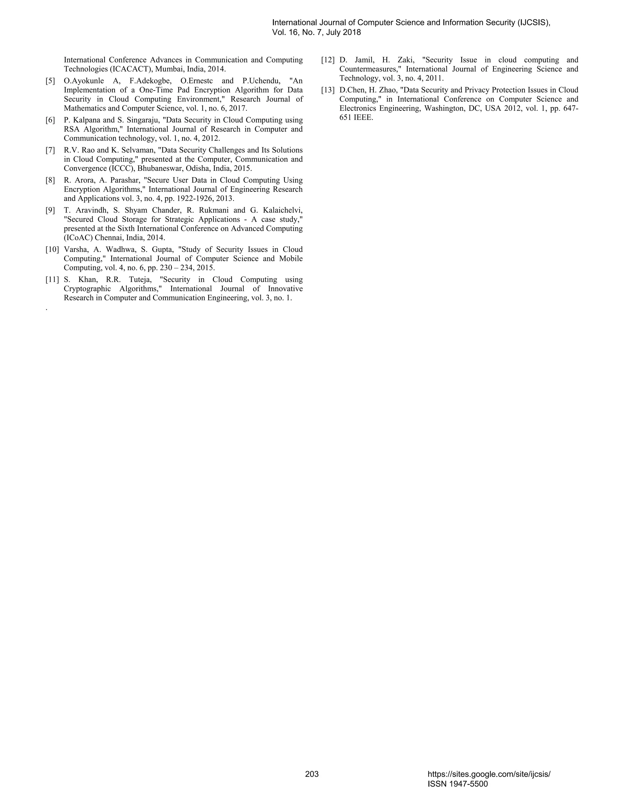 International Conference Advances in Communication and Computing
Technologies (ICACACT), Mumbai, India, 2014.
[5] O.Ayokunle A, F.Adekogbe, O.Ernestc and P.Uchendu, "An
Implementation of a One-Time Pad Encryption Algorithm for Data
Security in Cloud Computing Environment," Research Journal of
Mathematics and Computer Science, vol. 1, no. 6, 2017.
[6] P. Kalpana and S. Singaraju, "Data Security in Cloud Computing using
RSA Algorithm," International Journal of Research in Computer and
Communication technology, vol. 1, no. 4, 2012.
[7] R.V. Rao and K. Selvaman, "Data Security Challenges and Its Solutions
in Cloud Computing," presented at the Computer, Communication and
Convergence (ICCC), Bhubaneswar, Odisha, India, 2015.
[8] R. Arora, A. Parashar, "Secure User Data in Cloud Computing Using
Encryption Algorithms," International Journal of Engineering Research
and Applications vol. 3, no. 4, pp. 1922-1926, 2013.
[9] T. Aravindh, S. Shyam Chander, R. Rukmani and G. Kalaichelvi,
"Secured Cloud Storage for Strategic Applications - A case study,"
presented at the Sixth International Conference on Advanced Computing
(ICoAC) Chennai, India, 2014.
[10] Varsha, A. Wadhwa, S. Gupta, "Study of Security Issues in Cloud
Computing," International Journal of Computer Science and Mobile
Computing, vol. 4, no. 6, pp. 230 – 234, 2015.
[11] S. Khan, R.R. Tuteja, "Security in Cloud Computing using
Cryptographic Algorithms," International Journal of Innovative
Research in Computer and Communication Engineering, vol. 3, no. 1.
[12] D. Jamil, H. Zaki, "Security Issue in cloud computing and
Countermeasures," International Journal of Engineering Science and
Technology, vol. 3, no. 4, 2011.
[13] D.Chen, H. Zhao, "Data Security and Privacy Protection Issues in Cloud
Computing," in International Conference on Computer Science and
Electronics Engineering, Washington, DC, USA 2012, vol. 1, pp. 647-
651 IEEE.
.
International Journal of Computer Science and Information Security (IJCSIS),
Vol. 16, No. 7, July 2018
203 https://sites.google.com/site/ijcsis/
ISSN 1947-5500
 