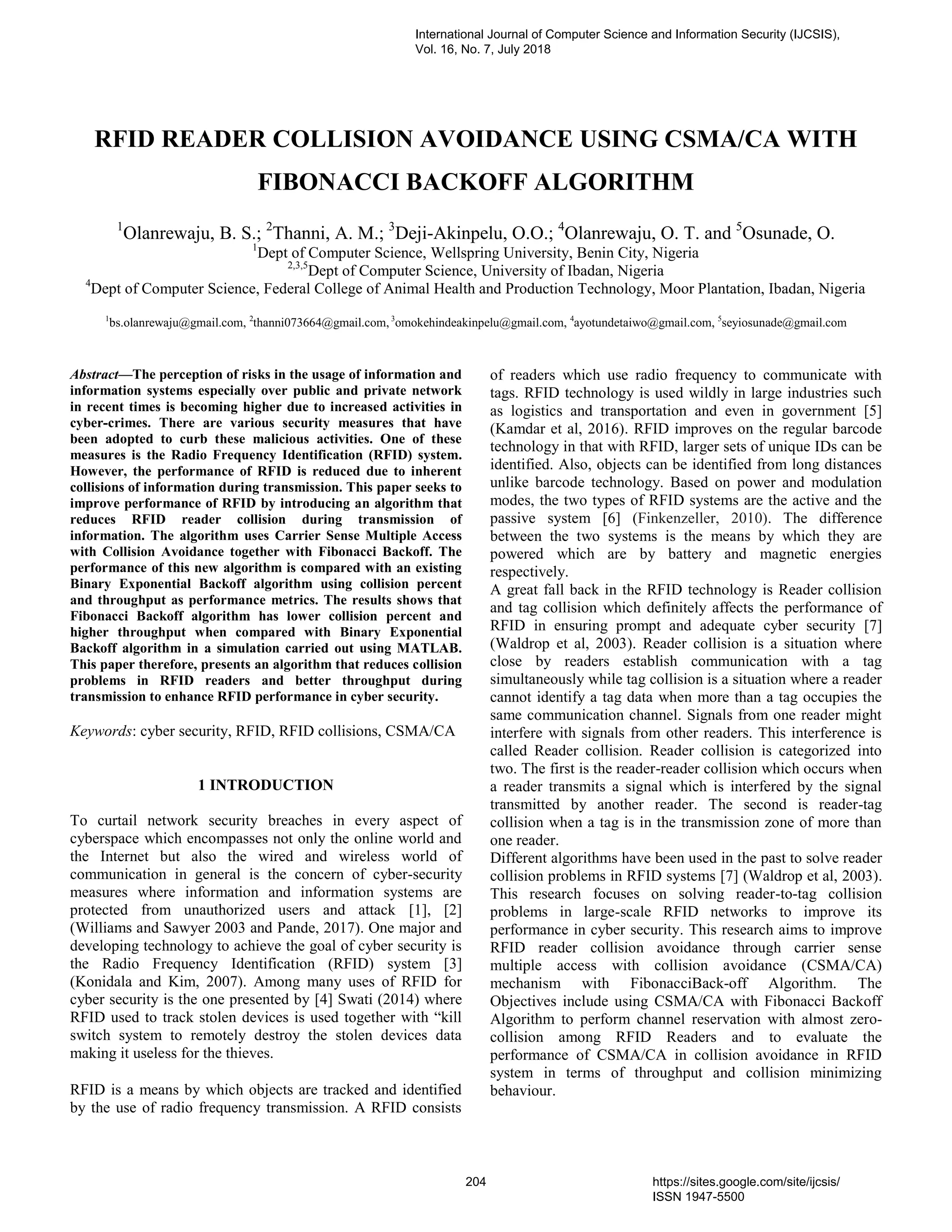 RFID READER COLLISION AVOIDANCE USING CSMA/CA WITH
FIBONACCI BACKOFF ALGORITHM
1
Olanrewaju, B. S.; 2
Thanni, A. M.; 3
Deji-Akinpelu, O.O.; 4
Olanrewaju, O. T. and 5
Osunade, O.
1
Dept of Computer Science, Wellspring University, Benin City, Nigeria
2,3,5
Dept of Computer Science, University of Ibadan, Nigeria
4
Dept of Computer Science, Federal College of Animal Health and Production Technology, Moor Plantation, Ibadan, Nigeria
1
bs.olanrewaju@gmail.com, 2
thanni073664@gmail.com, 3
omokehindeakinpelu@gmail.com, 4
ayotundetaiwo@gmail.com, 5
seyiosunade@gmail.com
Abstract—The perception of risks in the usage of information and
information systems especially over public and private network
in recent times is becoming higher due to increased activities in
cyber-crimes. There are various security measures that have
been adopted to curb these malicious activities. One of these
measures is the Radio Frequency Identification (RFID) system.
However, the performance of RFID is reduced due to inherent
collisions of information during transmission. This paper seeks to
improve performance of RFID by introducing an algorithm that
reduces RFID reader collision during transmission of
information. The algorithm uses Carrier Sense Multiple Access
with Collision Avoidance together with Fibonacci Backoff. The
performance of this new algorithm is compared with an existing
Binary Exponential Backoff algorithm using collision percent
and throughput as performance metrics. The results shows that
Fibonacci Backoff algorithm has lower collision percent and
higher throughput when compared with Binary Exponential
Backoff algorithm in a simulation carried out using MATLAB.
This paper therefore, presents an algorithm that reduces collision
problems in RFID readers and better throughput during
transmission to enhance RFID performance in cyber security.
Keywords: cyber security, RFID, RFID collisions, CSMA/CA
1 INTRODUCTION
To curtail network security breaches in every aspect of
cyberspace which encompasses not only the online world and
the Internet but also the wired and wireless world of
communication in general is the concern of cyber-security
measures where information and information systems are
protected from unauthorized users and attack [1], [2]
(Williams and Sawyer 2003 and Pande, 2017). One major and
developing technology to achieve the goal of cyber security is
the Radio Frequency Identification (RFID) system [3]
(Konidala and Kim, 2007). Among many uses of RFID for
cyber security is the one presented by [4] Swati (2014) where
RFID used to track stolen devices is used together with “kill
switch system to remotely destroy the stolen devices data
making it useless for the thieves.
RFID is a means by which objects are tracked and identified
by the use of radio frequency transmission. A RFID consists
of readers which use radio frequency to communicate with
tags. RFID technology is used wildly in large industries such
as logistics and transportation and even in government [5]
(Kamdar et al, 2016). RFID improves on the regular barcode
technology in that with RFID, larger sets of unique IDs can be
identified. Also, objects can be identified from long distances
unlike barcode technology. Based on power and modulation
modes, the two types of RFID systems are the active and the
passive system [6] (Finkenzeller, 2010). The difference
between the two systems is the means by which they are
powered which are by battery and magnetic energies
respectively.
A great fall back in the RFID technology is Reader collision
and tag collision which definitely affects the performance of
RFID in ensuring prompt and adequate cyber security [7]
(Waldrop et al, 2003). Reader collision is a situation where
close by readers establish communication with a tag
simultaneously while tag collision is a situation where a reader
cannot identify a tag data when more than a tag occupies the
same communication channel. Signals from one reader might
interfere with signals from other readers. This interference is
called Reader collision. Reader collision is categorized into
two. The first is the reader-reader collision which occurs when
a reader transmits a signal which is interfered by the signal
transmitted by another reader. The second is reader-tag
collision when a tag is in the transmission zone of more than
one reader.
Different algorithms have been used in the past to solve reader
collision problems in RFID systems [7] (Waldrop et al, 2003).
This research focuses on solving reader-to-tag collision
problems in large-scale RFID networks to improve its
performance in cyber security. This research aims to improve
RFID reader collision avoidance through carrier sense
multiple access with collision avoidance (CSMA/CA)
mechanism with FibonacciBack-off Algorithm. The
Objectives include using CSMA/CA with Fibonacci Backoff
Algorithm to perform channel reservation with almost zero-
collision among RFID Readers and to evaluate the
performance of CSMA/CA in collision avoidance in RFID
system in terms of throughput and collision minimizing
behaviour.
International Journal of Computer Science and Information Security (IJCSIS),
Vol. 16, No. 7, July 2018
204 https://sites.google.com/site/ijcsis/
ISSN 1947-5500
 