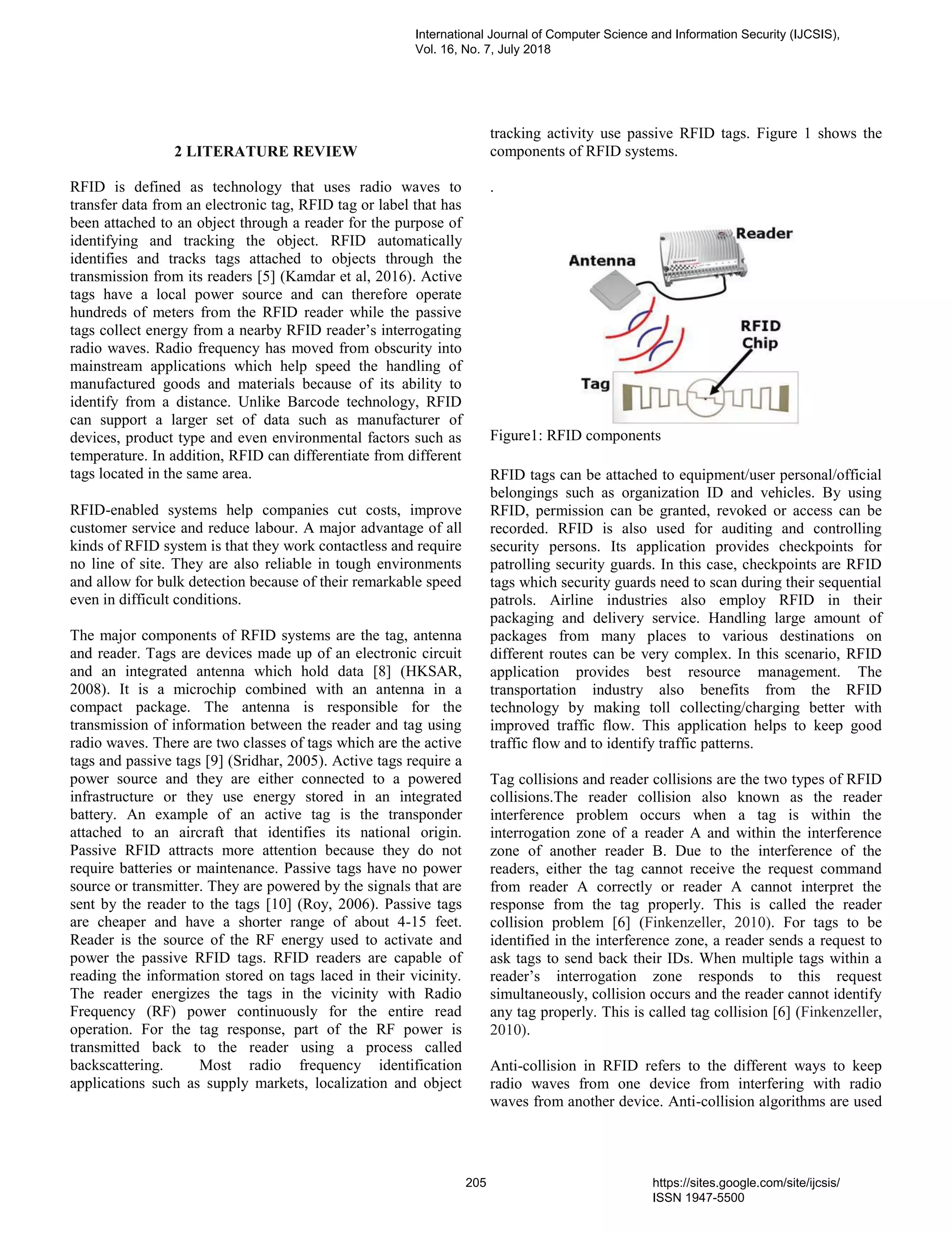 2 LITERATURE REVIEW
RFID is defined as technology that uses radio waves to
transfer data from an electronic tag, RFID tag or label that has
been attached to an object through a reader for the purpose of
identifying and tracking the object. RFID automatically
identifies and tracks tags attached to objects through the
transmission from its readers [5] (Kamdar et al, 2016). Active
tags have a local power source and can therefore operate
hundreds of meters from the RFID reader while the passive
tags collect energy from a nearby RFID reader’s interrogating
radio waves. Radio frequency has moved from obscurity into
mainstream applications which help speed the handling of
manufactured goods and materials because of its ability to
identify from a distance. Unlike Barcode technology, RFID
can support a larger set of data such as manufacturer of
devices, product type and even environmental factors such as
temperature. In addition, RFID can differentiate from different
tags located in the same area.
RFID-enabled systems help companies cut costs, improve
customer service and reduce labour. A major advantage of all
kinds of RFID system is that they work contactless and require
no line of site. They are also reliable in tough environments
and allow for bulk detection because of their remarkable speed
even in difficult conditions.
The major components of RFID systems are the tag, antenna
and reader. Tags are devices made up of an electronic circuit
and an integrated antenna which hold data [8] (HKSAR,
2008). It is a microchip combined with an antenna in a
compact package. The antenna is responsible for the
transmission of information between the reader and tag using
radio waves. There are two classes of tags which are the active
tags and passive tags [9] (Sridhar, 2005). Active tags require a
power source and they are either connected to a powered
infrastructure or they use energy stored in an integrated
battery. An example of an active tag is the transponder
attached to an aircraft that identifies its national origin.
Passive RFID attracts more attention because they do not
require batteries or maintenance. Passive tags have no power
source or transmitter. They are powered by the signals that are
sent by the reader to the tags [10] (Roy, 2006). Passive tags
are cheaper and have a shorter range of about 4-15 feet.
Reader is the source of the RF energy used to activate and
power the passive RFID tags. RFID readers are capable of
reading the information stored on tags laced in their vicinity.
The reader energizes the tags in the vicinity with Radio
Frequency (RF) power continuously for the entire read
operation. For the tag response, part of the RF power is
transmitted back to the reader using a process called
backscattering. Most radio frequency identification
applications such as supply markets, localization and object
tracking activity use passive RFID tags. Figure 1 shows the
components of RFID systems.
.
Figure1: RFID components
RFID tags can be attached to equipment/user personal/official
belongings such as organization ID and vehicles. By using
RFID, permission can be granted, revoked or access can be
recorded. RFID is also used for auditing and controlling
security persons. Its application provides checkpoints for
patrolling security guards. In this case, checkpoints are RFID
tags which security guards need to scan during their sequential
patrols. Airline industries also employ RFID in their
packaging and delivery service. Handling large amount of
packages from many places to various destinations on
different routes can be very complex. In this scenario, RFID
application provides best resource management. The
transportation industry also benefits from the RFID
technology by making toll collecting/charging better with
improved traffic flow. This application helps to keep good
traffic flow and to identify traffic patterns.
Tag collisions and reader collisions are the two types of RFID
collisions.The reader collision also known as the reader
interference problem occurs when a tag is within the
interrogation zone of a reader A and within the interference
zone of another reader B. Due to the interference of the
readers, either the tag cannot receive the request command
from reader A correctly or reader A cannot interpret the
response from the tag properly. This is called the reader
collision problem [6] (Finkenzeller, 2010). For tags to be
identified in the interference zone, a reader sends a request to
ask tags to send back their IDs. When multiple tags within a
reader’s interrogation zone responds to this request
simultaneously, collision occurs and the reader cannot identify
any tag properly. This is called tag collision [6] (Finkenzeller,
2010).
Anti-collision in RFID refers to the different ways to keep
radio waves from one device from interfering with radio
waves from another device. Anti-collision algorithms are used
International Journal of Computer Science and Information Security (IJCSIS),
Vol. 16, No. 7, July 2018
205 https://sites.google.com/site/ijcsis/
ISSN 1947-5500
 