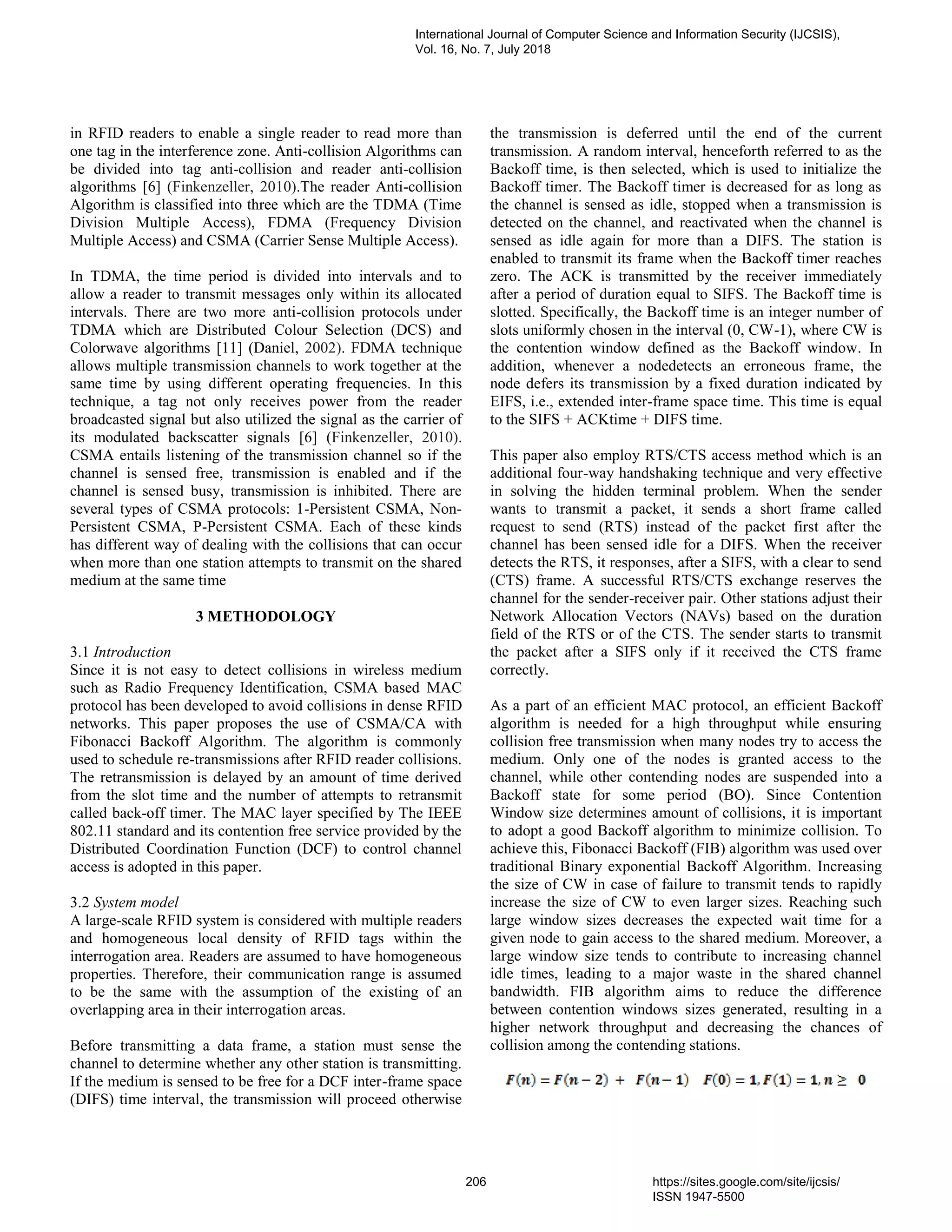 in RFID readers to enable a single reader to read more than
one tag in the interference zone. Anti-collision Algorithms can
be divided into tag anti-collision and reader anti-collision
algorithms [6] (Finkenzeller, 2010).The reader Anti-collision
Algorithm is classified into three which are the TDMA (Time
Division Multiple Access), FDMA (Frequency Division
Multiple Access) and CSMA (Carrier Sense Multiple Access).
In TDMA, the time period is divided into intervals and to
allow a reader to transmit messages only within its allocated
intervals. There are two more anti-collision protocols under
TDMA which are Distributed Colour Selection (DCS) and
Colorwave algorithms [11] (Daniel, 2002). FDMA technique
allows multiple transmission channels to work together at the
same time by using different operating frequencies. In this
technique, a tag not only receives power from the reader
broadcasted signal but also utilized the signal as the carrier of
its modulated backscatter signals [6] (Finkenzeller, 2010).
CSMA entails listening of the transmission channel so if the
channel is sensed free, transmission is enabled and if the
channel is sensed busy, transmission is inhibited. There are
several types of CSMA protocols: 1-Persistent CSMA, Non-
Persistent CSMA, P-Persistent CSMA. Each of these kinds
has different way of dealing with the collisions that can occur
when more than one station attempts to transmit on the shared
medium at the same time
3 METHODOLOGY
3.1 Introduction
Since it is not easy to detect collisions in wireless medium
such as Radio Frequency Identification, CSMA based MAC
protocol has been developed to avoid collisions in dense RFID
networks. This paper proposes the use of CSMA/CA with
Fibonacci Backoff Algorithm. The algorithm is commonly
used to schedule re-transmissions after RFID reader collisions.
The retransmission is delayed by an amount of time derived
from the slot time and the number of attempts to retransmit
called back-off timer. The MAC layer specified by The IEEE
802.11 standard and its contention free service provided by the
Distributed Coordination Function (DCF) to control channel
access is adopted in this paper.
3.2 System model
A large-scale RFID system is considered with multiple readers
and homogeneous local density of RFID tags within the
interrogation area. Readers are assumed to have homogeneous
properties. Therefore, their communication range is assumed
to be the same with the assumption of the existing of an
overlapping area in their interrogation areas.
Before transmitting a data frame, a station must sense the
channel to determine whether any other station is transmitting.
If the medium is sensed to be free for a DCF inter-frame space
(DIFS) time interval, the transmission will proceed otherwise
the transmission is deferred until the end of the current
transmission. A random interval, henceforth referred to as the
Backoff time, is then selected, which is used to initialize the
Backoff timer. The Backoff timer is decreased for as long as
the channel is sensed as idle, stopped when a transmission is
detected on the channel, and reactivated when the channel is
sensed as idle again for more than a DIFS. The station is
enabled to transmit its frame when the Backoff timer reaches
zero. The ACK is transmitted by the receiver immediately
after a period of duration equal to SIFS. The Backoff time is
slotted. Specifically, the Backoff time is an integer number of
slots uniformly chosen in the interval (0, CW-1), where CW is
the contention window defined as the Backoff window. In
addition, whenever a nodedetects an erroneous frame, the
node defers its transmission by a fixed duration indicated by
EIFS, i.e., extended inter-frame space time. This time is equal
to the SIFS + ACKtime + DIFS time.
This paper also employ RTS/CTS access method which is an
additional four-way handshaking technique and very effective
in solving the hidden terminal problem. When the sender
wants to transmit a packet, it sends a short frame called
request to send (RTS) instead of the packet first after the
channel has been sensed idle for a DIFS. When the receiver
detects the RTS, it responses, after a SIFS, with a clear to send
(CTS) frame. A successful RTS/CTS exchange reserves the
channel for the sender-receiver pair. Other stations adjust their
Network Allocation Vectors (NAVs) based on the duration
field of the RTS or of the CTS. The sender starts to transmit
the packet after a SIFS only if it received the CTS frame
correctly.
As a part of an efficient MAC protocol, an efficient Backoff
algorithm is needed for a high throughput while ensuring
collision free transmission when many nodes try to access the
medium. Only one of the nodes is granted access to the
channel, while other contending nodes are suspended into a
Backoff state for some period (BO). Since Contention
Window size determines amount of collisions, it is important
to adopt a good Backoff algorithm to minimize collision. To
achieve this, Fibonacci Backoff (FIB) algorithm was used over
traditional Binary exponential Backoff Algorithm. Increasing
the size of CW in case of failure to transmit tends to rapidly
increase the size of CW to even larger sizes. Reaching such
large window sizes decreases the expected wait time for a
given node to gain access to the shared medium. Moreover, a
large window size tends to contribute to increasing channel
idle times, leading to a major waste in the shared channel
bandwidth. FIB algorithm aims to reduce the difference
between contention windows sizes generated, resulting in a
higher network throughput and decreasing the chances of
collision among the contending stations.
International Journal of Computer Science and Information Security (IJCSIS),
Vol. 16, No. 7, July 2018
206 https://sites.google.com/site/ijcsis/
ISSN 1947-5500
 