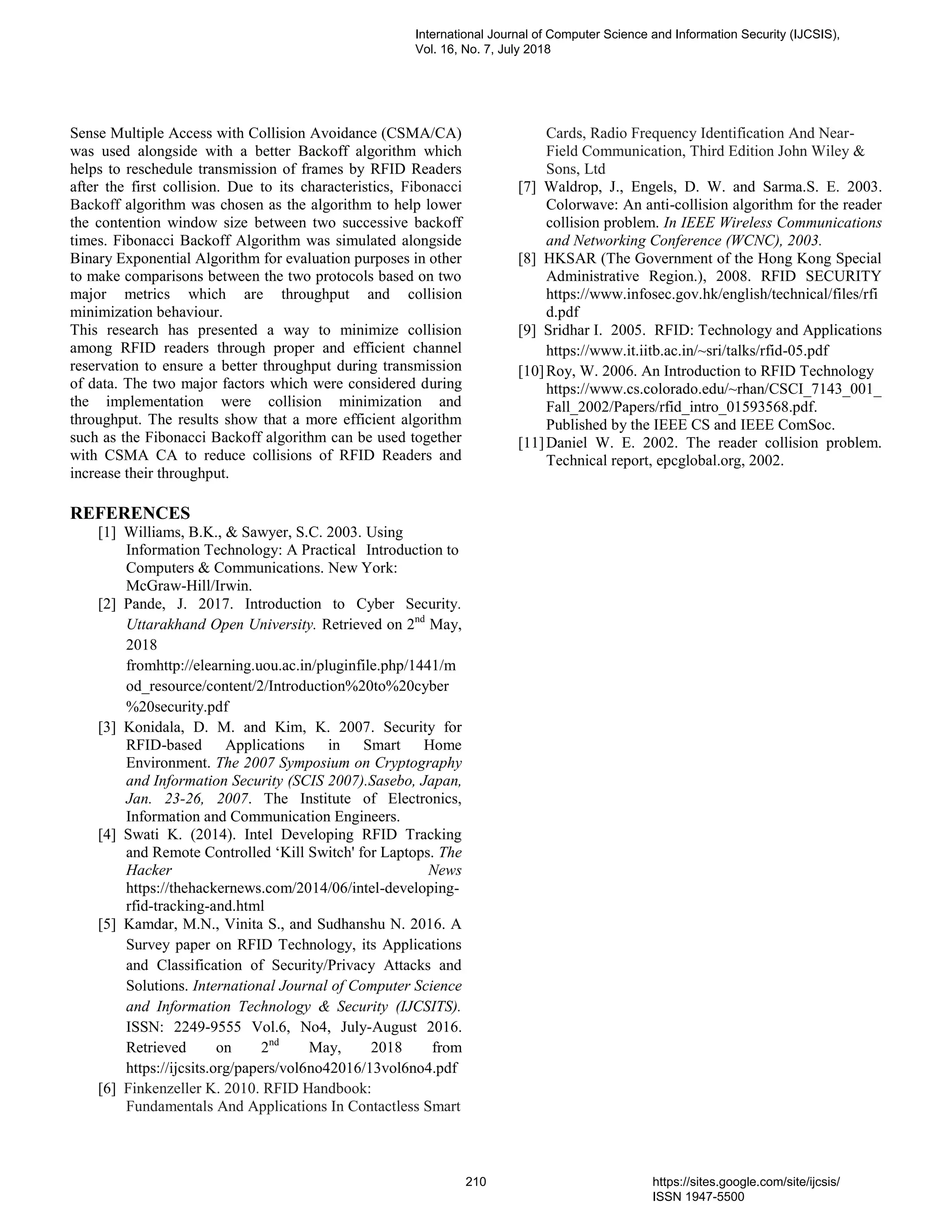Sense Multiple Access with Collision Avoidance (CSMA/CA)
was used alongside with a better Backoff algorithm which
helps to reschedule transmission of frames by RFID Readers
after the first collision. Due to its characteristics, Fibonacci
Backoff algorithm was chosen as the algorithm to help lower
the contention window size between two successive backoff
times. Fibonacci Backoff Algorithm was simulated alongside
Binary Exponential Algorithm for evaluation purposes in other
to make comparisons between the two protocols based on two
major metrics which are throughput and collision
minimization behaviour.
This research has presented a way to minimize collision
among RFID readers through proper and efficient channel
reservation to ensure a better throughput during transmission
of data. The two major factors which were considered during
the implementation were collision minimization and
throughput. The results show that a more efficient algorithm
such as the Fibonacci Backoff algorithm can be used together
with CSMA CA to reduce collisions of RFID Readers and
increase their throughput.
REFERENCES
[1] Williams, B.K., & Sawyer, S.C. 2003. Using
Information Technology: A Practical Introduction to
Computers & Communications. New York:
McGraw-Hill/Irwin.
[2] Pande, J. 2017. Introduction to Cyber Security.
Uttarakhand Open University. Retrieved on 2nd
May,
2018
fromhttp://elearning.uou.ac.in/pluginfile.php/1441/m
od_resource/content/2/Introduction%20to%20cyber
%20security.pdf
[3] Konidala, D. M. and Kim, K. 2007. Security for
RFID-based Applications in Smart Home
Environment. The 2007 Symposium on Cryptography
and Information Security (SCIS 2007).Sasebo, Japan,
Jan. 23-26, 2007. The Institute of Electronics,
Information and Communication Engineers.
[4] Swati K. (2014). Intel Developing RFID Tracking
and Remote Controlled ‘Kill Switch' for Laptops. The
Hacker News
https://thehackernews.com/2014/06/intel-developing-
rfid-tracking-and.html
[5] Kamdar, M.N., Vinita S., and Sudhanshu N. 2016. A
Survey paper on RFID Technology, its Applications
and Classification of Security/Privacy Attacks and
Solutions. International Journal of Computer Science
and Information Technology & Security (IJCSITS).
ISSN: 2249-9555 Vol.6, No4, July-August 2016.
Retrieved on 2nd
May, 2018 from
https://ijcsits.org/papers/vol6no42016/13vol6no4.pdf
[6] Finkenzeller K. 2010. RFID Handbook:
Fundamentals And Applications In Contactless Smart
Cards, Radio Frequency Identification And Near-
Field Communication, Third Edition John Wiley &
Sons, Ltd
[7] Waldrop, J., Engels, D. W. and Sarma.S. E. 2003.
Colorwave: An anti-collision algorithm for the reader
collision problem. In IEEE Wireless Communications
and Networking Conference (WCNC), 2003.
[8] HKSAR (The Government of the Hong Kong Special
Administrative Region.), 2008. RFID SECURITY
https://www.infosec.gov.hk/english/technical/files/rfi
d.pdf
[9] Sridhar I. 2005. RFID: Technology and Applications
https://www.it.iitb.ac.in/~sri/talks/rfid-05.pdf
[10]Roy, W. 2006. An Introduction to RFID Technology
https://www.cs.colorado.edu/~rhan/CSCI_7143_001_
Fall_2002/Papers/rfid_intro_01593568.pdf.
Published by the IEEE CS and IEEE ComSoc.
[11]Daniel W. E. 2002. The reader collision problem.
Technical report, epcglobal.org, 2002.
International Journal of Computer Science and Information Security (IJCSIS),
Vol. 16, No. 7, July 2018
210 https://sites.google.com/site/ijcsis/
ISSN 1947-5500
 