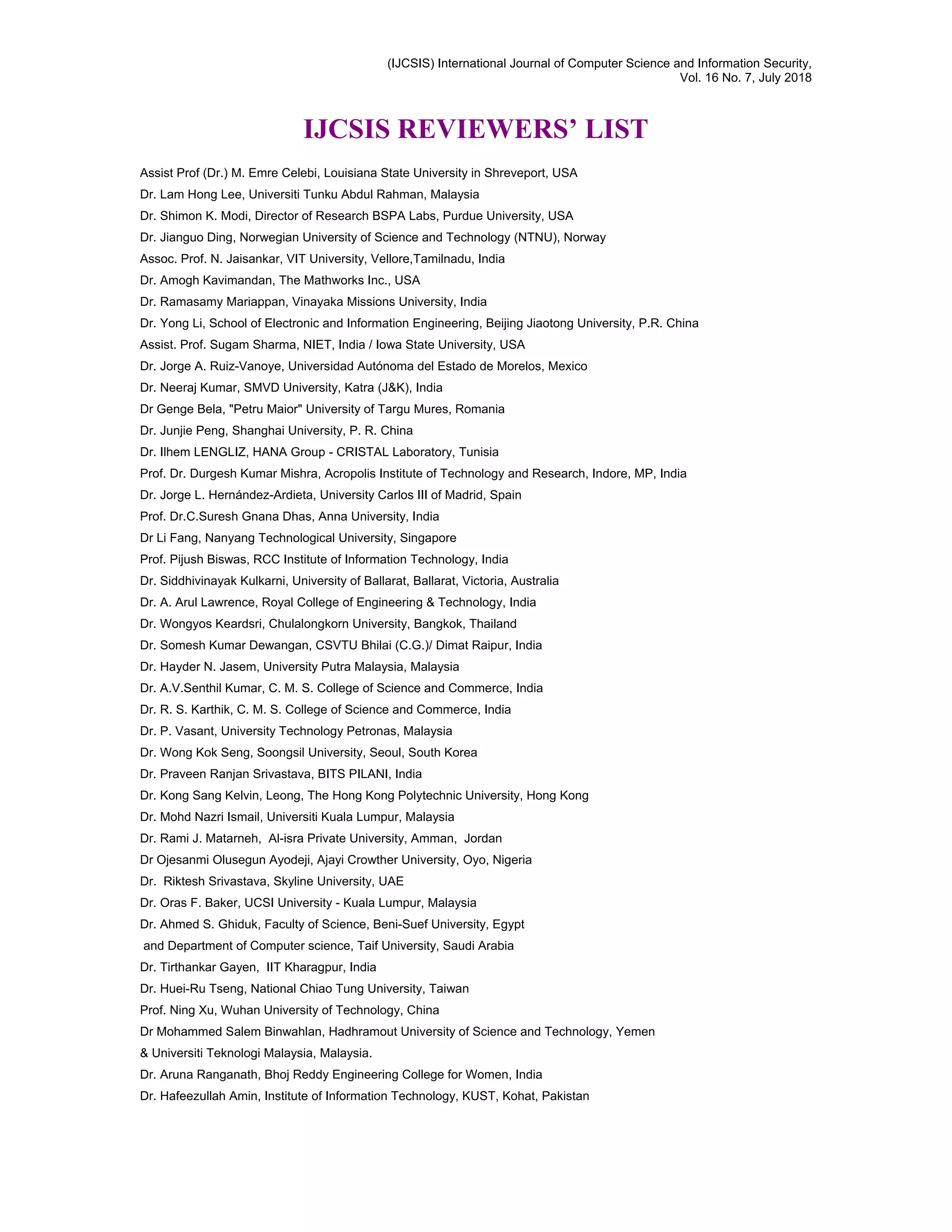 (IJCSIS) International Journal of Computer Science and Information Security,
Vol. 16 No. 7, July 2018
IJCSIS REVIEWERS’ LIST
Assist Prof (Dr.) M. Emre Celebi, Louisiana State University in Shreveport, USA
Dr. Lam Hong Lee, Universiti Tunku Abdul Rahman, Malaysia
Dr. Shimon K. Modi, Director of Research BSPA Labs, Purdue University, USA
Dr. Jianguo Ding, Norwegian University of Science and Technology (NTNU), Norway
Assoc. Prof. N. Jaisankar, VIT University, Vellore,Tamilnadu, India
Dr. Amogh Kavimandan, The Mathworks Inc., USA
Dr. Ramasamy Mariappan, Vinayaka Missions University, India
Dr. Yong Li, School of Electronic and Information Engineering, Beijing Jiaotong University, P.R. China
Assist. Prof. Sugam Sharma, NIET, India / Iowa State University, USA
Dr. Jorge A. Ruiz-Vanoye, Universidad Autónoma del Estado de Morelos, Mexico
Dr. Neeraj Kumar, SMVD University, Katra (J&K), India
Dr Genge Bela, "Petru Maior" University of Targu Mures, Romania
Dr. Junjie Peng, Shanghai University, P. R. China
Dr. Ilhem LENGLIZ, HANA Group - CRISTAL Laboratory, Tunisia
Prof. Dr. Durgesh Kumar Mishra, Acropolis Institute of Technology and Research, Indore, MP, India
Dr. Jorge L. Hernández-Ardieta, University Carlos III of Madrid, Spain
Prof. Dr.C.Suresh Gnana Dhas, Anna University, India
Dr Li Fang, Nanyang Technological University, Singapore
Prof. Pijush Biswas, RCC Institute of Information Technology, India
Dr. Siddhivinayak Kulkarni, University of Ballarat, Ballarat, Victoria, Australia
Dr. A. Arul Lawrence, Royal College of Engineering & Technology, India
Dr. Wongyos Keardsri, Chulalongkorn University, Bangkok, Thailand
Dr. Somesh Kumar Dewangan, CSVTU Bhilai (C.G.)/ Dimat Raipur, India
Dr. Hayder N. Jasem, University Putra Malaysia, Malaysia
Dr. A.V.Senthil Kumar, C. M. S. College of Science and Commerce, India
Dr. R. S. Karthik, C. M. S. College of Science and Commerce, India
Dr. P. Vasant, University Technology Petronas, Malaysia
Dr. Wong Kok Seng, Soongsil University, Seoul, South Korea
Dr. Praveen Ranjan Srivastava, BITS PILANI, India
Dr. Kong Sang Kelvin, Leong, The Hong Kong Polytechnic University, Hong Kong
Dr. Mohd Nazri Ismail, Universiti Kuala Lumpur, Malaysia
Dr. Rami J. Matarneh, Al-isra Private University, Amman, Jordan
Dr Ojesanmi Olusegun Ayodeji, Ajayi Crowther University, Oyo, Nigeria
Dr. Riktesh Srivastava, Skyline University, UAE
Dr. Oras F. Baker, UCSI University - Kuala Lumpur, Malaysia
Dr. Ahmed S. Ghiduk, Faculty of Science, Beni-Suef University, Egypt
and Department of Computer science, Taif University, Saudi Arabia
Dr. Tirthankar Gayen, IIT Kharagpur, India
Dr. Huei-Ru Tseng, National Chiao Tung University, Taiwan
Prof. Ning Xu, Wuhan University of Technology, China
Dr Mohammed Salem Binwahlan, Hadhramout University of Science and Technology, Yemen
& Universiti Teknologi Malaysia, Malaysia.
Dr. Aruna Ranganath, Bhoj Reddy Engineering College for Women, India
Dr. Hafeezullah Amin, Institute of Information Technology, KUST, Kohat, Pakistan
 