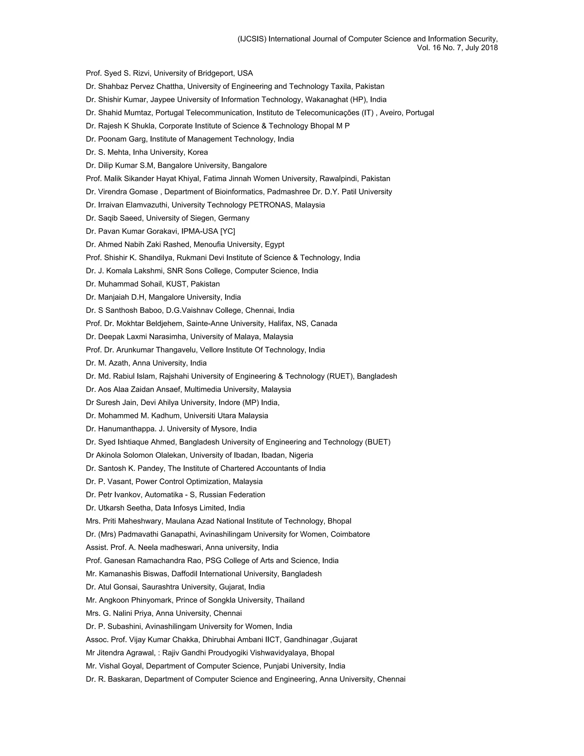 (IJCSIS) International Journal of Computer Science and Information Security,
Vol. 16 No. 7, July 2018
Prof. Syed S. Rizvi, University of Bridgeport, USA
Dr. Shahbaz Pervez Chattha, University of Engineering and Technology Taxila, Pakistan
Dr. Shishir Kumar, Jaypee University of Information Technology, Wakanaghat (HP), India
Dr. Shahid Mumtaz, Portugal Telecommunication, Instituto de Telecomunicações (IT) , Aveiro, Portugal
Dr. Rajesh K Shukla, Corporate Institute of Science & Technology Bhopal M P
Dr. Poonam Garg, Institute of Management Technology, India
Dr. S. Mehta, Inha University, Korea
Dr. Dilip Kumar S.M, Bangalore University, Bangalore
Prof. Malik Sikander Hayat Khiyal, Fatima Jinnah Women University, Rawalpindi, Pakistan
Dr. Virendra Gomase , Department of Bioinformatics, Padmashree Dr. D.Y. Patil University
Dr. Irraivan Elamvazuthi, University Technology PETRONAS, Malaysia
Dr. Saqib Saeed, University of Siegen, Germany
Dr. Pavan Kumar Gorakavi, IPMA-USA [YC]
Dr. Ahmed Nabih Zaki Rashed, Menoufia University, Egypt
Prof. Shishir K. Shandilya, Rukmani Devi Institute of Science & Technology, India
Dr. J. Komala Lakshmi, SNR Sons College, Computer Science, India
Dr. Muhammad Sohail, KUST, Pakistan
Dr. Manjaiah D.H, Mangalore University, India
Dr. S Santhosh Baboo, D.G.Vaishnav College, Chennai, India
Prof. Dr. Mokhtar Beldjehem, Sainte-Anne University, Halifax, NS, Canada
Dr. Deepak Laxmi Narasimha, University of Malaya, Malaysia
Prof. Dr. Arunkumar Thangavelu, Vellore Institute Of Technology, India
Dr. M. Azath, Anna University, India
Dr. Md. Rabiul Islam, Rajshahi University of Engineering & Technology (RUET), Bangladesh
Dr. Aos Alaa Zaidan Ansaef, Multimedia University, Malaysia
Dr Suresh Jain, Devi Ahilya University, Indore (MP) India,
Dr. Mohammed M. Kadhum, Universiti Utara Malaysia
Dr. Hanumanthappa. J. University of Mysore, India
Dr. Syed Ishtiaque Ahmed, Bangladesh University of Engineering and Technology (BUET)
Dr Akinola Solomon Olalekan, University of Ibadan, Ibadan, Nigeria
Dr. Santosh K. Pandey, The Institute of Chartered Accountants of India
Dr. P. Vasant, Power Control Optimization, Malaysia
Dr. Petr Ivankov, Automatika - S, Russian Federation
Dr. Utkarsh Seetha, Data Infosys Limited, India
Mrs. Priti Maheshwary, Maulana Azad National Institute of Technology, Bhopal
Dr. (Mrs) Padmavathi Ganapathi, Avinashilingam University for Women, Coimbatore
Assist. Prof. A. Neela madheswari, Anna university, India
Prof. Ganesan Ramachandra Rao, PSG College of Arts and Science, India
Mr. Kamanashis Biswas, Daffodil International University, Bangladesh
Dr. Atul Gonsai, Saurashtra University, Gujarat, India
Mr. Angkoon Phinyomark, Prince of Songkla University, Thailand
Mrs. G. Nalini Priya, Anna University, Chennai
Dr. P. Subashini, Avinashilingam University for Women, India
Assoc. Prof. Vijay Kumar Chakka, Dhirubhai Ambani IICT, Gandhinagar ,Gujarat
Mr Jitendra Agrawal, : Rajiv Gandhi Proudyogiki Vishwavidyalaya, Bhopal
Mr. Vishal Goyal, Department of Computer Science, Punjabi University, India
Dr. R. Baskaran, Department of Computer Science and Engineering, Anna University, Chennai
 