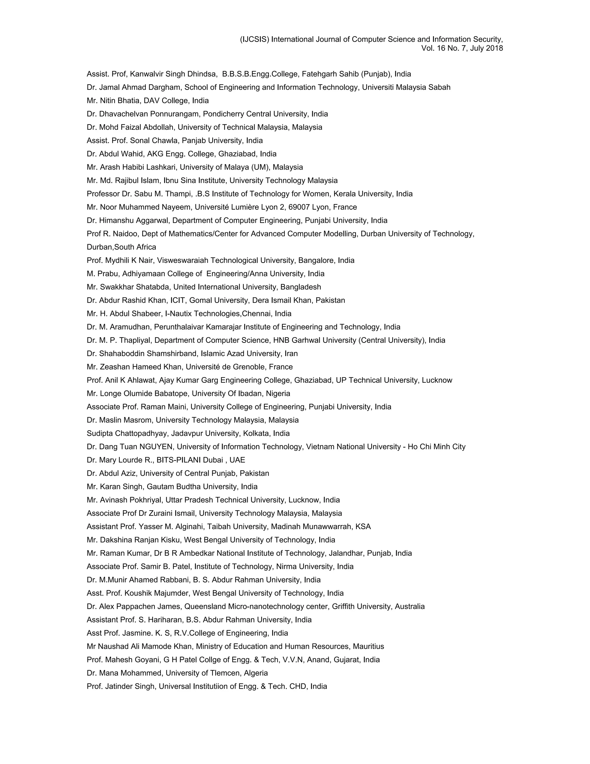 (IJCSIS) International Journal of Computer Science and Information Security,
Vol. 16 No. 7, July 2018
Assist. Prof, Kanwalvir Singh Dhindsa, B.B.S.B.Engg.College, Fatehgarh Sahib (Punjab), India
Dr. Jamal Ahmad Dargham, School of Engineering and Information Technology, Universiti Malaysia Sabah
Mr. Nitin Bhatia, DAV College, India
Dr. Dhavachelvan Ponnurangam, Pondicherry Central University, India
Dr. Mohd Faizal Abdollah, University of Technical Malaysia, Malaysia
Assist. Prof. Sonal Chawla, Panjab University, India
Dr. Abdul Wahid, AKG Engg. College, Ghaziabad, India
Mr. Arash Habibi Lashkari, University of Malaya (UM), Malaysia
Mr. Md. Rajibul Islam, Ibnu Sina Institute, University Technology Malaysia
Professor Dr. Sabu M. Thampi, .B.S Institute of Technology for Women, Kerala University, India
Mr. Noor Muhammed Nayeem, Université Lumière Lyon 2, 69007 Lyon, France
Dr. Himanshu Aggarwal, Department of Computer Engineering, Punjabi University, India
Prof R. Naidoo, Dept of Mathematics/Center for Advanced Computer Modelling, Durban University of Technology,
Durban,South Africa
Prof. Mydhili K Nair, Visweswaraiah Technological University, Bangalore, India
M. Prabu, Adhiyamaan College of Engineering/Anna University, India
Mr. Swakkhar Shatabda, United International University, Bangladesh
Dr. Abdur Rashid Khan, ICIT, Gomal University, Dera Ismail Khan, Pakistan
Mr. H. Abdul Shabeer, I-Nautix Technologies,Chennai, India
Dr. M. Aramudhan, Perunthalaivar Kamarajar Institute of Engineering and Technology, India
Dr. M. P. Thapliyal, Department of Computer Science, HNB Garhwal University (Central University), India
Dr. Shahaboddin Shamshirband, Islamic Azad University, Iran
Mr. Zeashan Hameed Khan, Université de Grenoble, France
Prof. Anil K Ahlawat, Ajay Kumar Garg Engineering College, Ghaziabad, UP Technical University, Lucknow
Mr. Longe Olumide Babatope, University Of Ibadan, Nigeria
Associate Prof. Raman Maini, University College of Engineering, Punjabi University, India
Dr. Maslin Masrom, University Technology Malaysia, Malaysia
Sudipta Chattopadhyay, Jadavpur University, Kolkata, India
Dr. Dang Tuan NGUYEN, University of Information Technology, Vietnam National University - Ho Chi Minh City
Dr. Mary Lourde R., BITS-PILANI Dubai , UAE
Dr. Abdul Aziz, University of Central Punjab, Pakistan
Mr. Karan Singh, Gautam Budtha University, India
Mr. Avinash Pokhriyal, Uttar Pradesh Technical University, Lucknow, India
Associate Prof Dr Zuraini Ismail, University Technology Malaysia, Malaysia
Assistant Prof. Yasser M. Alginahi, Taibah University, Madinah Munawwarrah, KSA
Mr. Dakshina Ranjan Kisku, West Bengal University of Technology, India
Mr. Raman Kumar, Dr B R Ambedkar National Institute of Technology, Jalandhar, Punjab, India
Associate Prof. Samir B. Patel, Institute of Technology, Nirma University, India
Dr. M.Munir Ahamed Rabbani, B. S. Abdur Rahman University, India
Asst. Prof. Koushik Majumder, West Bengal University of Technology, India
Dr. Alex Pappachen James, Queensland Micro-nanotechnology center, Griffith University, Australia
Assistant Prof. S. Hariharan, B.S. Abdur Rahman University, India
Asst Prof. Jasmine. K. S, R.V.College of Engineering, India
Mr Naushad Ali Mamode Khan, Ministry of Education and Human Resources, Mauritius
Prof. Mahesh Goyani, G H Patel Collge of Engg. & Tech, V.V.N, Anand, Gujarat, India
Dr. Mana Mohammed, University of Tlemcen, Algeria
Prof. Jatinder Singh, Universal Institutiion of Engg. & Tech. CHD, India
 