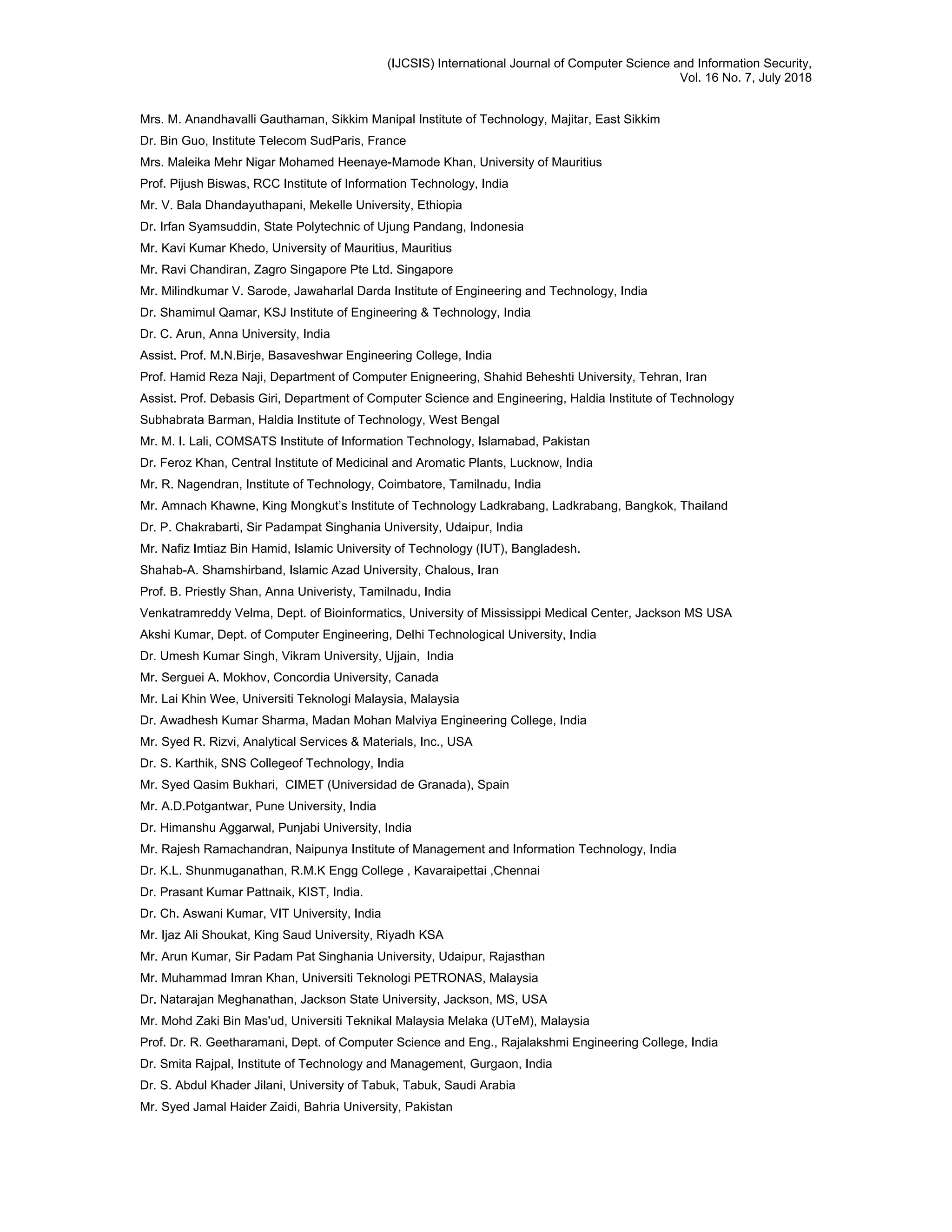 (IJCSIS) International Journal of Computer Science and Information Security,
Vol. 16 No. 7, July 2018
Mrs. M. Anandhavalli Gauthaman, Sikkim Manipal Institute of Technology, Majitar, East Sikkim
Dr. Bin Guo, Institute Telecom SudParis, France
Mrs. Maleika Mehr Nigar Mohamed Heenaye-Mamode Khan, University of Mauritius
Prof. Pijush Biswas, RCC Institute of Information Technology, India
Mr. V. Bala Dhandayuthapani, Mekelle University, Ethiopia
Dr. Irfan Syamsuddin, State Polytechnic of Ujung Pandang, Indonesia
Mr. Kavi Kumar Khedo, University of Mauritius, Mauritius
Mr. Ravi Chandiran, Zagro Singapore Pte Ltd. Singapore
Mr. Milindkumar V. Sarode, Jawaharlal Darda Institute of Engineering and Technology, India
Dr. Shamimul Qamar, KSJ Institute of Engineering & Technology, India
Dr. C. Arun, Anna University, India
Assist. Prof. M.N.Birje, Basaveshwar Engineering College, India
Prof. Hamid Reza Naji, Department of Computer Enigneering, Shahid Beheshti University, Tehran, Iran
Assist. Prof. Debasis Giri, Department of Computer Science and Engineering, Haldia Institute of Technology
Subhabrata Barman, Haldia Institute of Technology, West Bengal
Mr. M. I. Lali, COMSATS Institute of Information Technology, Islamabad, Pakistan
Dr. Feroz Khan, Central Institute of Medicinal and Aromatic Plants, Lucknow, India
Mr. R. Nagendran, Institute of Technology, Coimbatore, Tamilnadu, India
Mr. Amnach Khawne, King Mongkut’s Institute of Technology Ladkrabang, Ladkrabang, Bangkok, Thailand
Dr. P. Chakrabarti, Sir Padampat Singhania University, Udaipur, India
Mr. Nafiz Imtiaz Bin Hamid, Islamic University of Technology (IUT), Bangladesh.
Shahab-A. Shamshirband, Islamic Azad University, Chalous, Iran
Prof. B. Priestly Shan, Anna Univeristy, Tamilnadu, India
Venkatramreddy Velma, Dept. of Bioinformatics, University of Mississippi Medical Center, Jackson MS USA
Akshi Kumar, Dept. of Computer Engineering, Delhi Technological University, India
Dr. Umesh Kumar Singh, Vikram University, Ujjain, India
Mr. Serguei A. Mokhov, Concordia University, Canada
Mr. Lai Khin Wee, Universiti Teknologi Malaysia, Malaysia
Dr. Awadhesh Kumar Sharma, Madan Mohan Malviya Engineering College, India
Mr. Syed R. Rizvi, Analytical Services & Materials, Inc., USA
Dr. S. Karthik, SNS Collegeof Technology, India
Mr. Syed Qasim Bukhari, CIMET (Universidad de Granada), Spain
Mr. A.D.Potgantwar, Pune University, India
Dr. Himanshu Aggarwal, Punjabi University, India
Mr. Rajesh Ramachandran, Naipunya Institute of Management and Information Technology, India
Dr. K.L. Shunmuganathan, R.M.K Engg College , Kavaraipettai ,Chennai
Dr. Prasant Kumar Pattnaik, KIST, India.
Dr. Ch. Aswani Kumar, VIT University, India
Mr. Ijaz Ali Shoukat, King Saud University, Riyadh KSA
Mr. Arun Kumar, Sir Padam Pat Singhania University, Udaipur, Rajasthan
Mr. Muhammad Imran Khan, Universiti Teknologi PETRONAS, Malaysia
Dr. Natarajan Meghanathan, Jackson State University, Jackson, MS, USA
Mr. Mohd Zaki Bin Mas'ud, Universiti Teknikal Malaysia Melaka (UTeM), Malaysia
Prof. Dr. R. Geetharamani, Dept. of Computer Science and Eng., Rajalakshmi Engineering College, India
Dr. Smita Rajpal, Institute of Technology and Management, Gurgaon, India
Dr. S. Abdul Khader Jilani, University of Tabuk, Tabuk, Saudi Arabia
Mr. Syed Jamal Haider Zaidi, Bahria University, Pakistan
 