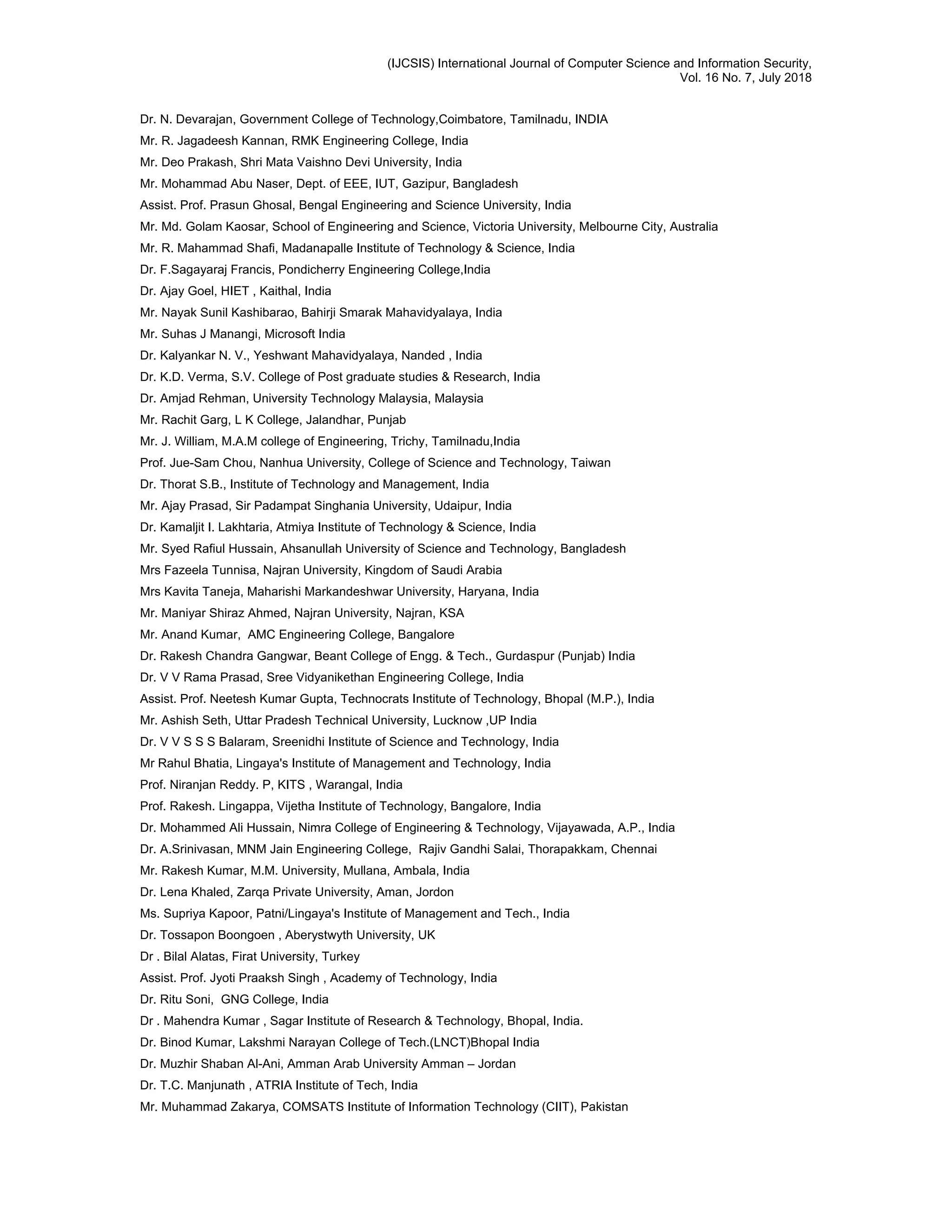 (IJCSIS) International Journal of Computer Science and Information Security,
Vol. 16 No. 7, July 2018
Dr. N. Devarajan, Government College of Technology,Coimbatore, Tamilnadu, INDIA
Mr. R. Jagadeesh Kannan, RMK Engineering College, India
Mr. Deo Prakash, Shri Mata Vaishno Devi University, India
Mr. Mohammad Abu Naser, Dept. of EEE, IUT, Gazipur, Bangladesh
Assist. Prof. Prasun Ghosal, Bengal Engineering and Science University, India
Mr. Md. Golam Kaosar, School of Engineering and Science, Victoria University, Melbourne City, Australia
Mr. R. Mahammad Shafi, Madanapalle Institute of Technology & Science, India
Dr. F.Sagayaraj Francis, Pondicherry Engineering College,India
Dr. Ajay Goel, HIET , Kaithal, India
Mr. Nayak Sunil Kashibarao, Bahirji Smarak Mahavidyalaya, India
Mr. Suhas J Manangi, Microsoft India
Dr. Kalyankar N. V., Yeshwant Mahavidyalaya, Nanded , India
Dr. K.D. Verma, S.V. College of Post graduate studies & Research, India
Dr. Amjad Rehman, University Technology Malaysia, Malaysia
Mr. Rachit Garg, L K College, Jalandhar, Punjab
Mr. J. William, M.A.M college of Engineering, Trichy, Tamilnadu,India
Prof. Jue-Sam Chou, Nanhua University, College of Science and Technology, Taiwan
Dr. Thorat S.B., Institute of Technology and Management, India
Mr. Ajay Prasad, Sir Padampat Singhania University, Udaipur, India
Dr. Kamaljit I. Lakhtaria, Atmiya Institute of Technology & Science, India
Mr. Syed Rafiul Hussain, Ahsanullah University of Science and Technology, Bangladesh
Mrs Fazeela Tunnisa, Najran University, Kingdom of Saudi Arabia
Mrs Kavita Taneja, Maharishi Markandeshwar University, Haryana, India
Mr. Maniyar Shiraz Ahmed, Najran University, Najran, KSA
Mr. Anand Kumar, AMC Engineering College, Bangalore
Dr. Rakesh Chandra Gangwar, Beant College of Engg. & Tech., Gurdaspur (Punjab) India
Dr. V V Rama Prasad, Sree Vidyanikethan Engineering College, India
Assist. Prof. Neetesh Kumar Gupta, Technocrats Institute of Technology, Bhopal (M.P.), India
Mr. Ashish Seth, Uttar Pradesh Technical University, Lucknow ,UP India
Dr. V V S S S Balaram, Sreenidhi Institute of Science and Technology, India
Mr Rahul Bhatia, Lingaya's Institute of Management and Technology, India
Prof. Niranjan Reddy. P, KITS , Warangal, India
Prof. Rakesh. Lingappa, Vijetha Institute of Technology, Bangalore, India
Dr. Mohammed Ali Hussain, Nimra College of Engineering & Technology, Vijayawada, A.P., India
Dr. A.Srinivasan, MNM Jain Engineering College, Rajiv Gandhi Salai, Thorapakkam, Chennai
Mr. Rakesh Kumar, M.M. University, Mullana, Ambala, India
Dr. Lena Khaled, Zarqa Private University, Aman, Jordon
Ms. Supriya Kapoor, Patni/Lingaya's Institute of Management and Tech., India
Dr. Tossapon Boongoen , Aberystwyth University, UK
Dr . Bilal Alatas, Firat University, Turkey
Assist. Prof. Jyoti Praaksh Singh , Academy of Technology, India
Dr. Ritu Soni, GNG College, India
Dr . Mahendra Kumar , Sagar Institute of Research & Technology, Bhopal, India.
Dr. Binod Kumar, Lakshmi Narayan College of Tech.(LNCT)Bhopal India
Dr. Muzhir Shaban Al-Ani, Amman Arab University Amman – Jordan
Dr. T.C. Manjunath , ATRIA Institute of Tech, India
Mr. Muhammad Zakarya, COMSATS Institute of Information Technology (CIIT), Pakistan
 