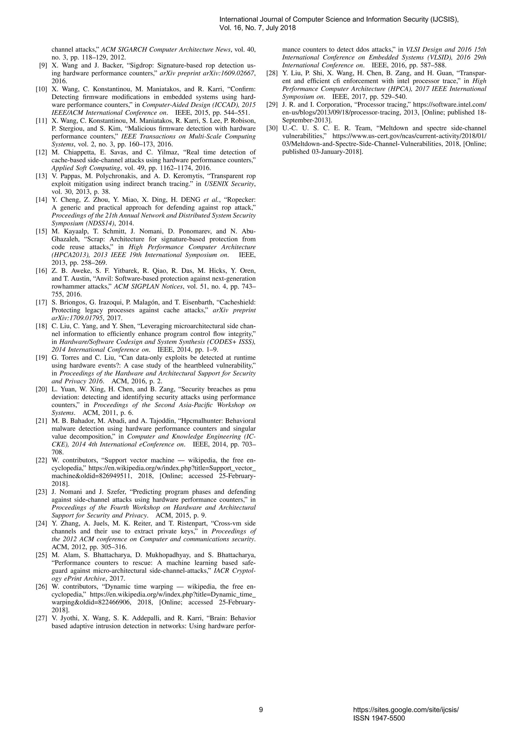 channel attacks,” ACM SIGARCH Computer Architecture News, vol. 40,
no. 3, pp. 118–129, 2012.
[9] X. Wang and J. Backer, “Sigdrop: Signature-based rop detection us-
ing hardware performance counters,” arXiv preprint arXiv:1609.02667,
2016.
[10] X. Wang, C. Konstantinou, M. Maniatakos, and R. Karri, “Conﬁrm:
Detecting ﬁrmware modiﬁcations in embedded systems using hard-
ware performance counters,” in Computer-Aided Design (ICCAD), 2015
IEEE/ACM International Conference on. IEEE, 2015, pp. 544–551.
[11] X. Wang, C. Konstantinou, M. Maniatakos, R. Karri, S. Lee, P. Robison,
P. Stergiou, and S. Kim, “Malicious ﬁrmware detection with hardware
performance counters,” IEEE Transactions on Multi-Scale Computing
Systems, vol. 2, no. 3, pp. 160–173, 2016.
[12] M. Chiappetta, E. Savas, and C. Yilmaz, “Real time detection of
cache-based side-channel attacks using hardware performance counters,”
Applied Soft Computing, vol. 49, pp. 1162–1174, 2016.
[13] V. Pappas, M. Polychronakis, and A. D. Keromytis, “Transparent rop
exploit mitigation using indirect branch tracing.” in USENIX Security,
vol. 30, 2013, p. 38.
[14] Y. Cheng, Z. Zhou, Y. Miao, X. Ding, H. DENG et al., “Ropecker:
A generic and practical approach for defending against rop attack,”
Proceedings of the 21th Annual Network and Distributed System Security
Symposium (NDSS14), 2014.
[15] M. Kayaalp, T. Schmitt, J. Nomani, D. Ponomarev, and N. Abu-
Ghazaleh, “Scrap: Architecture for signature-based protection from
code reuse attacks,” in High Performance Computer Architecture
(HPCA2013), 2013 IEEE 19th International Symposium on. IEEE,
2013, pp. 258–269.
[16] Z. B. Aweke, S. F. Yitbarek, R. Qiao, R. Das, M. Hicks, Y. Oren,
and T. Austin, “Anvil: Software-based protection against next-generation
rowhammer attacks,” ACM SIGPLAN Notices, vol. 51, no. 4, pp. 743–
755, 2016.
[17] S. Briongos, G. Irazoqui, P. Malag´on, and T. Eisenbarth, “Cacheshield:
Protecting legacy processes against cache attacks,” arXiv preprint
arXiv:1709.01795, 2017.
[18] C. Liu, C. Yang, and Y. Shen, “Leveraging microarchitectural side chan-
nel information to efﬁciently enhance program control ﬂow integrity,”
in Hardware/Software Codesign and System Synthesis (CODES+ ISSS),
2014 International Conference on. IEEE, 2014, pp. 1–9.
[19] G. Torres and C. Liu, “Can data-only exploits be detected at runtime
using hardware events?: A case study of the heartbleed vulnerability,”
in Proceedings of the Hardware and Architectural Support for Security
and Privacy 2016. ACM, 2016, p. 2.
[20] L. Yuan, W. Xing, H. Chen, and B. Zang, “Security breaches as pmu
deviation: detecting and identifying security attacks using performance
counters,” in Proceedings of the Second Asia-Paciﬁc Workshop on
Systems. ACM, 2011, p. 6.
[21] M. B. Bahador, M. Abadi, and A. Tajoddin, “Hpcmalhunter: Behavioral
malware detection using hardware performance counters and singular
value decomposition,” in Computer and Knowledge Engineering (IC-
CKE), 2014 4th International eConference on. IEEE, 2014, pp. 703–
708.
[22] W. contributors, “Support vector machine — wikipedia, the free en-
cyclopedia,” https://en.wikipedia.org/w/index.php?title=Support vector
machine&oldid=826949511, 2018, [Online; accessed 25-February-
2018].
[23] J. Nomani and J. Szefer, “Predicting program phases and defending
against side-channel attacks using hardware performance counters,” in
Proceedings of the Fourth Workshop on Hardware and Architectural
Support for Security and Privacy. ACM, 2015, p. 9.
[24] Y. Zhang, A. Juels, M. K. Reiter, and T. Ristenpart, “Cross-vm side
channels and their use to extract private keys,” in Proceedings of
the 2012 ACM conference on Computer and communications security.
ACM, 2012, pp. 305–316.
[25] M. Alam, S. Bhattacharya, D. Mukhopadhyay, and S. Bhattacharya,
“Performance counters to rescue: A machine learning based safe-
guard against micro-architectural side-channel-attacks,” IACR Cryptol-
ogy ePrint Archive, 2017.
[26] W. contributors, “Dynamic time warping — wikipedia, the free en-
cyclopedia,” https://en.wikipedia.org/w/index.php?title=Dynamic time
warping&oldid=822466906, 2018, [Online; accessed 25-February-
2018].
[27] V. Jyothi, X. Wang, S. K. Addepalli, and R. Karri, “Brain: Behavior
based adaptive intrusion detection in networks: Using hardware perfor-
mance counters to detect ddos attacks,” in VLSI Design and 2016 15th
International Conference on Embedded Systems (VLSID), 2016 29th
International Conference on. IEEE, 2016, pp. 587–588.
[28] Y. Liu, P. Shi, X. Wang, H. Chen, B. Zang, and H. Guan, “Transpar-
ent and efﬁcient cﬁ enforcement with intel processor trace,” in High
Performance Computer Architecture (HPCA), 2017 IEEE International
Symposium on. IEEE, 2017, pp. 529–540.
[29] J. R. and I. Corporation, “Processor tracing,” https://software.intel.com/
en-us/blogs/2013/09/18/processor-tracing, 2013, [Online; published 18-
September-2013].
[30] U.-C. U. S. C. E. R. Team, “Meltdown and spectre side-channel
vulnerabilities,” https://www.us-cert.gov/ncas/current-activity/2018/01/
03/Meltdown-and-Spectre-Side-Channel-Vulnerabilities, 2018, [Online;
published 03-January-2018].
International Journal of Computer Science and Information Security (IJCSIS),
Vol. 16, No. 7, July 2018
9 https://sites.google.com/site/ijcsis/
ISSN 1947-5500
 