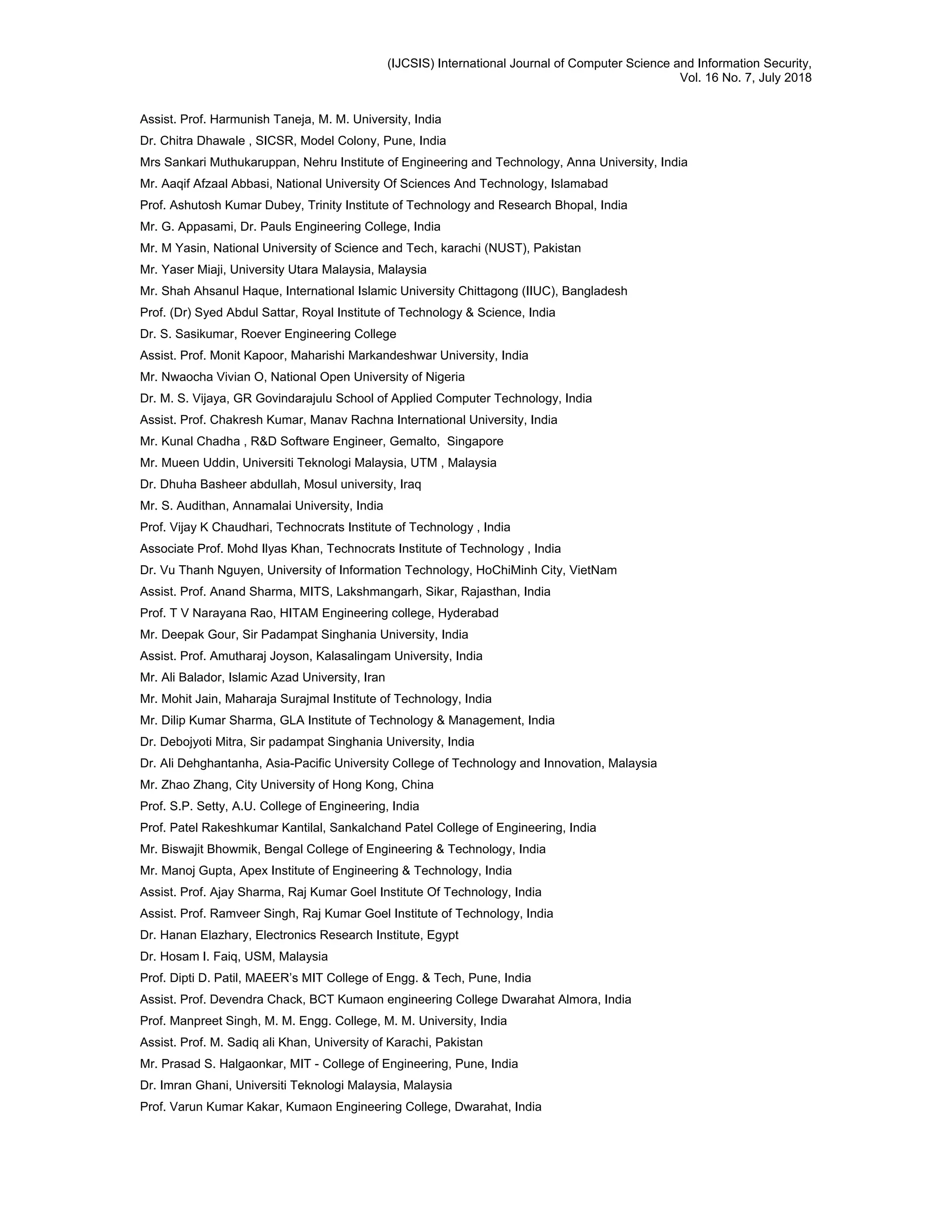 (IJCSIS) International Journal of Computer Science and Information Security,
Vol. 16 No. 7, July 2018
Assist. Prof. Harmunish Taneja, M. M. University, India
Dr. Chitra Dhawale , SICSR, Model Colony, Pune, India
Mrs Sankari Muthukaruppan, Nehru Institute of Engineering and Technology, Anna University, India
Mr. Aaqif Afzaal Abbasi, National University Of Sciences And Technology, Islamabad
Prof. Ashutosh Kumar Dubey, Trinity Institute of Technology and Research Bhopal, India
Mr. G. Appasami, Dr. Pauls Engineering College, India
Mr. M Yasin, National University of Science and Tech, karachi (NUST), Pakistan
Mr. Yaser Miaji, University Utara Malaysia, Malaysia
Mr. Shah Ahsanul Haque, International Islamic University Chittagong (IIUC), Bangladesh
Prof. (Dr) Syed Abdul Sattar, Royal Institute of Technology & Science, India
Dr. S. Sasikumar, Roever Engineering College
Assist. Prof. Monit Kapoor, Maharishi Markandeshwar University, India
Mr. Nwaocha Vivian O, National Open University of Nigeria
Dr. M. S. Vijaya, GR Govindarajulu School of Applied Computer Technology, India
Assist. Prof. Chakresh Kumar, Manav Rachna International University, India
Mr. Kunal Chadha , R&D Software Engineer, Gemalto, Singapore
Mr. Mueen Uddin, Universiti Teknologi Malaysia, UTM , Malaysia
Dr. Dhuha Basheer abdullah, Mosul university, Iraq
Mr. S. Audithan, Annamalai University, India
Prof. Vijay K Chaudhari, Technocrats Institute of Technology , India
Associate Prof. Mohd Ilyas Khan, Technocrats Institute of Technology , India
Dr. Vu Thanh Nguyen, University of Information Technology, HoChiMinh City, VietNam
Assist. Prof. Anand Sharma, MITS, Lakshmangarh, Sikar, Rajasthan, India
Prof. T V Narayana Rao, HITAM Engineering college, Hyderabad
Mr. Deepak Gour, Sir Padampat Singhania University, India
Assist. Prof. Amutharaj Joyson, Kalasalingam University, India
Mr. Ali Balador, Islamic Azad University, Iran
Mr. Mohit Jain, Maharaja Surajmal Institute of Technology, India
Mr. Dilip Kumar Sharma, GLA Institute of Technology & Management, India
Dr. Debojyoti Mitra, Sir padampat Singhania University, India
Dr. Ali Dehghantanha, Asia-Pacific University College of Technology and Innovation, Malaysia
Mr. Zhao Zhang, City University of Hong Kong, China
Prof. S.P. Setty, A.U. College of Engineering, India
Prof. Patel Rakeshkumar Kantilal, Sankalchand Patel College of Engineering, India
Mr. Biswajit Bhowmik, Bengal College of Engineering & Technology, India
Mr. Manoj Gupta, Apex Institute of Engineering & Technology, India
Assist. Prof. Ajay Sharma, Raj Kumar Goel Institute Of Technology, India
Assist. Prof. Ramveer Singh, Raj Kumar Goel Institute of Technology, India
Dr. Hanan Elazhary, Electronics Research Institute, Egypt
Dr. Hosam I. Faiq, USM, Malaysia
Prof. Dipti D. Patil, MAEER’s MIT College of Engg. & Tech, Pune, India
Assist. Prof. Devendra Chack, BCT Kumaon engineering College Dwarahat Almora, India
Prof. Manpreet Singh, M. M. Engg. College, M. M. University, India
Assist. Prof. M. Sadiq ali Khan, University of Karachi, Pakistan
Mr. Prasad S. Halgaonkar, MIT - College of Engineering, Pune, India
Dr. Imran Ghani, Universiti Teknologi Malaysia, Malaysia
Prof. Varun Kumar Kakar, Kumaon Engineering College, Dwarahat, India
 
