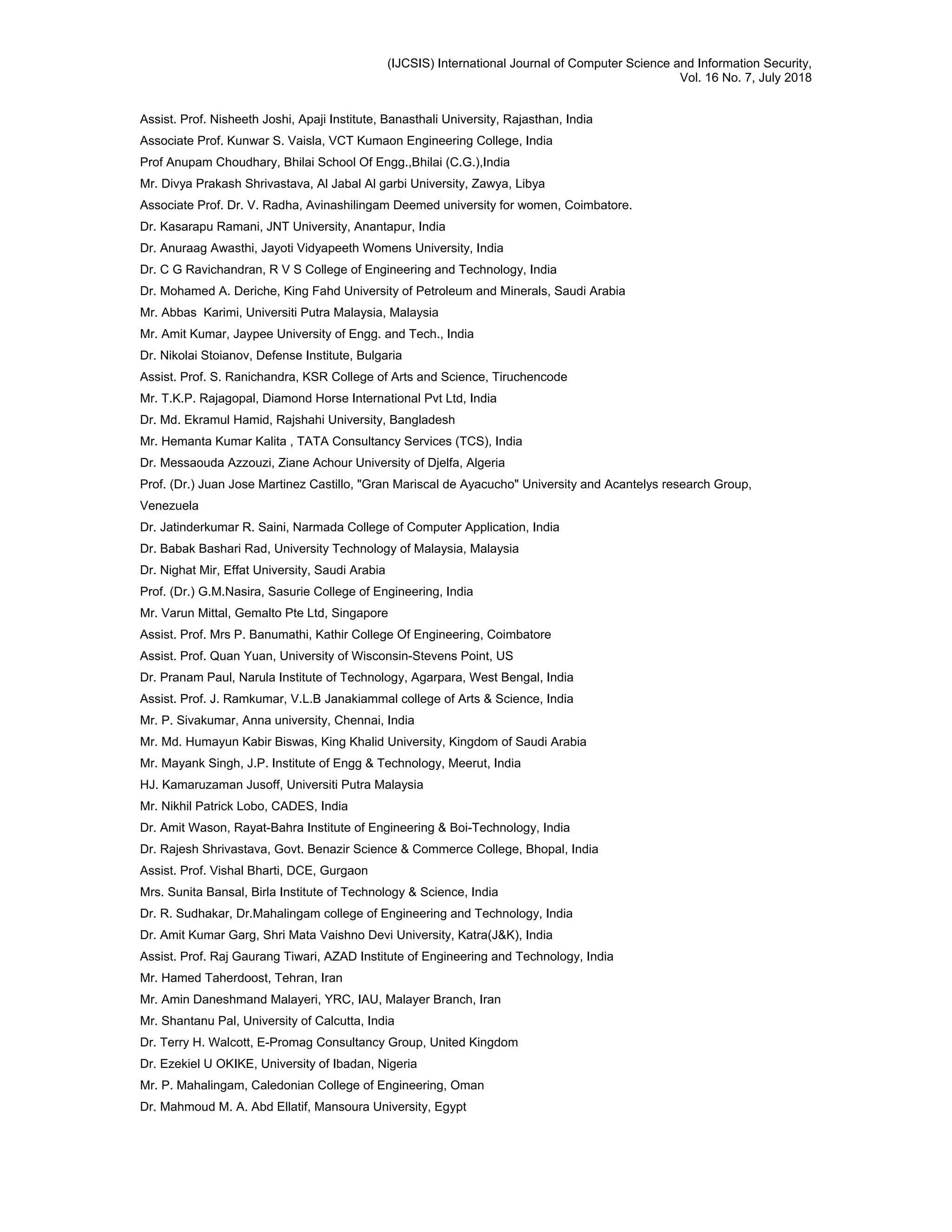 (IJCSIS) International Journal of Computer Science and Information Security,
Vol. 16 No. 7, July 2018
Assist. Prof. Nisheeth Joshi, Apaji Institute, Banasthali University, Rajasthan, India
Associate Prof. Kunwar S. Vaisla, VCT Kumaon Engineering College, India
Prof Anupam Choudhary, Bhilai School Of Engg.,Bhilai (C.G.),India
Mr. Divya Prakash Shrivastava, Al Jabal Al garbi University, Zawya, Libya
Associate Prof. Dr. V. Radha, Avinashilingam Deemed university for women, Coimbatore.
Dr. Kasarapu Ramani, JNT University, Anantapur, India
Dr. Anuraag Awasthi, Jayoti Vidyapeeth Womens University, India
Dr. C G Ravichandran, R V S College of Engineering and Technology, India
Dr. Mohamed A. Deriche, King Fahd University of Petroleum and Minerals, Saudi Arabia
Mr. Abbas Karimi, Universiti Putra Malaysia, Malaysia
Mr. Amit Kumar, Jaypee University of Engg. and Tech., India
Dr. Nikolai Stoianov, Defense Institute, Bulgaria
Assist. Prof. S. Ranichandra, KSR College of Arts and Science, Tiruchencode
Mr. T.K.P. Rajagopal, Diamond Horse International Pvt Ltd, India
Dr. Md. Ekramul Hamid, Rajshahi University, Bangladesh
Mr. Hemanta Kumar Kalita , TATA Consultancy Services (TCS), India
Dr. Messaouda Azzouzi, Ziane Achour University of Djelfa, Algeria
Prof. (Dr.) Juan Jose Martinez Castillo, "Gran Mariscal de Ayacucho" University and Acantelys research Group,
Venezuela
Dr. Jatinderkumar R. Saini, Narmada College of Computer Application, India
Dr. Babak Bashari Rad, University Technology of Malaysia, Malaysia
Dr. Nighat Mir, Effat University, Saudi Arabia
Prof. (Dr.) G.M.Nasira, Sasurie College of Engineering, India
Mr. Varun Mittal, Gemalto Pte Ltd, Singapore
Assist. Prof. Mrs P. Banumathi, Kathir College Of Engineering, Coimbatore
Assist. Prof. Quan Yuan, University of Wisconsin-Stevens Point, US
Dr. Pranam Paul, Narula Institute of Technology, Agarpara, West Bengal, India
Assist. Prof. J. Ramkumar, V.L.B Janakiammal college of Arts & Science, India
Mr. P. Sivakumar, Anna university, Chennai, India
Mr. Md. Humayun Kabir Biswas, King Khalid University, Kingdom of Saudi Arabia
Mr. Mayank Singh, J.P. Institute of Engg & Technology, Meerut, India
HJ. Kamaruzaman Jusoff, Universiti Putra Malaysia
Mr. Nikhil Patrick Lobo, CADES, India
Dr. Amit Wason, Rayat-Bahra Institute of Engineering & Boi-Technology, India
Dr. Rajesh Shrivastava, Govt. Benazir Science & Commerce College, Bhopal, India
Assist. Prof. Vishal Bharti, DCE, Gurgaon
Mrs. Sunita Bansal, Birla Institute of Technology & Science, India
Dr. R. Sudhakar, Dr.Mahalingam college of Engineering and Technology, India
Dr. Amit Kumar Garg, Shri Mata Vaishno Devi University, Katra(J&K), India
Assist. Prof. Raj Gaurang Tiwari, AZAD Institute of Engineering and Technology, India
Mr. Hamed Taherdoost, Tehran, Iran
Mr. Amin Daneshmand Malayeri, YRC, IAU, Malayer Branch, Iran
Mr. Shantanu Pal, University of Calcutta, India
Dr. Terry H. Walcott, E-Promag Consultancy Group, United Kingdom
Dr. Ezekiel U OKIKE, University of Ibadan, Nigeria
Mr. P. Mahalingam, Caledonian College of Engineering, Oman
Dr. Mahmoud M. A. Abd Ellatif, Mansoura University, Egypt
 