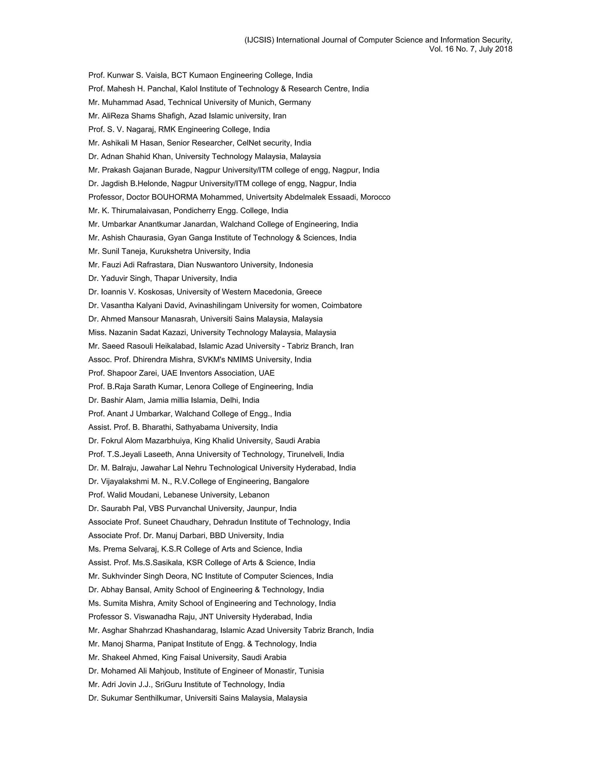 (IJCSIS) International Journal of Computer Science and Information Security,
Vol. 16 No. 7, July 2018
Prof. Kunwar S. Vaisla, BCT Kumaon Engineering College, India
Prof. Mahesh H. Panchal, Kalol Institute of Technology & Research Centre, India
Mr. Muhammad Asad, Technical University of Munich, Germany
Mr. AliReza Shams Shafigh, Azad Islamic university, Iran
Prof. S. V. Nagaraj, RMK Engineering College, India
Mr. Ashikali M Hasan, Senior Researcher, CelNet security, India
Dr. Adnan Shahid Khan, University Technology Malaysia, Malaysia
Mr. Prakash Gajanan Burade, Nagpur University/ITM college of engg, Nagpur, India
Dr. Jagdish B.Helonde, Nagpur University/ITM college of engg, Nagpur, India
Professor, Doctor BOUHORMA Mohammed, Univertsity Abdelmalek Essaadi, Morocco
Mr. K. Thirumalaivasan, Pondicherry Engg. College, India
Mr. Umbarkar Anantkumar Janardan, Walchand College of Engineering, India
Mr. Ashish Chaurasia, Gyan Ganga Institute of Technology & Sciences, India
Mr. Sunil Taneja, Kurukshetra University, India
Mr. Fauzi Adi Rafrastara, Dian Nuswantoro University, Indonesia
Dr. Yaduvir Singh, Thapar University, India
Dr. Ioannis V. Koskosas, University of Western Macedonia, Greece
Dr. Vasantha Kalyani David, Avinashilingam University for women, Coimbatore
Dr. Ahmed Mansour Manasrah, Universiti Sains Malaysia, Malaysia
Miss. Nazanin Sadat Kazazi, University Technology Malaysia, Malaysia
Mr. Saeed Rasouli Heikalabad, Islamic Azad University - Tabriz Branch, Iran
Assoc. Prof. Dhirendra Mishra, SVKM's NMIMS University, India
Prof. Shapoor Zarei, UAE Inventors Association, UAE
Prof. B.Raja Sarath Kumar, Lenora College of Engineering, India
Dr. Bashir Alam, Jamia millia Islamia, Delhi, India
Prof. Anant J Umbarkar, Walchand College of Engg., India
Assist. Prof. B. Bharathi, Sathyabama University, India
Dr. Fokrul Alom Mazarbhuiya, King Khalid University, Saudi Arabia
Prof. T.S.Jeyali Laseeth, Anna University of Technology, Tirunelveli, India
Dr. M. Balraju, Jawahar Lal Nehru Technological University Hyderabad, India
Dr. Vijayalakshmi M. N., R.V.College of Engineering, Bangalore
Prof. Walid Moudani, Lebanese University, Lebanon
Dr. Saurabh Pal, VBS Purvanchal University, Jaunpur, India
Associate Prof. Suneet Chaudhary, Dehradun Institute of Technology, India
Associate Prof. Dr. Manuj Darbari, BBD University, India
Ms. Prema Selvaraj, K.S.R College of Arts and Science, India
Assist. Prof. Ms.S.Sasikala, KSR College of Arts & Science, India
Mr. Sukhvinder Singh Deora, NC Institute of Computer Sciences, India
Dr. Abhay Bansal, Amity School of Engineering & Technology, India
Ms. Sumita Mishra, Amity School of Engineering and Technology, India
Professor S. Viswanadha Raju, JNT University Hyderabad, India
Mr. Asghar Shahrzad Khashandarag, Islamic Azad University Tabriz Branch, India
Mr. Manoj Sharma, Panipat Institute of Engg. & Technology, India
Mr. Shakeel Ahmed, King Faisal University, Saudi Arabia
Dr. Mohamed Ali Mahjoub, Institute of Engineer of Monastir, Tunisia
Mr. Adri Jovin J.J., SriGuru Institute of Technology, India
Dr. Sukumar Senthilkumar, Universiti Sains Malaysia, Malaysia
 