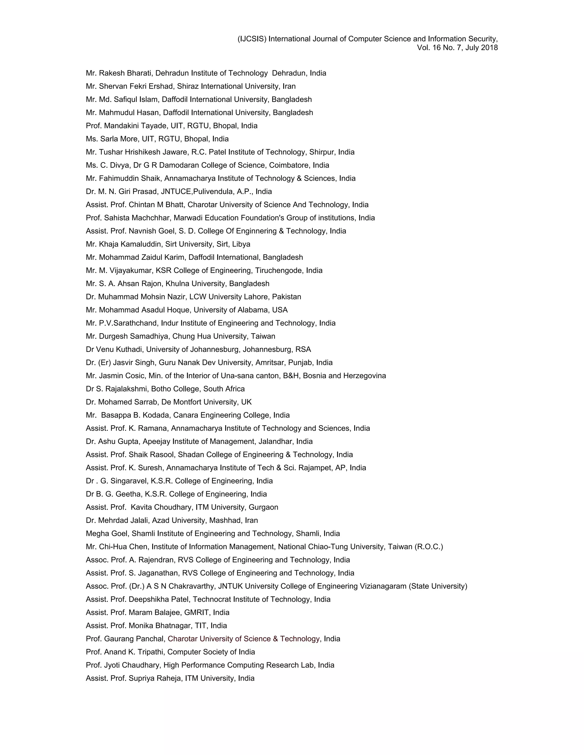 (IJCSIS) International Journal of Computer Science and Information Security,
Vol. 16 No. 7, July 2018
Mr. Rakesh Bharati, Dehradun Institute of Technology Dehradun, India
Mr. Shervan Fekri Ershad, Shiraz International University, Iran
Mr. Md. Safiqul Islam, Daffodil International University, Bangladesh
Mr. Mahmudul Hasan, Daffodil International University, Bangladesh
Prof. Mandakini Tayade, UIT, RGTU, Bhopal, India
Ms. Sarla More, UIT, RGTU, Bhopal, India
Mr. Tushar Hrishikesh Jaware, R.C. Patel Institute of Technology, Shirpur, India
Ms. C. Divya, Dr G R Damodaran College of Science, Coimbatore, India
Mr. Fahimuddin Shaik, Annamacharya Institute of Technology & Sciences, India
Dr. M. N. Giri Prasad, JNTUCE,Pulivendula, A.P., India
Assist. Prof. Chintan M Bhatt, Charotar University of Science And Technology, India
Prof. Sahista Machchhar, Marwadi Education Foundation's Group of institutions, India
Assist. Prof. Navnish Goel, S. D. College Of Enginnering & Technology, India
Mr. Khaja Kamaluddin, Sirt University, Sirt, Libya
Mr. Mohammad Zaidul Karim, Daffodil International, Bangladesh
Mr. M. Vijayakumar, KSR College of Engineering, Tiruchengode, India
Mr. S. A. Ahsan Rajon, Khulna University, Bangladesh
Dr. Muhammad Mohsin Nazir, LCW University Lahore, Pakistan
Mr. Mohammad Asadul Hoque, University of Alabama, USA
Mr. P.V.Sarathchand, Indur Institute of Engineering and Technology, India
Mr. Durgesh Samadhiya, Chung Hua University, Taiwan
Dr Venu Kuthadi, University of Johannesburg, Johannesburg, RSA
Dr. (Er) Jasvir Singh, Guru Nanak Dev University, Amritsar, Punjab, India
Mr. Jasmin Cosic, Min. of the Interior of Una-sana canton, B&H, Bosnia and Herzegovina
Dr S. Rajalakshmi, Botho College, South Africa
Dr. Mohamed Sarrab, De Montfort University, UK
Mr. Basappa B. Kodada, Canara Engineering College, India
Assist. Prof. K. Ramana, Annamacharya Institute of Technology and Sciences, India
Dr. Ashu Gupta, Apeejay Institute of Management, Jalandhar, India
Assist. Prof. Shaik Rasool, Shadan College of Engineering & Technology, India
Assist. Prof. K. Suresh, Annamacharya Institute of Tech & Sci. Rajampet, AP, India
Dr . G. Singaravel, K.S.R. College of Engineering, India
Dr B. G. Geetha, K.S.R. College of Engineering, India
Assist. Prof. Kavita Choudhary, ITM University, Gurgaon
Dr. Mehrdad Jalali, Azad University, Mashhad, Iran
Megha Goel, Shamli Institute of Engineering and Technology, Shamli, India
Mr. Chi-Hua Chen, Institute of Information Management, National Chiao-Tung University, Taiwan (R.O.C.)
Assoc. Prof. A. Rajendran, RVS College of Engineering and Technology, India
Assist. Prof. S. Jaganathan, RVS College of Engineering and Technology, India
Assoc. Prof. (Dr.) A S N Chakravarthy, JNTUK University College of Engineering Vizianagaram (State University)
Assist. Prof. Deepshikha Patel, Technocrat Institute of Technology, India
Assist. Prof. Maram Balajee, GMRIT, India
Assist. Prof. Monika Bhatnagar, TIT, India
Prof. Gaurang Panchal, Charotar University of Science & Technology, India
Prof. Anand K. Tripathi, Computer Society of India
Prof. Jyoti Chaudhary, High Performance Computing Research Lab, India
Assist. Prof. Supriya Raheja, ITM University, India
 
