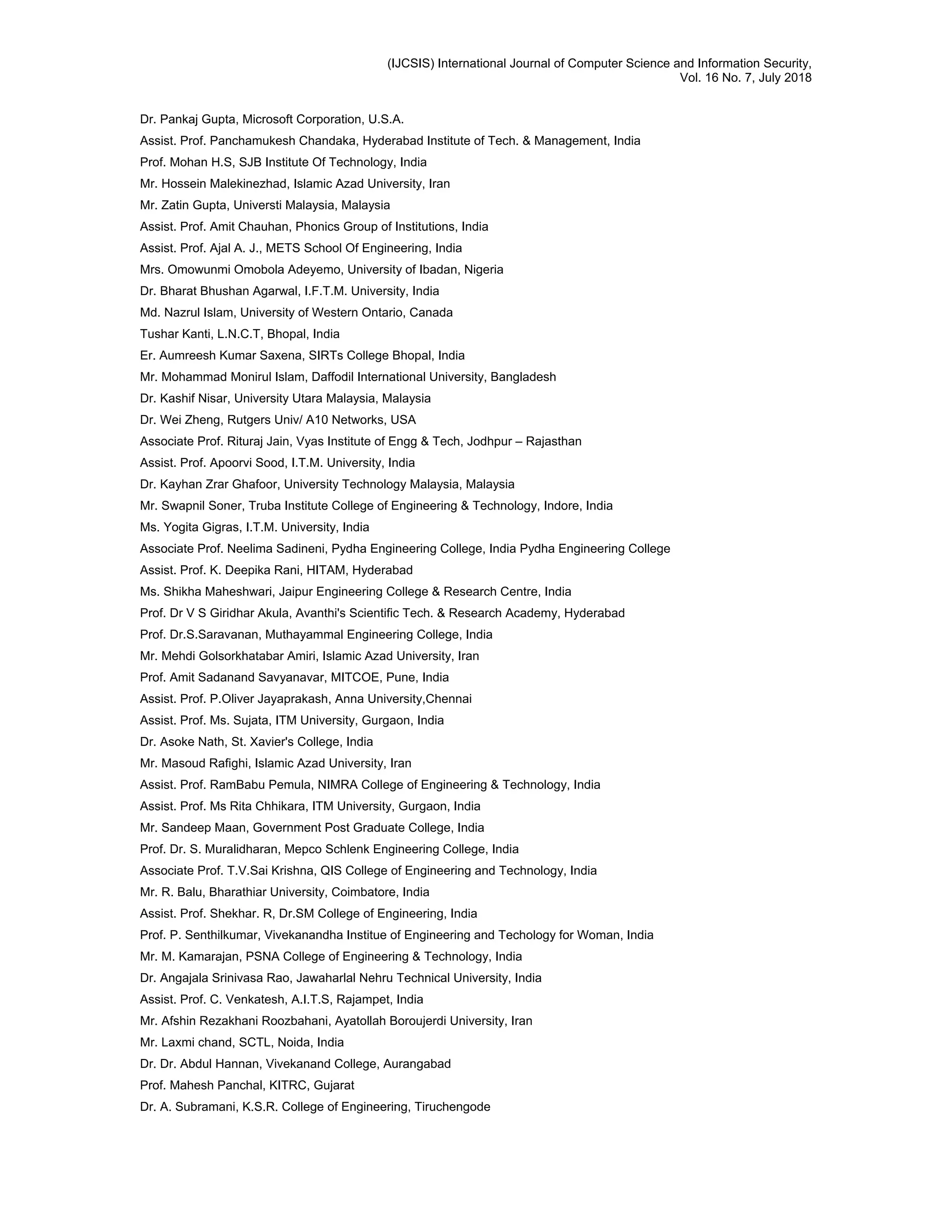 (IJCSIS) International Journal of Computer Science and Information Security,
Vol. 16 No. 7, July 2018
Dr. Pankaj Gupta, Microsoft Corporation, U.S.A.
Assist. Prof. Panchamukesh Chandaka, Hyderabad Institute of Tech. & Management, India
Prof. Mohan H.S, SJB Institute Of Technology, India
Mr. Hossein Malekinezhad, Islamic Azad University, Iran
Mr. Zatin Gupta, Universti Malaysia, Malaysia
Assist. Prof. Amit Chauhan, Phonics Group of Institutions, India
Assist. Prof. Ajal A. J., METS School Of Engineering, India
Mrs. Omowunmi Omobola Adeyemo, University of Ibadan, Nigeria
Dr. Bharat Bhushan Agarwal, I.F.T.M. University, India
Md. Nazrul Islam, University of Western Ontario, Canada
Tushar Kanti, L.N.C.T, Bhopal, India
Er. Aumreesh Kumar Saxena, SIRTs College Bhopal, India
Mr. Mohammad Monirul Islam, Daffodil International University, Bangladesh
Dr. Kashif Nisar, University Utara Malaysia, Malaysia
Dr. Wei Zheng, Rutgers Univ/ A10 Networks, USA
Associate Prof. Rituraj Jain, Vyas Institute of Engg & Tech, Jodhpur – Rajasthan
Assist. Prof. Apoorvi Sood, I.T.M. University, India
Dr. Kayhan Zrar Ghafoor, University Technology Malaysia, Malaysia
Mr. Swapnil Soner, Truba Institute College of Engineering & Technology, Indore, India
Ms. Yogita Gigras, I.T.M. University, India
Associate Prof. Neelima Sadineni, Pydha Engineering College, India Pydha Engineering College
Assist. Prof. K. Deepika Rani, HITAM, Hyderabad
Ms. Shikha Maheshwari, Jaipur Engineering College & Research Centre, India
Prof. Dr V S Giridhar Akula, Avanthi's Scientific Tech. & Research Academy, Hyderabad
Prof. Dr.S.Saravanan, Muthayammal Engineering College, India
Mr. Mehdi Golsorkhatabar Amiri, Islamic Azad University, Iran
Prof. Amit Sadanand Savyanavar, MITCOE, Pune, India
Assist. Prof. P.Oliver Jayaprakash, Anna University,Chennai
Assist. Prof. Ms. Sujata, ITM University, Gurgaon, India
Dr. Asoke Nath, St. Xavier's College, India
Mr. Masoud Rafighi, Islamic Azad University, Iran
Assist. Prof. RamBabu Pemula, NIMRA College of Engineering & Technology, India
Assist. Prof. Ms Rita Chhikara, ITM University, Gurgaon, India
Mr. Sandeep Maan, Government Post Graduate College, India
Prof. Dr. S. Muralidharan, Mepco Schlenk Engineering College, India
Associate Prof. T.V.Sai Krishna, QIS College of Engineering and Technology, India
Mr. R. Balu, Bharathiar University, Coimbatore, India
Assist. Prof. Shekhar. R, Dr.SM College of Engineering, India
Prof. P. Senthilkumar, Vivekanandha Institue of Engineering and Techology for Woman, India
Mr. M. Kamarajan, PSNA College of Engineering & Technology, India
Dr. Angajala Srinivasa Rao, Jawaharlal Nehru Technical University, India
Assist. Prof. C. Venkatesh, A.I.T.S, Rajampet, India
Mr. Afshin Rezakhani Roozbahani, Ayatollah Boroujerdi University, Iran
Mr. Laxmi chand, SCTL, Noida, India
Dr. Dr. Abdul Hannan, Vivekanand College, Aurangabad
Prof. Mahesh Panchal, KITRC, Gujarat
Dr. A. Subramani, K.S.R. College of Engineering, Tiruchengode
 