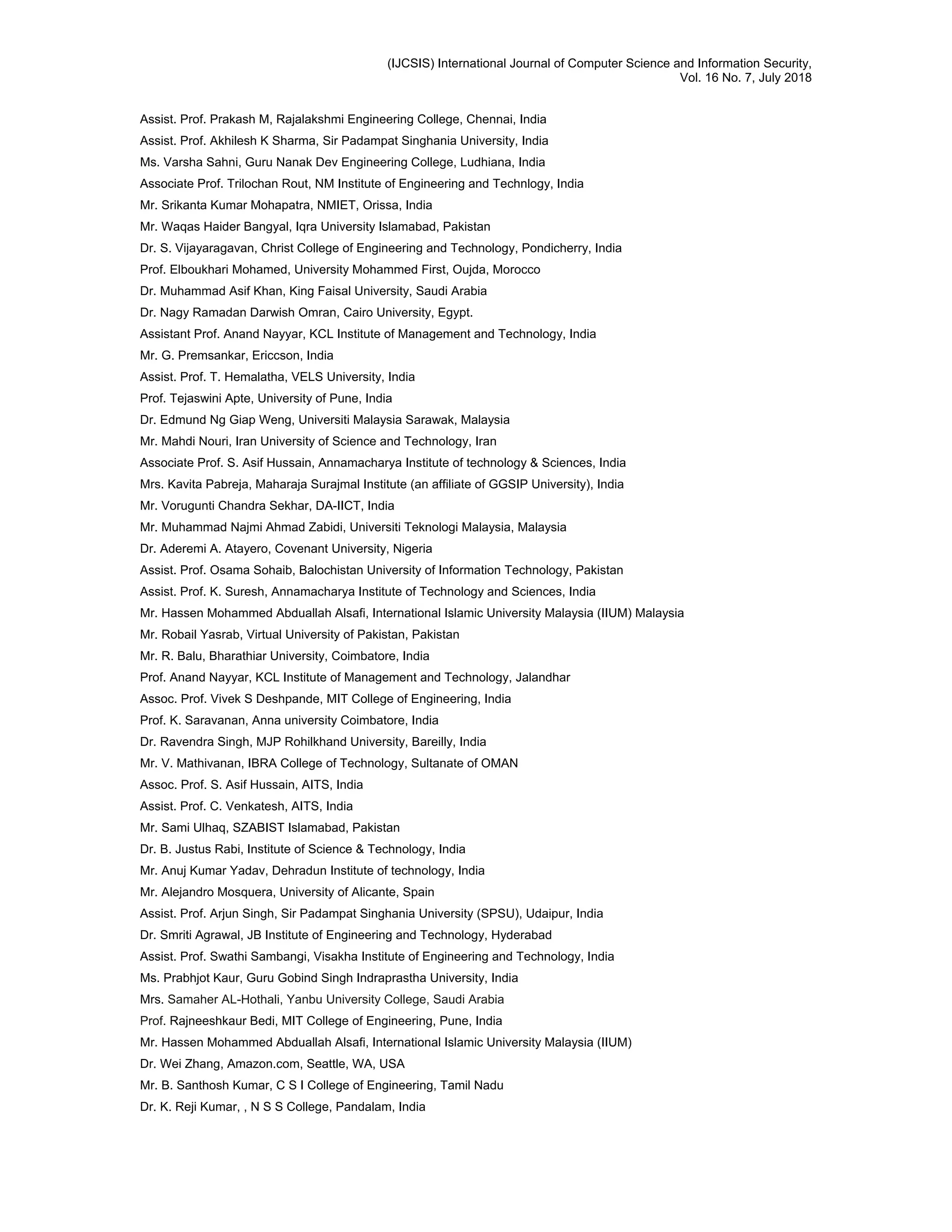 (IJCSIS) International Journal of Computer Science and Information Security,
Vol. 16 No. 7, July 2018
Assist. Prof. Prakash M, Rajalakshmi Engineering College, Chennai, India
Assist. Prof. Akhilesh K Sharma, Sir Padampat Singhania University, India
Ms. Varsha Sahni, Guru Nanak Dev Engineering College, Ludhiana, India
Associate Prof. Trilochan Rout, NM Institute of Engineering and Technlogy, India
Mr. Srikanta Kumar Mohapatra, NMIET, Orissa, India
Mr. Waqas Haider Bangyal, Iqra University Islamabad, Pakistan
Dr. S. Vijayaragavan, Christ College of Engineering and Technology, Pondicherry, India
Prof. Elboukhari Mohamed, University Mohammed First, Oujda, Morocco
Dr. Muhammad Asif Khan, King Faisal University, Saudi Arabia
Dr. Nagy Ramadan Darwish Omran, Cairo University, Egypt.
Assistant Prof. Anand Nayyar, KCL Institute of Management and Technology, India
Mr. G. Premsankar, Ericcson, India
Assist. Prof. T. Hemalatha, VELS University, India
Prof. Tejaswini Apte, University of Pune, India
Dr. Edmund Ng Giap Weng, Universiti Malaysia Sarawak, Malaysia
Mr. Mahdi Nouri, Iran University of Science and Technology, Iran
Associate Prof. S. Asif Hussain, Annamacharya Institute of technology & Sciences, India
Mrs. Kavita Pabreja, Maharaja Surajmal Institute (an affiliate of GGSIP University), India
Mr. Vorugunti Chandra Sekhar, DA-IICT, India
Mr. Muhammad Najmi Ahmad Zabidi, Universiti Teknologi Malaysia, Malaysia
Dr. Aderemi A. Atayero, Covenant University, Nigeria
Assist. Prof. Osama Sohaib, Balochistan University of Information Technology, Pakistan
Assist. Prof. K. Suresh, Annamacharya Institute of Technology and Sciences, India
Mr. Hassen Mohammed Abduallah Alsafi, International Islamic University Malaysia (IIUM) Malaysia
Mr. Robail Yasrab, Virtual University of Pakistan, Pakistan
Mr. R. Balu, Bharathiar University, Coimbatore, India
Prof. Anand Nayyar, KCL Institute of Management and Technology, Jalandhar
Assoc. Prof. Vivek S Deshpande, MIT College of Engineering, India
Prof. K. Saravanan, Anna university Coimbatore, India
Dr. Ravendra Singh, MJP Rohilkhand University, Bareilly, India
Mr. V. Mathivanan, IBRA College of Technology, Sultanate of OMAN
Assoc. Prof. S. Asif Hussain, AITS, India
Assist. Prof. C. Venkatesh, AITS, India
Mr. Sami Ulhaq, SZABIST Islamabad, Pakistan
Dr. B. Justus Rabi, Institute of Science & Technology, India
Mr. Anuj Kumar Yadav, Dehradun Institute of technology, India
Mr. Alejandro Mosquera, University of Alicante, Spain
Assist. Prof. Arjun Singh, Sir Padampat Singhania University (SPSU), Udaipur, India
Dr. Smriti Agrawal, JB Institute of Engineering and Technology, Hyderabad
Assist. Prof. Swathi Sambangi, Visakha Institute of Engineering and Technology, India
Ms. Prabhjot Kaur, Guru Gobind Singh Indraprastha University, India
Mrs. Samaher AL-Hothali, Yanbu University College, Saudi Arabia
Prof. Rajneeshkaur Bedi, MIT College of Engineering, Pune, India
Mr. Hassen Mohammed Abduallah Alsafi, International Islamic University Malaysia (IIUM)
Dr. Wei Zhang, Amazon.com, Seattle, WA, USA
Mr. B. Santhosh Kumar, C S I College of Engineering, Tamil Nadu
Dr. K. Reji Kumar, , N S S College, Pandalam, India
 