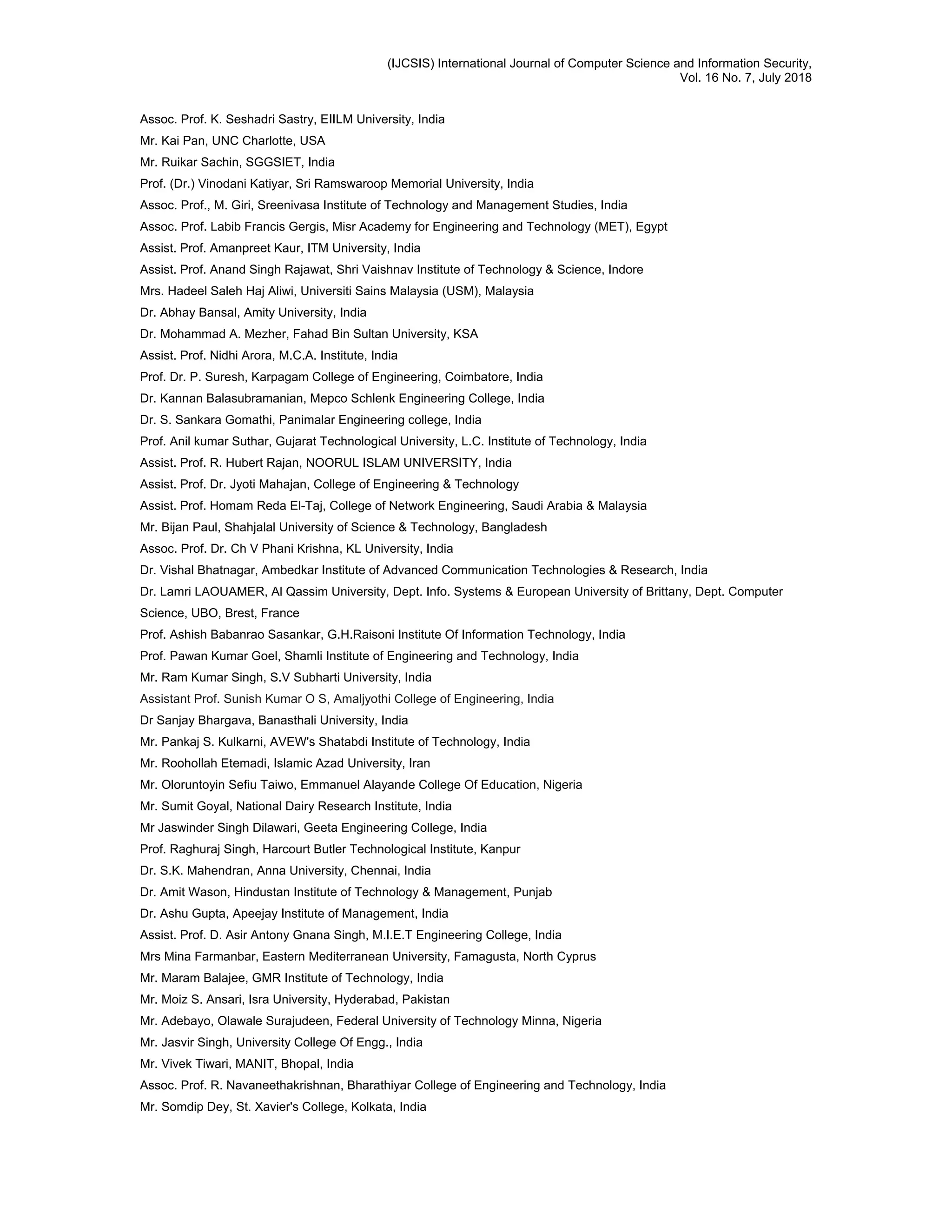 (IJCSIS) International Journal of Computer Science and Information Security,
Vol. 16 No. 7, July 2018
Assoc. Prof. K. Seshadri Sastry, EIILM University, India
Mr. Kai Pan, UNC Charlotte, USA
Mr. Ruikar Sachin, SGGSIET, India
Prof. (Dr.) Vinodani Katiyar, Sri Ramswaroop Memorial University, India
Assoc. Prof., M. Giri, Sreenivasa Institute of Technology and Management Studies, India
Assoc. Prof. Labib Francis Gergis, Misr Academy for Engineering and Technology (MET), Egypt
Assist. Prof. Amanpreet Kaur, ITM University, India
Assist. Prof. Anand Singh Rajawat, Shri Vaishnav Institute of Technology & Science, Indore
Mrs. Hadeel Saleh Haj Aliwi, Universiti Sains Malaysia (USM), Malaysia
Dr. Abhay Bansal, Amity University, India
Dr. Mohammad A. Mezher, Fahad Bin Sultan University, KSA
Assist. Prof. Nidhi Arora, M.C.A. Institute, India
Prof. Dr. P. Suresh, Karpagam College of Engineering, Coimbatore, India
Dr. Kannan Balasubramanian, Mepco Schlenk Engineering College, India
Dr. S. Sankara Gomathi, Panimalar Engineering college, India
Prof. Anil kumar Suthar, Gujarat Technological University, L.C. Institute of Technology, India
Assist. Prof. R. Hubert Rajan, NOORUL ISLAM UNIVERSITY, India
Assist. Prof. Dr. Jyoti Mahajan, College of Engineering & Technology
Assist. Prof. Homam Reda El-Taj, College of Network Engineering, Saudi Arabia & Malaysia
Mr. Bijan Paul, Shahjalal University of Science & Technology, Bangladesh
Assoc. Prof. Dr. Ch V Phani Krishna, KL University, India
Dr. Vishal Bhatnagar, Ambedkar Institute of Advanced Communication Technologies & Research, India
Dr. Lamri LAOUAMER, Al Qassim University, Dept. Info. Systems & European University of Brittany, Dept. Computer
Science, UBO, Brest, France
Prof. Ashish Babanrao Sasankar, G.H.Raisoni Institute Of Information Technology, India
Prof. Pawan Kumar Goel, Shamli Institute of Engineering and Technology, India
Mr. Ram Kumar Singh, S.V Subharti University, India
Assistant Prof. Sunish Kumar O S, Amaljyothi College of Engineering, India
Dr Sanjay Bhargava, Banasthali University, India
Mr. Pankaj S. Kulkarni, AVEW's Shatabdi Institute of Technology, India
Mr. Roohollah Etemadi, Islamic Azad University, Iran
Mr. Oloruntoyin Sefiu Taiwo, Emmanuel Alayande College Of Education, Nigeria
Mr. Sumit Goyal, National Dairy Research Institute, India
Mr Jaswinder Singh Dilawari, Geeta Engineering College, India
Prof. Raghuraj Singh, Harcourt Butler Technological Institute, Kanpur
Dr. S.K. Mahendran, Anna University, Chennai, India
Dr. Amit Wason, Hindustan Institute of Technology & Management, Punjab
Dr. Ashu Gupta, Apeejay Institute of Management, India
Assist. Prof. D. Asir Antony Gnana Singh, M.I.E.T Engineering College, India
Mrs Mina Farmanbar, Eastern Mediterranean University, Famagusta, North Cyprus
Mr. Maram Balajee, GMR Institute of Technology, India
Mr. Moiz S. Ansari, Isra University, Hyderabad, Pakistan
Mr. Adebayo, Olawale Surajudeen, Federal University of Technology Minna, Nigeria
Mr. Jasvir Singh, University College Of Engg., India
Mr. Vivek Tiwari, MANIT, Bhopal, India
Assoc. Prof. R. Navaneethakrishnan, Bharathiyar College of Engineering and Technology, India
Mr. Somdip Dey, St. Xavier's College, Kolkata, India
 