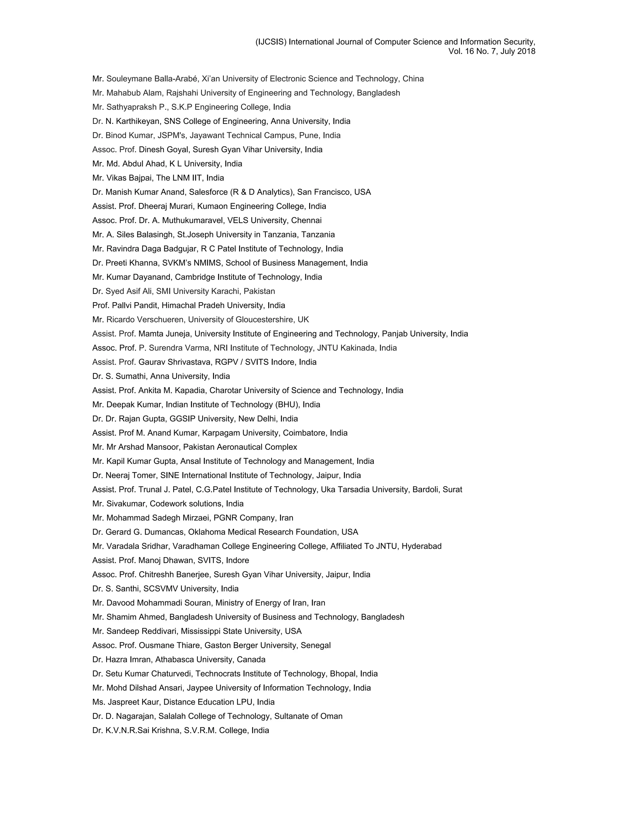 (IJCSIS) International Journal of Computer Science and Information Security,
Vol. 16 No. 7, July 2018
Mr. Souleymane Balla-Arabé, Xi’an University of Electronic Science and Technology, China
Mr. Mahabub Alam, Rajshahi University of Engineering and Technology, Bangladesh
Mr. Sathyapraksh P., S.K.P Engineering College, India
Dr. N. Karthikeyan, SNS College of Engineering, Anna University, India
Dr. Binod Kumar, JSPM's, Jayawant Technical Campus, Pune, India
Assoc. Prof. Dinesh Goyal, Suresh Gyan Vihar University, India
Mr. Md. Abdul Ahad, K L University, India
Mr. Vikas Bajpai, The LNM IIT, India
Dr. Manish Kumar Anand, Salesforce (R & D Analytics), San Francisco, USA
Assist. Prof. Dheeraj Murari, Kumaon Engineering College, India
Assoc. Prof. Dr. A. Muthukumaravel, VELS University, Chennai
Mr. A. Siles Balasingh, St.Joseph University in Tanzania, Tanzania
Mr. Ravindra Daga Badgujar, R C Patel Institute of Technology, India
Dr. Preeti Khanna, SVKM’s NMIMS, School of Business Management, India
Mr. Kumar Dayanand, Cambridge Institute of Technology, India
Dr. Syed Asif Ali, SMI University Karachi, Pakistan
Prof. Pallvi Pandit, Himachal Pradeh University, India
Mr. Ricardo Verschueren, University of Gloucestershire, UK
Assist. Prof. Mamta Juneja, University Institute of Engineering and Technology, Panjab University, India
Assoc. Prof. P. Surendra Varma, NRI Institute of Technology, JNTU Kakinada, India
Assist. Prof. Gaurav Shrivastava, RGPV / SVITS Indore, India
Dr. S. Sumathi, Anna University, India
Assist. Prof. Ankita M. Kapadia, Charotar University of Science and Technology, India
Mr. Deepak Kumar, Indian Institute of Technology (BHU), India
Dr. Dr. Rajan Gupta, GGSIP University, New Delhi, India
Assist. Prof M. Anand Kumar, Karpagam University, Coimbatore, India
Mr. Mr Arshad Mansoor, Pakistan Aeronautical Complex
Mr. Kapil Kumar Gupta, Ansal Institute of Technology and Management, India
Dr. Neeraj Tomer, SINE International Institute of Technology, Jaipur, India
Assist. Prof. Trunal J. Patel, C.G.Patel Institute of Technology, Uka Tarsadia University, Bardoli, Surat
Mr. Sivakumar, Codework solutions, India
Mr. Mohammad Sadegh Mirzaei, PGNR Company, Iran
Dr. Gerard G. Dumancas, Oklahoma Medical Research Foundation, USA
Mr. Varadala Sridhar, Varadhaman College Engineering College, Affiliated To JNTU, Hyderabad
Assist. Prof. Manoj Dhawan, SVITS, Indore
Assoc. Prof. Chitreshh Banerjee, Suresh Gyan Vihar University, Jaipur, India
Dr. S. Santhi, SCSVMV University, India
Mr. Davood Mohammadi Souran, Ministry of Energy of Iran, Iran
Mr. Shamim Ahmed, Bangladesh University of Business and Technology, Bangladesh
Mr. Sandeep Reddivari, Mississippi State University, USA
Assoc. Prof. Ousmane Thiare, Gaston Berger University, Senegal
Dr. Hazra Imran, Athabasca University, Canada
Dr. Setu Kumar Chaturvedi, Technocrats Institute of Technology, Bhopal, India
Mr. Mohd Dilshad Ansari, Jaypee University of Information Technology, India
Ms. Jaspreet Kaur, Distance Education LPU, India
Dr. D. Nagarajan, Salalah College of Technology, Sultanate of Oman
Dr. K.V.N.R.Sai Krishna, S.V.R.M. College, India
 