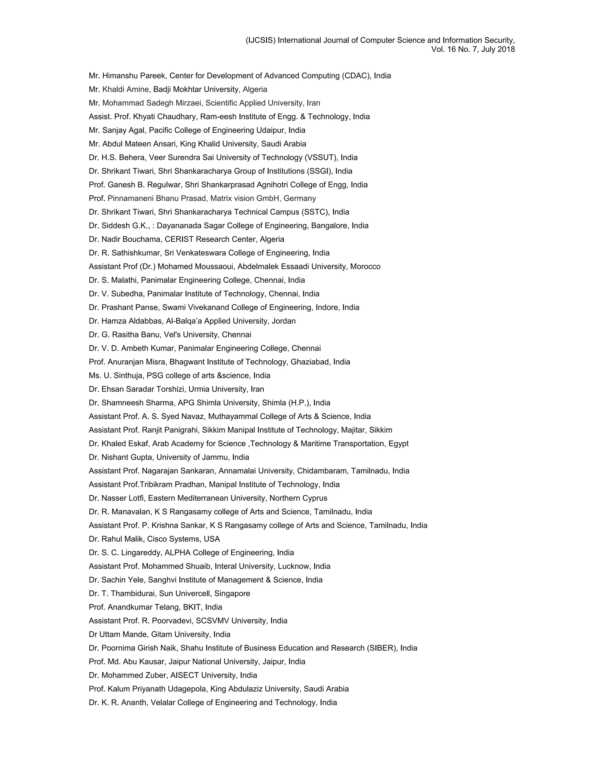 (IJCSIS) International Journal of Computer Science and Information Security,
Vol. 16 No. 7, July 2018
Mr. Himanshu Pareek, Center for Development of Advanced Computing (CDAC), India
Mr. Khaldi Amine, Badji Mokhtar University, Algeria
Mr. Mohammad Sadegh Mirzaei, Scientific Applied University, Iran
Assist. Prof. Khyati Chaudhary, Ram-eesh Institute of Engg. & Technology, India
Mr. Sanjay Agal, Pacific College of Engineering Udaipur, India
Mr. Abdul Mateen Ansari, King Khalid University, Saudi Arabia
Dr. H.S. Behera, Veer Surendra Sai University of Technology (VSSUT), India
Dr. Shrikant Tiwari, Shri Shankaracharya Group of Institutions (SSGI), India
Prof. Ganesh B. Regulwar, Shri Shankarprasad Agnihotri College of Engg, India
Prof. Pinnamaneni Bhanu Prasad, Matrix vision GmbH, Germany
Dr. Shrikant Tiwari, Shri Shankaracharya Technical Campus (SSTC), India
Dr. Siddesh G.K., : Dayananada Sagar College of Engineering, Bangalore, India
Dr. Nadir Bouchama, CERIST Research Center, Algeria
Dr. R. Sathishkumar, Sri Venkateswara College of Engineering, India
Assistant Prof (Dr.) Mohamed Moussaoui, Abdelmalek Essaadi University, Morocco
Dr. S. Malathi, Panimalar Engineering College, Chennai, India
Dr. V. Subedha, Panimalar Institute of Technology, Chennai, India
Dr. Prashant Panse, Swami Vivekanand College of Engineering, Indore, India
Dr. Hamza Aldabbas, Al-Balqa’a Applied University, Jordan
Dr. G. Rasitha Banu, Vel's University, Chennai
Dr. V. D. Ambeth Kumar, Panimalar Engineering College, Chennai
Prof. Anuranjan Misra, Bhagwant Institute of Technology, Ghaziabad, India
Ms. U. Sinthuja, PSG college of arts &science, India
Dr. Ehsan Saradar Torshizi, Urmia University, Iran
Dr. Shamneesh Sharma, APG Shimla University, Shimla (H.P.), India
Assistant Prof. A. S. Syed Navaz, Muthayammal College of Arts & Science, India
Assistant Prof. Ranjit Panigrahi, Sikkim Manipal Institute of Technology, Majitar, Sikkim
Dr. Khaled Eskaf, Arab Academy for Science ,Technology & Maritime Transportation, Egypt
Dr. Nishant Gupta, University of Jammu, India
Assistant Prof. Nagarajan Sankaran, Annamalai University, Chidambaram, Tamilnadu, India
Assistant Prof.Tribikram Pradhan, Manipal Institute of Technology, India
Dr. Nasser Lotfi, Eastern Mediterranean University, Northern Cyprus
Dr. R. Manavalan, K S Rangasamy college of Arts and Science, Tamilnadu, India
Assistant Prof. P. Krishna Sankar, K S Rangasamy college of Arts and Science, Tamilnadu, India
Dr. Rahul Malik, Cisco Systems, USA
Dr. S. C. Lingareddy, ALPHA College of Engineering, India
Assistant Prof. Mohammed Shuaib, Interal University, Lucknow, India
Dr. Sachin Yele, Sanghvi Institute of Management & Science, India
Dr. T. Thambidurai, Sun Univercell, Singapore
Prof. Anandkumar Telang, BKIT, India
Assistant Prof. R. Poorvadevi, SCSVMV University, India
Dr Uttam Mande, Gitam University, India
Dr. Poornima Girish Naik, Shahu Institute of Business Education and Research (SIBER), India
Prof. Md. Abu Kausar, Jaipur National University, Jaipur, India
Dr. Mohammed Zuber, AISECT University, India
Prof. Kalum Priyanath Udagepola, King Abdulaziz University, Saudi Arabia
Dr. K. R. Ananth, Velalar College of Engineering and Technology, India
 