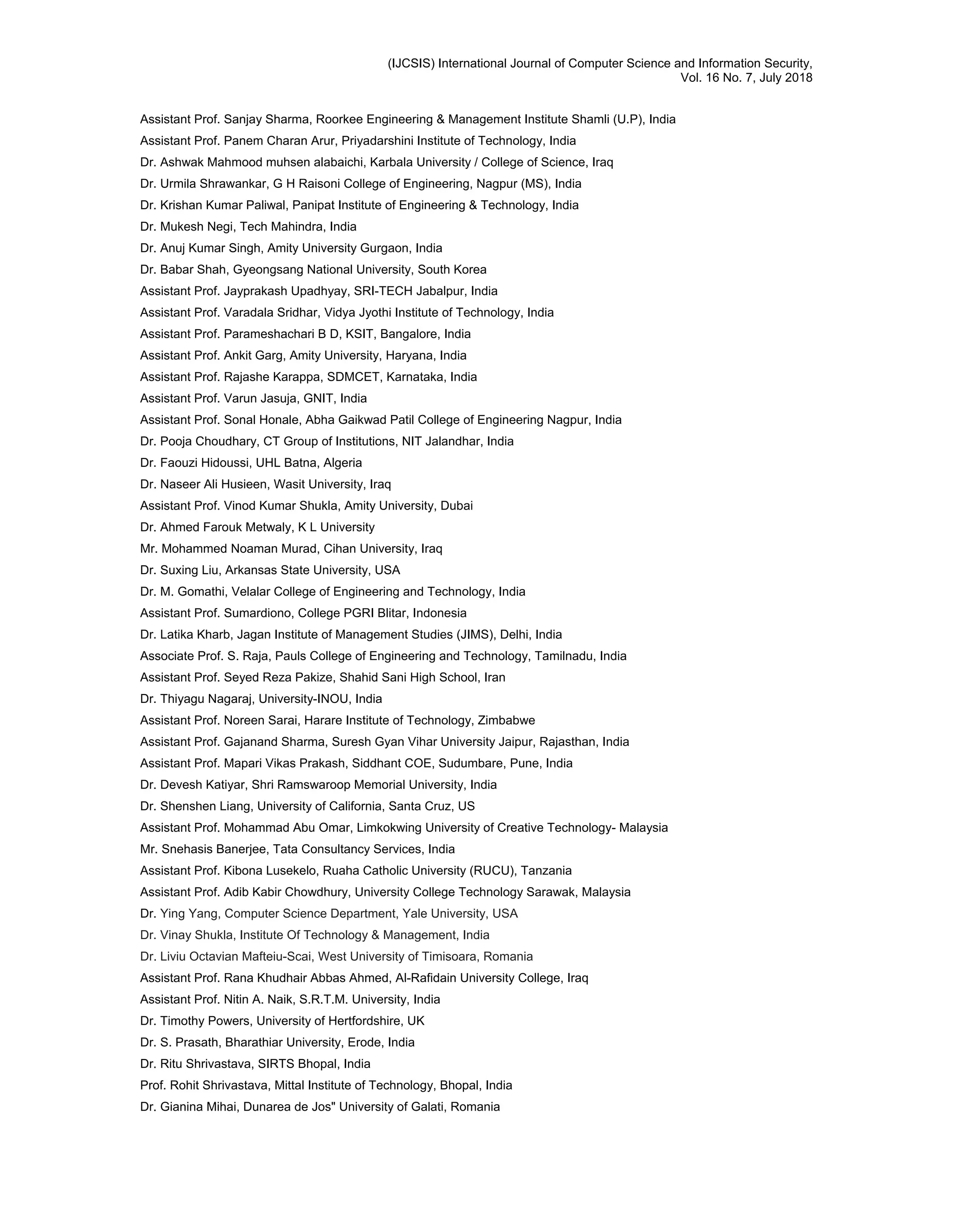 (IJCSIS) International Journal of Computer Science and Information Security,
Vol. 16 No. 7, July 2018
Assistant Prof. Sanjay Sharma, Roorkee Engineering & Management Institute Shamli (U.P), India
Assistant Prof. Panem Charan Arur, Priyadarshini Institute of Technology, India
Dr. Ashwak Mahmood muhsen alabaichi, Karbala University / College of Science, Iraq
Dr. Urmila Shrawankar, G H Raisoni College of Engineering, Nagpur (MS), India
Dr. Krishan Kumar Paliwal, Panipat Institute of Engineering & Technology, India
Dr. Mukesh Negi, Tech Mahindra, India
Dr. Anuj Kumar Singh, Amity University Gurgaon, India
Dr. Babar Shah, Gyeongsang National University, South Korea
Assistant Prof. Jayprakash Upadhyay, SRI-TECH Jabalpur, India
Assistant Prof. Varadala Sridhar, Vidya Jyothi Institute of Technology, India
Assistant Prof. Parameshachari B D, KSIT, Bangalore, India
Assistant Prof. Ankit Garg, Amity University, Haryana, India
Assistant Prof. Rajashe Karappa, SDMCET, Karnataka, India
Assistant Prof. Varun Jasuja, GNIT, India
Assistant Prof. Sonal Honale, Abha Gaikwad Patil College of Engineering Nagpur, India
Dr. Pooja Choudhary, CT Group of Institutions, NIT Jalandhar, India
Dr. Faouzi Hidoussi, UHL Batna, Algeria
Dr. Naseer Ali Husieen, Wasit University, Iraq
Assistant Prof. Vinod Kumar Shukla, Amity University, Dubai
Dr. Ahmed Farouk Metwaly, K L University
Mr. Mohammed Noaman Murad, Cihan University, Iraq
Dr. Suxing Liu, Arkansas State University, USA
Dr. M. Gomathi, Velalar College of Engineering and Technology, India
Assistant Prof. Sumardiono, College PGRI Blitar, Indonesia
Dr. Latika Kharb, Jagan Institute of Management Studies (JIMS), Delhi, India
Associate Prof. S. Raja, Pauls College of Engineering and Technology, Tamilnadu, India
Assistant Prof. Seyed Reza Pakize, Shahid Sani High School, Iran
Dr. Thiyagu Nagaraj, University-INOU, India
Assistant Prof. Noreen Sarai, Harare Institute of Technology, Zimbabwe
Assistant Prof. Gajanand Sharma, Suresh Gyan Vihar University Jaipur, Rajasthan, India
Assistant Prof. Mapari Vikas Prakash, Siddhant COE, Sudumbare, Pune, India
Dr. Devesh Katiyar, Shri Ramswaroop Memorial University, India
Dr. Shenshen Liang, University of California, Santa Cruz, US
Assistant Prof. Mohammad Abu Omar, Limkokwing University of Creative Technology- Malaysia
Mr. Snehasis Banerjee, Tata Consultancy Services, India
Assistant Prof. Kibona Lusekelo, Ruaha Catholic University (RUCU), Tanzania
Assistant Prof. Adib Kabir Chowdhury, University College Technology Sarawak, Malaysia
Dr. Ying Yang, Computer Science Department, Yale University, USA
Dr. Vinay Shukla, Institute Of Technology & Management, India
Dr. Liviu Octavian Mafteiu-Scai, West University of Timisoara, Romania
Assistant Prof. Rana Khudhair Abbas Ahmed, Al-Rafidain University College, Iraq
Assistant Prof. Nitin A. Naik, S.R.T.M. University, India
Dr. Timothy Powers, University of Hertfordshire, UK
Dr. S. Prasath, Bharathiar University, Erode, India
Dr. Ritu Shrivastava, SIRTS Bhopal, India
Prof. Rohit Shrivastava, Mittal Institute of Technology, Bhopal, India
Dr. Gianina Mihai, Dunarea de Jos" University of Galati, Romania
 