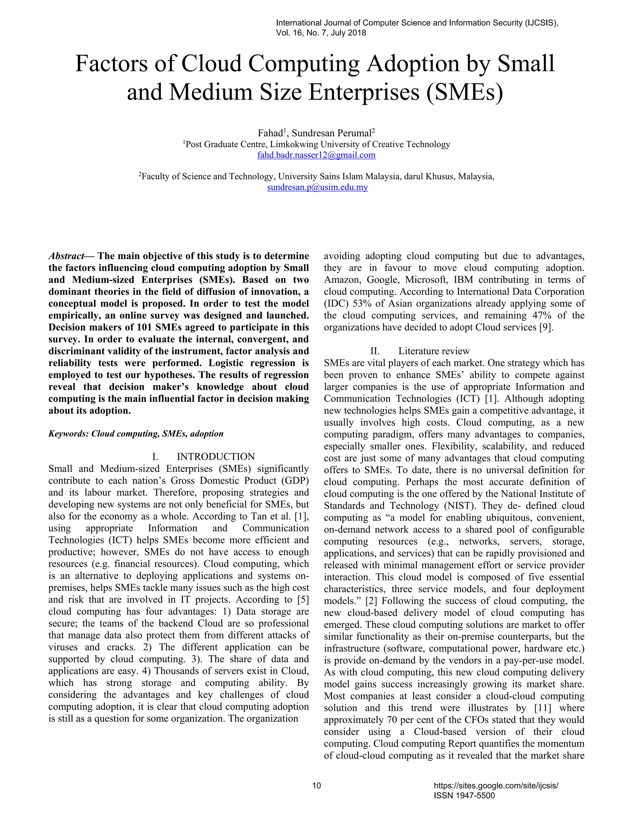 Abstract— The main objective of this study is to determine
the factors influencing cloud computing adoption by Small
and Medium-sized Enterprises (SMEs). Based on two
dominant theories in the field of diffusion of innovation, a
conceptual model is proposed. In order to test the model
empirically, an online survey was designed and launched.
Decision makers of 101 SMEs agreed to participate in this
survey. In order to evaluate the internal, convergent, and
discriminant validity of the instrument, factor analysis and
reliability tests were performed. Logistic regression is
employed to test our hypotheses. The results of regression
reveal that decision maker’s knowledge about cloud
computing is the main influential factor in decision making
about its adoption.
Keywords: Cloud computing, SMEs, adoption
I. INTRODUCTION
Small and Medium-sized Enterprises (SMEs) significantly
contribute to each nation’s Gross Domestic Product (GDP)
and its labour market. Therefore, proposing strategies and
developing new systems are not only beneficial for SMEs, but
also for the economy as a whole. According to Tan et al. [1],
using appropriate Information and Communication
Technologies (ICT) helps SMEs become more efficient and
productive; however, SMEs do not have access to enough
resources (e.g. financial resources). Cloud computing, which
is an alternative to deploying applications and systems on-
premises, helps SMEs tackle many issues such as the high cost
and risk that are involved in IT projects. According to [5]
cloud computing has four advantages: 1) Data storage are
secure; the teams of the backend Cloud are so professional
that manage data also protect them from different attacks of
viruses and cracks. 2) The different application can be
supported by cloud computing. 3). The share of data and
applications are easy. 4) Thousands of servers exist in Cloud,
which has strong storage and computing ability. By
considering the advantages and key challenges of cloud
computing adoption, it is clear that cloud computing adoption
is still as a question for some organization. The organization
avoiding adopting cloud computing but due to advantages,
they are in favour to move cloud computing adoption.
Amazon, Google, Microsoft, IBM contributing in terms of
cloud computing. According to International Data Corporation
(IDC) 53% of Asian organizations already applying some of
the cloud computing services, and remaining 47% of the
organizations have decided to adopt Cloud services [9].
II. Literature review
SMEs are vital players of each market. One strategy which has
been proven to enhance SMEs’ ability to compete against
larger companies is the use of appropriate Information and
Communication Technologies (ICT) [1]. Although adopting
new technologies helps SMEs gain a competitive advantage, it
usually involves high costs. Cloud computing, as a new
computing paradigm, offers many advantages to companies,
especially smaller ones. Flexibility, scalability, and reduced
cost are just some of many advantages that cloud computing
offers to SMEs. To date, there is no universal definition for
cloud computing. Perhaps the most accurate definition of
cloud computing is the one offered by the National Institute of
Standards and Technology (NIST). They de- defined cloud
computing as “a model for enabling ubiquitous, convenient,
on-demand network access to a shared pool of configurable
computing resources (e.g., networks, servers, storage,
applications, and services) that can be rapidly provisioned and
released with minimal management effort or service provider
interaction. This cloud model is composed of five essential
characteristics, three service models, and four deployment
models.” [2] Following the success of cloud computing, the
new cloud-based delivery model of cloud computing has
emerged. These cloud computing solutions are market to offer
similar functionality as their on-premise counterparts, but the
infrastructure (software, computational power, hardware etc.)
is provide on-demand by the vendors in a pay-per-use model.
As with cloud computing, this new cloud computing delivery
model gains success increasingly growing its market share.
Most companies at least consider a cloud-cloud computing
solution and this trend were illustrates by [11] where
approximately 70 per cent of the CFOs stated that they would
consider using a Cloud-based version of their cloud
computing. Cloud computing Report quantifies the momentum
of cloud-cloud computing as it revealed that the market share
Factors of Cloud Computing Adoption by Small
and Medium Size Enterprises (SMEs)
Fahad1
, Sundresan Perumal2
1
Post Graduate Centre, Limkokwing University of Creative Technology
fahd.badr.nasser12@gmail.com
2
Faculty of Science and Technology, University Sains Islam Malaysia, darul Khusus, Malaysia,
sundresan.p@usim.edu.my
International Journal of Computer Science and Information Security (IJCSIS),
Vol. 16, No. 7, July 2018
10 https://sites.google.com/site/ijcsis/
ISSN 1947-5500
 