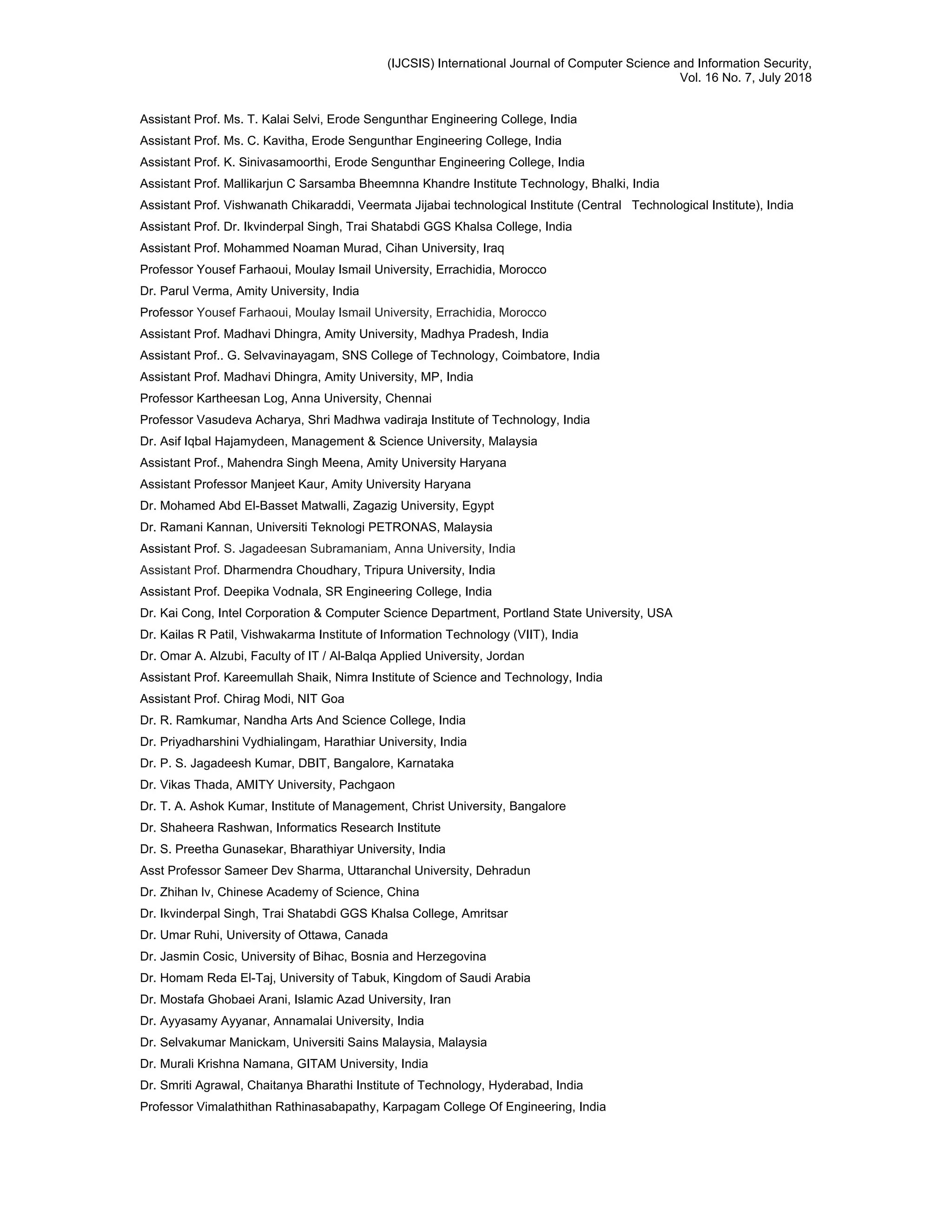 (IJCSIS) International Journal of Computer Science and Information Security,
Vol. 16 No. 7, July 2018
Assistant Prof. Ms. T. Kalai Selvi, Erode Sengunthar Engineering College, India
Assistant Prof. Ms. C. Kavitha, Erode Sengunthar Engineering College, India
Assistant Prof. K. Sinivasamoorthi, Erode Sengunthar Engineering College, India
Assistant Prof. Mallikarjun C Sarsamba Bheemnna Khandre Institute Technology, Bhalki, India
Assistant Prof. Vishwanath Chikaraddi, Veermata Jijabai technological Institute (Central Technological Institute), India
Assistant Prof. Dr. Ikvinderpal Singh, Trai Shatabdi GGS Khalsa College, India
Assistant Prof. Mohammed Noaman Murad, Cihan University, Iraq
Professor Yousef Farhaoui, Moulay Ismail University, Errachidia, Morocco
Dr. Parul Verma, Amity University, India
Professor Yousef Farhaoui, Moulay Ismail University, Errachidia, Morocco
Assistant Prof. Madhavi Dhingra, Amity University, Madhya Pradesh, India
Assistant Prof.. G. Selvavinayagam, SNS College of Technology, Coimbatore, India
Assistant Prof. Madhavi Dhingra, Amity University, MP, India
Professor Kartheesan Log, Anna University, Chennai
Professor Vasudeva Acharya, Shri Madhwa vadiraja Institute of Technology, India
Dr. Asif Iqbal Hajamydeen, Management & Science University, Malaysia
Assistant Prof., Mahendra Singh Meena, Amity University Haryana
Assistant Professor Manjeet Kaur, Amity University Haryana
Dr. Mohamed Abd El-Basset Matwalli, Zagazig University, Egypt
Dr. Ramani Kannan, Universiti Teknologi PETRONAS, Malaysia
Assistant Prof. S. Jagadeesan Subramaniam, Anna University, India
Assistant Prof. Dharmendra Choudhary, Tripura University, India
Assistant Prof. Deepika Vodnala, SR Engineering College, India
Dr. Kai Cong, Intel Corporation & Computer Science Department, Portland State University, USA
Dr. Kailas R Patil, Vishwakarma Institute of Information Technology (VIIT), India
Dr. Omar A. Alzubi, Faculty of IT / Al-Balqa Applied University, Jordan
Assistant Prof. Kareemullah Shaik, Nimra Institute of Science and Technology, India
Assistant Prof. Chirag Modi, NIT Goa
Dr. R. Ramkumar, Nandha Arts And Science College, India
Dr. Priyadharshini Vydhialingam, Harathiar University, India
Dr. P. S. Jagadeesh Kumar, DBIT, Bangalore, Karnataka
Dr. Vikas Thada, AMITY University, Pachgaon
Dr. T. A. Ashok Kumar, Institute of Management, Christ University, Bangalore
Dr. Shaheera Rashwan, Informatics Research Institute
Dr. S. Preetha Gunasekar, Bharathiyar University, India
Asst Professor Sameer Dev Sharma, Uttaranchal University, Dehradun
Dr. Zhihan lv, Chinese Academy of Science, China
Dr. Ikvinderpal Singh, Trai Shatabdi GGS Khalsa College, Amritsar
Dr. Umar Ruhi, University of Ottawa, Canada
Dr. Jasmin Cosic, University of Bihac, Bosnia and Herzegovina
Dr. Homam Reda El-Taj, University of Tabuk, Kingdom of Saudi Arabia
Dr. Mostafa Ghobaei Arani, Islamic Azad University, Iran
Dr. Ayyasamy Ayyanar, Annamalai University, India
Dr. Selvakumar Manickam, Universiti Sains Malaysia, Malaysia
Dr. Murali Krishna Namana, GITAM University, India
Dr. Smriti Agrawal, Chaitanya Bharathi Institute of Technology, Hyderabad, India
Professor Vimalathithan Rathinasabapathy, Karpagam College Of Engineering, India
 