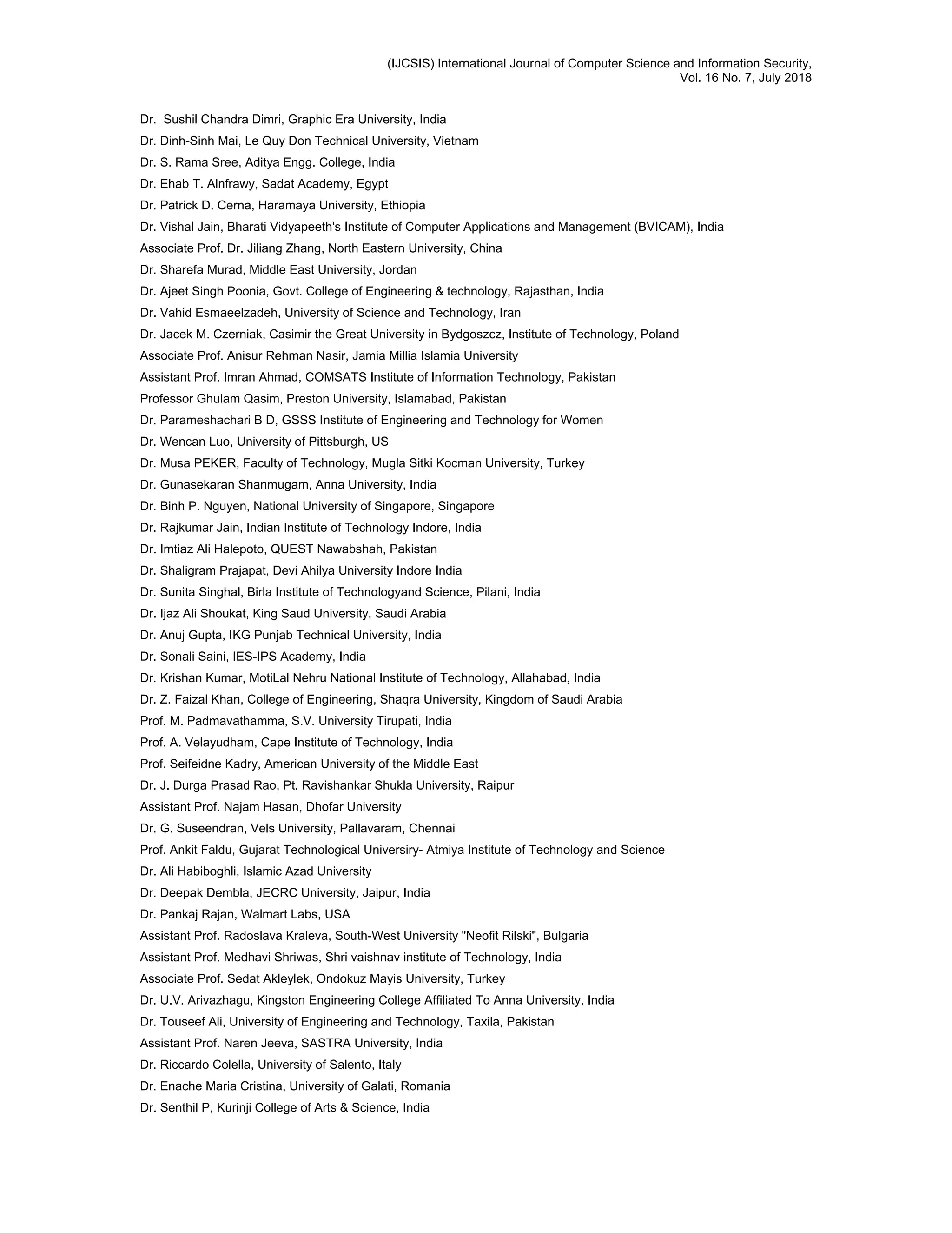 (IJCSIS) International Journal of Computer Science and Information Security,
Vol. 16 No. 7, July 2018
Dr. Sushil Chandra Dimri, Graphic Era University, India
Dr. Dinh-Sinh Mai, Le Quy Don Technical University, Vietnam
Dr. S. Rama Sree, Aditya Engg. College, India
Dr. Ehab T. Alnfrawy, Sadat Academy, Egypt
Dr. Patrick D. Cerna, Haramaya University, Ethiopia
Dr. Vishal Jain, Bharati Vidyapeeth's Institute of Computer Applications and Management (BVICAM), India
Associate Prof. Dr. Jiliang Zhang, North Eastern University, China
Dr. Sharefa Murad, Middle East University, Jordan
Dr. Ajeet Singh Poonia, Govt. College of Engineering & technology, Rajasthan, India
Dr. Vahid Esmaeelzadeh, University of Science and Technology, Iran
Dr. Jacek M. Czerniak, Casimir the Great University in Bydgoszcz, Institute of Technology, Poland
Associate Prof. Anisur Rehman Nasir, Jamia Millia Islamia University
Assistant Prof. Imran Ahmad, COMSATS Institute of Information Technology, Pakistan
Professor Ghulam Qasim, Preston University, Islamabad, Pakistan
Dr. Parameshachari B D, GSSS Institute of Engineering and Technology for Women
Dr. Wencan Luo, University of Pittsburgh, US
Dr. Musa PEKER, Faculty of Technology, Mugla Sitki Kocman University, Turkey
Dr. Gunasekaran Shanmugam, Anna University, India
Dr. Binh P. Nguyen, National University of Singapore, Singapore
Dr. Rajkumar Jain, Indian Institute of Technology Indore, India
Dr. Imtiaz Ali Halepoto, QUEST Nawabshah, Pakistan
Dr. Shaligram Prajapat, Devi Ahilya University Indore India
Dr. Sunita Singhal, Birla Institute of Technologyand Science, Pilani, India
Dr. Ijaz Ali Shoukat, King Saud University, Saudi Arabia
Dr. Anuj Gupta, IKG Punjab Technical University, India
Dr. Sonali Saini, IES-IPS Academy, India
Dr. Krishan Kumar, MotiLal Nehru National Institute of Technology, Allahabad, India
Dr. Z. Faizal Khan, College of Engineering, Shaqra University, Kingdom of Saudi Arabia
Prof. M. Padmavathamma, S.V. University Tirupati, India
Prof. A. Velayudham, Cape Institute of Technology, India
Prof. Seifeidne Kadry, American University of the Middle East
Dr. J. Durga Prasad Rao, Pt. Ravishankar Shukla University, Raipur
Assistant Prof. Najam Hasan, Dhofar University
Dr. G. Suseendran, Vels University, Pallavaram, Chennai
Prof. Ankit Faldu, Gujarat Technological Universiry- Atmiya Institute of Technology and Science
Dr. Ali Habiboghli, Islamic Azad University
Dr. Deepak Dembla, JECRC University, Jaipur, India
Dr. Pankaj Rajan, Walmart Labs, USA
Assistant Prof. Radoslava Kraleva, South-West University "Neofit Rilski", Bulgaria
Assistant Prof. Medhavi Shriwas, Shri vaishnav institute of Technology, India
Associate Prof. Sedat Akleylek, Ondokuz Mayis University, Turkey
Dr. U.V. Arivazhagu, Kingston Engineering College Affiliated To Anna University, India
Dr. Touseef Ali, University of Engineering and Technology, Taxila, Pakistan
Assistant Prof. Naren Jeeva, SASTRA University, India
Dr. Riccardo Colella, University of Salento, Italy
Dr. Enache Maria Cristina, University of Galati, Romania
Dr. Senthil P, Kurinji College of Arts & Science, India
 