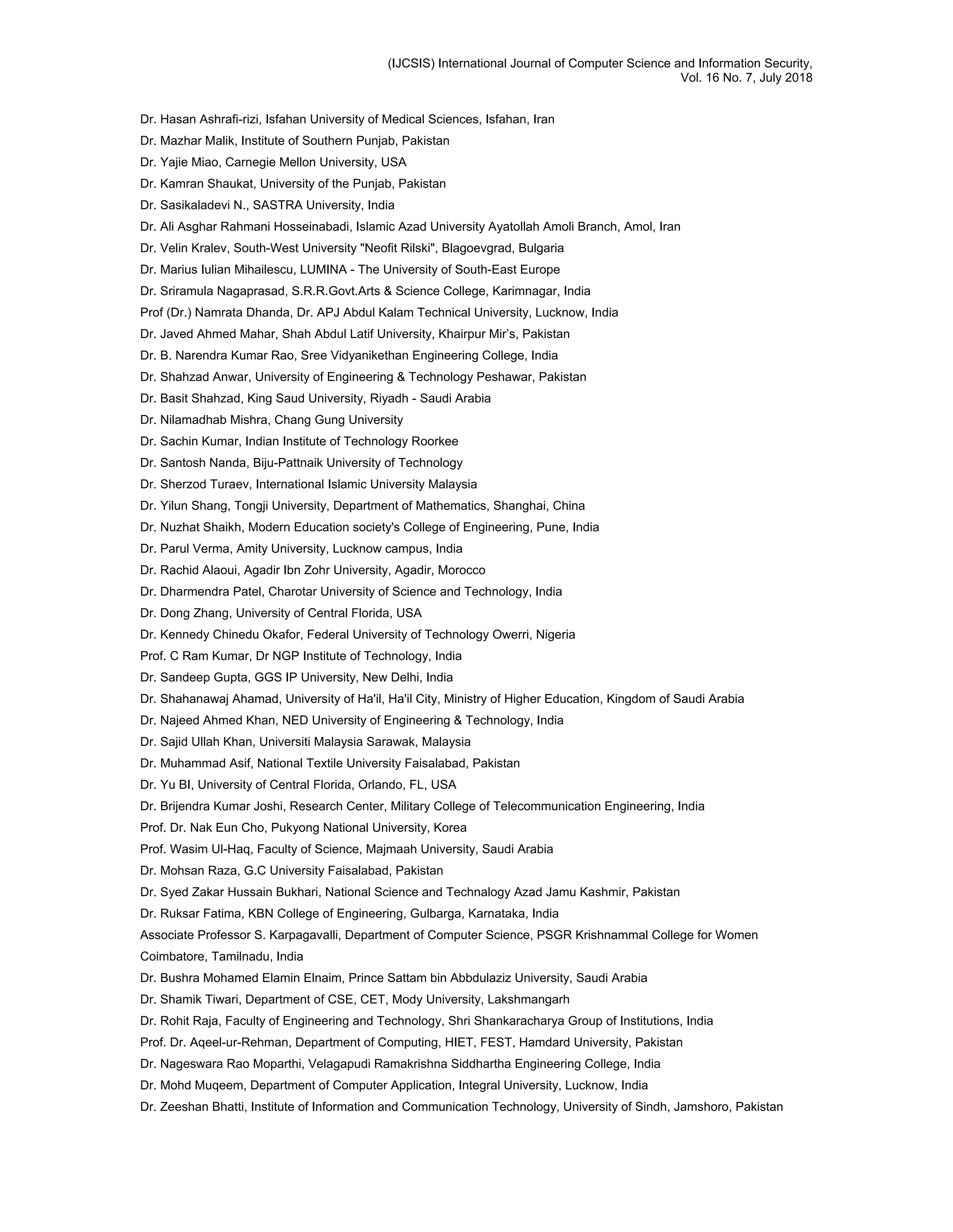 (IJCSIS) International Journal of Computer Science and Information Security,
Vol. 16 No. 7, July 2018
Dr. Hasan Ashrafi-rizi, Isfahan University of Medical Sciences, Isfahan, Iran
Dr. Mazhar Malik, Institute of Southern Punjab, Pakistan
Dr. Yajie Miao, Carnegie Mellon University, USA
Dr. Kamran Shaukat, University of the Punjab, Pakistan
Dr. Sasikaladevi N., SASTRA University, India
Dr. Ali Asghar Rahmani Hosseinabadi, Islamic Azad University Ayatollah Amoli Branch, Amol, Iran
Dr. Velin Kralev, South-West University "Neofit Rilski", Blagoevgrad, Bulgaria
Dr. Marius Iulian Mihailescu, LUMINA - The University of South-East Europe
Dr. Sriramula Nagaprasad, S.R.R.Govt.Arts & Science College, Karimnagar, India
Prof (Dr.) Namrata Dhanda, Dr. APJ Abdul Kalam Technical University, Lucknow, India
Dr. Javed Ahmed Mahar, Shah Abdul Latif University, Khairpur Mir’s, Pakistan
Dr. B. Narendra Kumar Rao, Sree Vidyanikethan Engineering College, India
Dr. Shahzad Anwar, University of Engineering & Technology Peshawar, Pakistan
Dr. Basit Shahzad, King Saud University, Riyadh - Saudi Arabia
Dr. Nilamadhab Mishra, Chang Gung University
Dr. Sachin Kumar, Indian Institute of Technology Roorkee
Dr. Santosh Nanda, Biju-Pattnaik University of Technology
Dr. Sherzod Turaev, International Islamic University Malaysia
Dr. Yilun Shang, Tongji University, Department of Mathematics, Shanghai, China
Dr. Nuzhat Shaikh, Modern Education society's College of Engineering, Pune, India
Dr. Parul Verma, Amity University, Lucknow campus, India
Dr. Rachid Alaoui, Agadir Ibn Zohr University, Agadir, Morocco
Dr. Dharmendra Patel, Charotar University of Science and Technology, India
Dr. Dong Zhang, University of Central Florida, USA
Dr. Kennedy Chinedu Okafor, Federal University of Technology Owerri, Nigeria
Prof. C Ram Kumar, Dr NGP Institute of Technology, India
Dr. Sandeep Gupta, GGS IP University, New Delhi, India
Dr. Shahanawaj Ahamad, University of Ha'il, Ha'il City, Ministry of Higher Education, Kingdom of Saudi Arabia
Dr. Najeed Ahmed Khan, NED University of Engineering & Technology, India
Dr. Sajid Ullah Khan, Universiti Malaysia Sarawak, Malaysia
Dr. Muhammad Asif, National Textile University Faisalabad, Pakistan
Dr. Yu BI, University of Central Florida, Orlando, FL, USA
Dr. Brijendra Kumar Joshi, Research Center, Military College of Telecommunication Engineering, India
Prof. Dr. Nak Eun Cho, Pukyong National University, Korea
Prof. Wasim Ul-Haq, Faculty of Science, Majmaah University, Saudi Arabia
Dr. Mohsan Raza, G.C University Faisalabad, Pakistan
Dr. Syed Zakar Hussain Bukhari, National Science and Technalogy Azad Jamu Kashmir, Pakistan
Dr. Ruksar Fatima, KBN College of Engineering, Gulbarga, Karnataka, India
Associate Professor S. Karpagavalli, Department of Computer Science, PSGR Krishnammal College for Women
Coimbatore, Tamilnadu, India
Dr. Bushra Mohamed Elamin Elnaim, Prince Sattam bin Abbdulaziz University, Saudi Arabia
Dr. Shamik Tiwari, Department of CSE, CET, Mody University, Lakshmangarh
Dr. Rohit Raja, Faculty of Engineering and Technology, Shri Shankaracharya Group of Institutions, India
Prof. Dr. Aqeel-ur-Rehman, Department of Computing, HIET, FEST, Hamdard University, Pakistan
Dr. Nageswara Rao Moparthi, Velagapudi Ramakrishna Siddhartha Engineering College, India
Dr. Mohd Muqeem, Department of Computer Application, Integral University, Lucknow, India
Dr. Zeeshan Bhatti, Institute of Information and Communication Technology, University of Sindh, Jamshoro, Pakistan
 