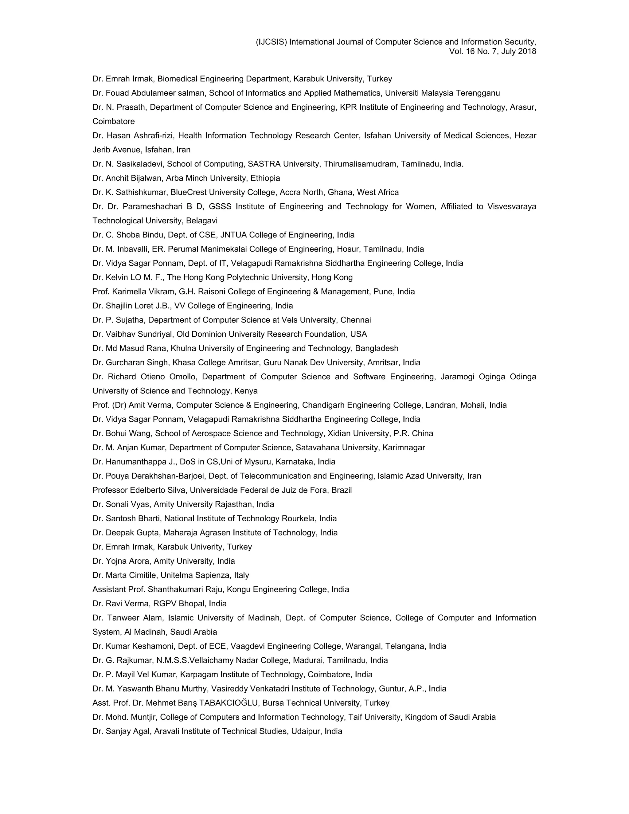 (IJCSIS) International Journal of Computer Science and Information Security,
Vol. 16 No. 7, July 2018
Dr. Emrah Irmak, Biomedical Engineering Department, Karabuk University, Turkey
Dr. Fouad Abdulameer salman, School of Informatics and Applied Mathematics, Universiti Malaysia Terengganu
Dr. N. Prasath, Department of Computer Science and Engineering, KPR Institute of Engineering and Technology, Arasur,
Coimbatore
Dr. Hasan Ashrafi-rizi, Health Information Technology Research Center, Isfahan University of Medical Sciences, Hezar
Jerib Avenue, Isfahan, Iran
Dr. N. Sasikaladevi, School of Computing, SASTRA University, Thirumalisamudram, Tamilnadu, India.
Dr. Anchit Bijalwan, Arba Minch University, Ethiopia
Dr. K. Sathishkumar, BlueCrest University College, Accra North, Ghana, West Africa
Dr. Dr. Parameshachari B D, GSSS Institute of Engineering and Technology for Women, Affiliated to Visvesvaraya
Technological University, Belagavi
Dr. C. Shoba Bindu, Dept. of CSE, JNTUA College of Engineering, India
Dr. M. Inbavalli, ER. Perumal Manimekalai College of Engineering, Hosur, Tamilnadu, India
Dr. Vidya Sagar Ponnam, Dept. of IT, Velagapudi Ramakrishna Siddhartha Engineering College, India
Dr. Kelvin LO M. F., The Hong Kong Polytechnic University, Hong Kong
Prof. Karimella Vikram, G.H. Raisoni College of Engineering & Management, Pune, India
Dr. Shajilin Loret J.B., VV College of Engineering, India
Dr. P. Sujatha, Department of Computer Science at Vels University, Chennai
Dr. Vaibhav Sundriyal, Old Dominion University Research Foundation, USA
Dr. Md Masud Rana, Khulna University of Engineering and Technology, Bangladesh
Dr. Gurcharan Singh, Khasa College Amritsar, Guru Nanak Dev University, Amritsar, India
Dr. Richard Otieno Omollo, Department of Computer Science and Software Engineering, Jaramogi Oginga Odinga
University of Science and Technology, Kenya
Prof. (Dr) Amit Verma, Computer Science & Engineering, Chandigarh Engineering College, Landran, Mohali, India
Dr. Vidya Sagar Ponnam, Velagapudi Ramakrishna Siddhartha Engineering College, India
Dr. Bohui Wang, School of Aerospace Science and Technology, Xidian University, P.R. China
Dr. M. Anjan Kumar, Department of Computer Science, Satavahana University, Karimnagar
Dr. Hanumanthappa J., DoS in CS,Uni of Mysuru, Karnataka, India
Dr. Pouya Derakhshan-Barjoei, Dept. of Telecommunication and Engineering, Islamic Azad University, Iran
Professor Edelberto Silva, Universidade Federal de Juiz de Fora, Brazil
Dr. Sonali Vyas, Amity University Rajasthan, India
Dr. Santosh Bharti, National Institute of Technology Rourkela, India
Dr. Deepak Gupta, Maharaja Agrasen Institute of Technology, India
Dr. Emrah Irmak, Karabuk Univerity, Turkey
Dr. Yojna Arora, Amity University, India
Dr. Marta Cimitile, Unitelma Sapienza, Italy
Assistant Prof. Shanthakumari Raju, Kongu Engineering College, India
Dr. Ravi Verma, RGPV Bhopal, India
Dr. Tanweer Alam, Islamic University of Madinah, Dept. of Computer Science, College of Computer and Information
System, Al Madinah, Saudi Arabia
Dr. Kumar Keshamoni, Dept. of ECE, Vaagdevi Engineering College, Warangal, Telangana, India
Dr. G. Rajkumar, N.M.S.S.Vellaichamy Nadar College, Madurai, Tamilnadu, India
Dr. P. Mayil Vel Kumar, Karpagam Institute of Technology, Coimbatore, India
Dr. M. Yaswanth Bhanu Murthy, Vasireddy Venkatadri Institute of Technology, Guntur, A.P., India
Asst. Prof. Dr. Mehmet Barış TABAKCIOĞLU, Bursa Technical University, Turkey
Dr. Mohd. Muntjir, College of Computers and Information Technology, Taif University, Kingdom of Saudi Arabia
Dr. Sanjay Agal, Aravali Institute of Technical Studies, Udaipur, India
 