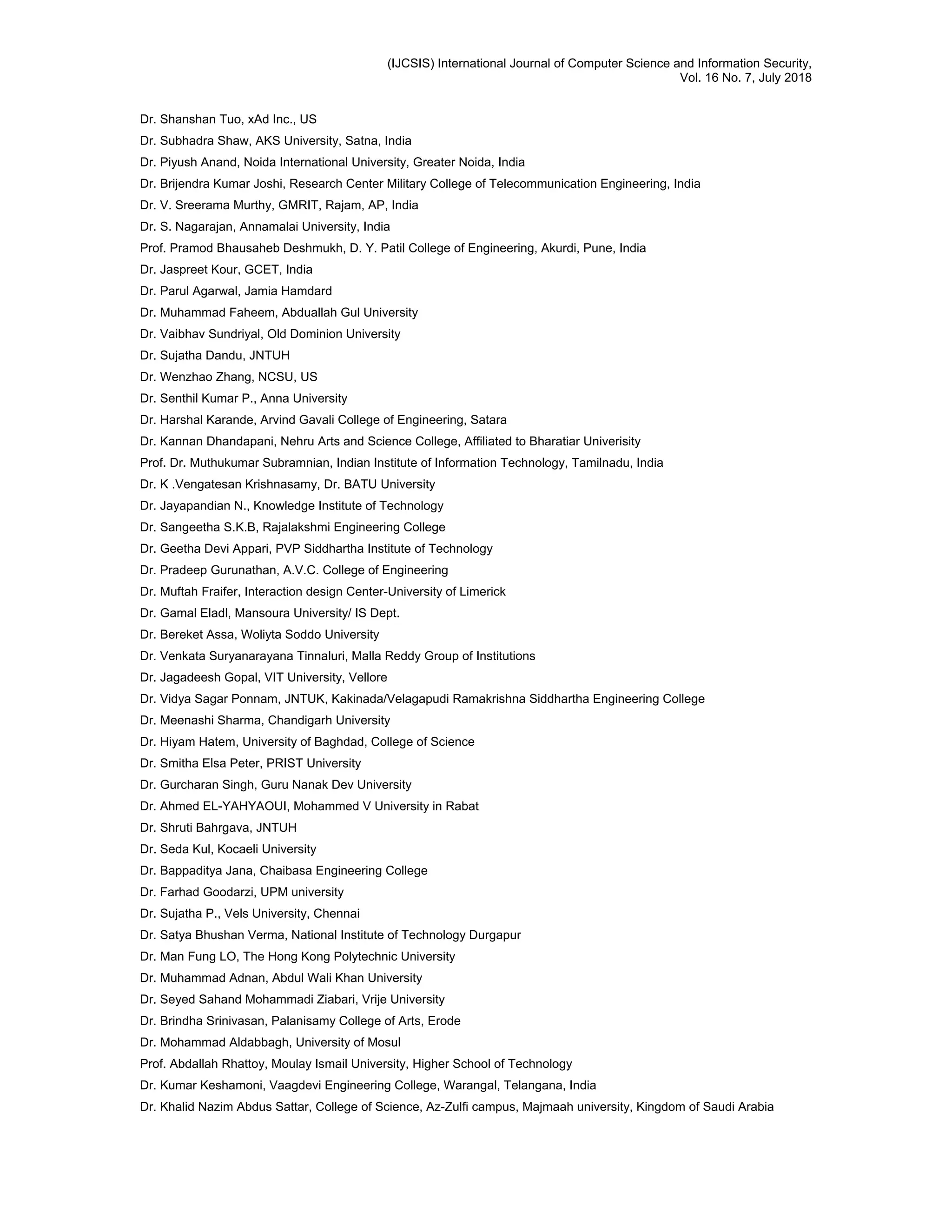 (IJCSIS) International Journal of Computer Science and Information Security,
Vol. 16 No. 7, July 2018
Dr. Shanshan Tuo, xAd Inc., US
Dr. Subhadra Shaw, AKS University, Satna, India
Dr. Piyush Anand, Noida International University, Greater Noida, India
Dr. Brijendra Kumar Joshi, Research Center Military College of Telecommunication Engineering, India
Dr. V. Sreerama Murthy, GMRIT, Rajam, AP, India
Dr. S. Nagarajan, Annamalai University, India
Prof. Pramod Bhausaheb Deshmukh, D. Y. Patil College of Engineering, Akurdi, Pune, India
Dr. Jaspreet Kour, GCET, India
Dr. Parul Agarwal, Jamia Hamdard
Dr. Muhammad Faheem, Abduallah Gul University
Dr. Vaibhav Sundriyal, Old Dominion University
Dr. Sujatha Dandu, JNTUH
Dr. Wenzhao Zhang, NCSU, US
Dr. Senthil Kumar P., Anna University
Dr. Harshal Karande, Arvind Gavali College of Engineering, Satara
Dr. Kannan Dhandapani, Nehru Arts and Science College, Affiliated to Bharatiar Univerisity
Prof. Dr. Muthukumar Subramnian, Indian Institute of Information Technology, Tamilnadu, India
Dr. K .Vengatesan Krishnasamy, Dr. BATU University
Dr. Jayapandian N., Knowledge Institute of Technology
Dr. Sangeetha S.K.B, Rajalakshmi Engineering College
Dr. Geetha Devi Appari, PVP Siddhartha Institute of Technology
Dr. Pradeep Gurunathan, A.V.C. College of Engineering
Dr. Muftah Fraifer, Interaction design Center-University of Limerick
Dr. Gamal Eladl, Mansoura University/ IS Dept.
Dr. Bereket Assa, Woliyta Soddo University
Dr. Venkata Suryanarayana Tinnaluri, Malla Reddy Group of Institutions
Dr. Jagadeesh Gopal, VIT University, Vellore
Dr. Vidya Sagar Ponnam, JNTUK, Kakinada/Velagapudi Ramakrishna Siddhartha Engineering College
Dr. Meenashi Sharma, Chandigarh University
Dr. Hiyam Hatem, University of Baghdad, College of Science
Dr. Smitha Elsa Peter, PRIST University
Dr. Gurcharan Singh, Guru Nanak Dev University
Dr. Ahmed EL-YAHYAOUI, Mohammed V University in Rabat
Dr. Shruti Bahrgava, JNTUH
Dr. Seda Kul, Kocaeli University
Dr. Bappaditya Jana, Chaibasa Engineering College
Dr. Farhad Goodarzi, UPM university
Dr. Sujatha P., Vels University, Chennai
Dr. Satya Bhushan Verma, National Institute of Technology Durgapur
Dr. Man Fung LO, The Hong Kong Polytechnic University
Dr. Muhammad Adnan, Abdul Wali Khan University
Dr. Seyed Sahand Mohammadi Ziabari, Vrije University
Dr. Brindha Srinivasan, Palanisamy College of Arts, Erode
Dr. Mohammad Aldabbagh, University of Mosul
Prof. Abdallah Rhattoy, Moulay Ismail University, Higher School of Technology
Dr. Kumar Keshamoni, Vaagdevi Engineering College, Warangal, Telangana, India
Dr. Khalid Nazim Abdus Sattar, College of Science, Az-Zulfi campus, Majmaah university, Kingdom of Saudi Arabia
 