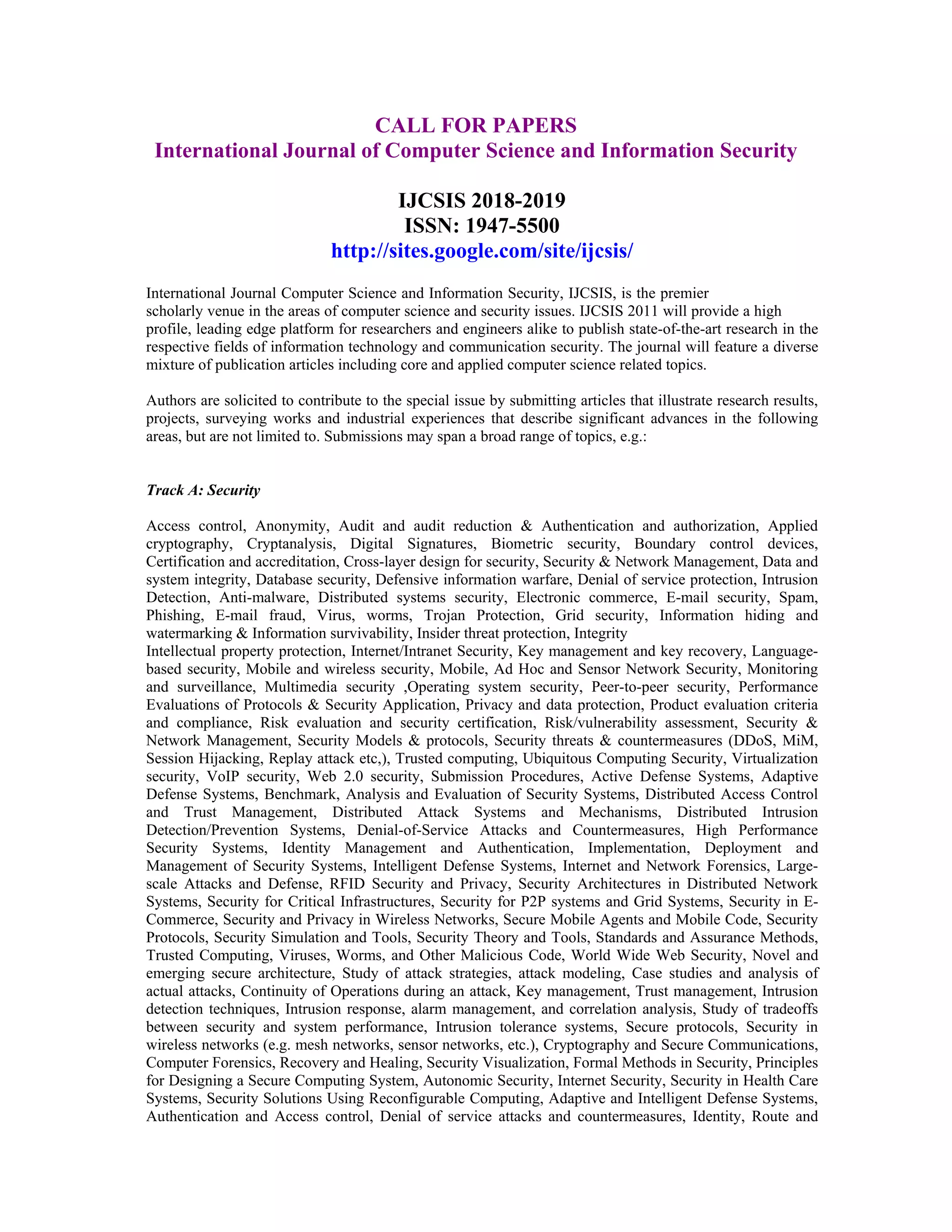 CALL FOR PAPERS
International Journal of Computer Science and Information Security
IJCSIS 2018-2019
ISSN: 1947-5500
http://sites.google.com/site/ijcsis/
International Journal Computer Science and Information Security, IJCSIS, is the premier
scholarly venue in the areas of computer science and security issues. IJCSIS 2011 will provide a high
profile, leading edge platform for researchers and engineers alike to publish state-of-the-art research in the
respective fields of information technology and communication security. The journal will feature a diverse
mixture of publication articles including core and applied computer science related topics.
Authors are solicited to contribute to the special issue by submitting articles that illustrate research results,
projects, surveying works and industrial experiences that describe significant advances in the following
areas, but are not limited to. Submissions may span a broad range of topics, e.g.:
Track A: Security
Access control, Anonymity, Audit and audit reduction & Authentication and authorization, Applied
cryptography, Cryptanalysis, Digital Signatures, Biometric security, Boundary control devices,
Certification and accreditation, Cross-layer design for security, Security & Network Management, Data and
system integrity, Database security, Defensive information warfare, Denial of service protection, Intrusion
Detection, Anti-malware, Distributed systems security, Electronic commerce, E-mail security, Spam,
Phishing, E-mail fraud, Virus, worms, Trojan Protection, Grid security, Information hiding and
watermarking & Information survivability, Insider threat protection, Integrity
Intellectual property protection, Internet/Intranet Security, Key management and key recovery, Language-
based security, Mobile and wireless security, Mobile, Ad Hoc and Sensor Network Security, Monitoring
and surveillance, Multimedia security ,Operating system security, Peer-to-peer security, Performance
Evaluations of Protocols & Security Application, Privacy and data protection, Product evaluation criteria
and compliance, Risk evaluation and security certification, Risk/vulnerability assessment, Security &
Network Management, Security Models & protocols, Security threats & countermeasures (DDoS, MiM,
Session Hijacking, Replay attack etc,), Trusted computing, Ubiquitous Computing Security, Virtualization
security, VoIP security, Web 2.0 security, Submission Procedures, Active Defense Systems, Adaptive
Defense Systems, Benchmark, Analysis and Evaluation of Security Systems, Distributed Access Control
and Trust Management, Distributed Attack Systems and Mechanisms, Distributed Intrusion
Detection/Prevention Systems, Denial-of-Service Attacks and Countermeasures, High Performance
Security Systems, Identity Management and Authentication, Implementation, Deployment and
Management of Security Systems, Intelligent Defense Systems, Internet and Network Forensics, Large-
scale Attacks and Defense, RFID Security and Privacy, Security Architectures in Distributed Network
Systems, Security for Critical Infrastructures, Security for P2P systems and Grid Systems, Security in E-
Commerce, Security and Privacy in Wireless Networks, Secure Mobile Agents and Mobile Code, Security
Protocols, Security Simulation and Tools, Security Theory and Tools, Standards and Assurance Methods,
Trusted Computing, Viruses, Worms, and Other Malicious Code, World Wide Web Security, Novel and
emerging secure architecture, Study of attack strategies, attack modeling, Case studies and analysis of
actual attacks, Continuity of Operations during an attack, Key management, Trust management, Intrusion
detection techniques, Intrusion response, alarm management, and correlation analysis, Study of tradeoffs
between security and system performance, Intrusion tolerance systems, Secure protocols, Security in
wireless networks (e.g. mesh networks, sensor networks, etc.), Cryptography and Secure Communications,
Computer Forensics, Recovery and Healing, Security Visualization, Formal Methods in Security, Principles
for Designing a Secure Computing System, Autonomic Security, Internet Security, Security in Health Care
Systems, Security Solutions Using Reconfigurable Computing, Adaptive and Intelligent Defense Systems,
Authentication and Access control, Denial of service attacks and countermeasures, Identity, Route and
 
