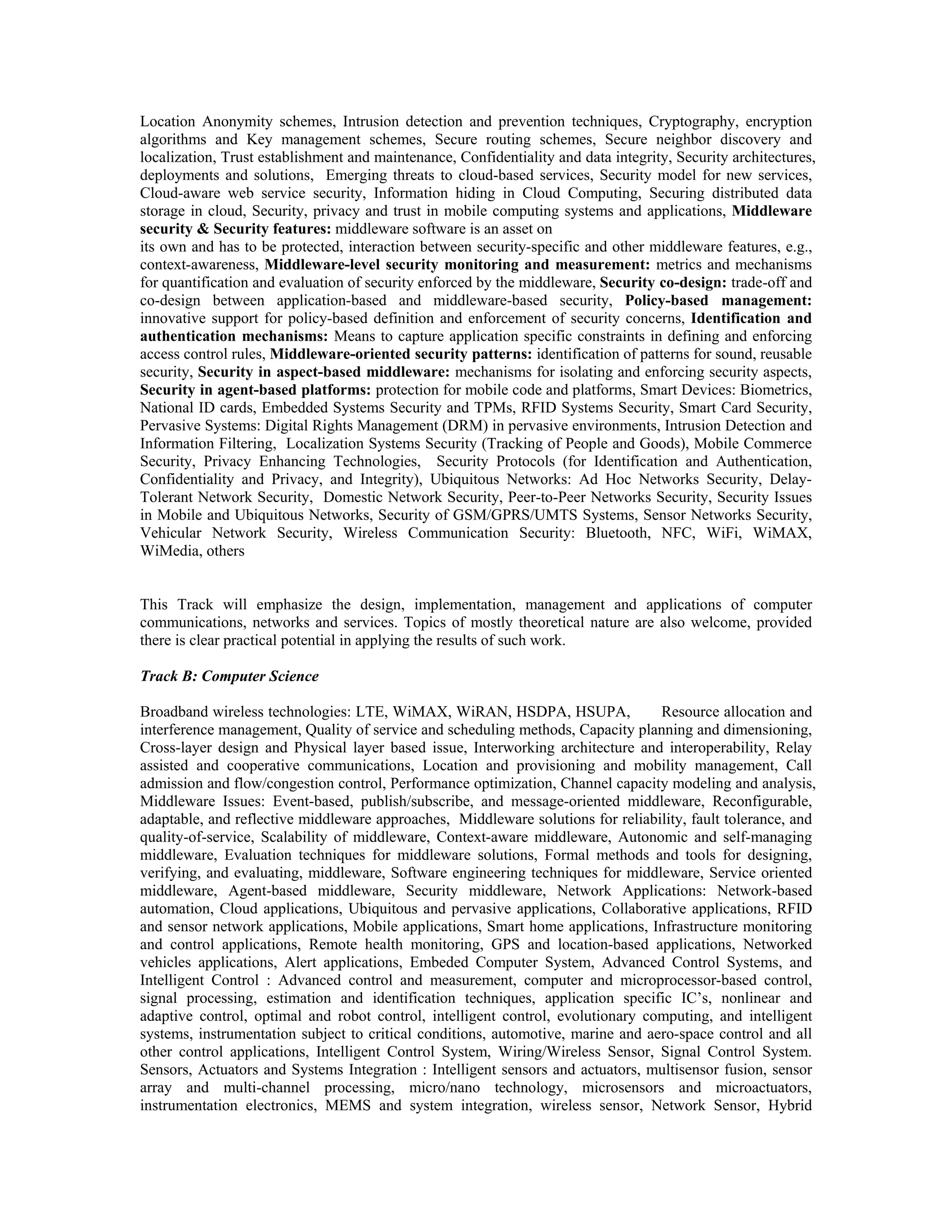 Location Anonymity schemes, Intrusion detection and prevention techniques, Cryptography, encryption
algorithms and Key management schemes, Secure routing schemes, Secure neighbor discovery and
localization, Trust establishment and maintenance, Confidentiality and data integrity, Security architectures,
deployments and solutions, Emerging threats to cloud-based services, Security model for new services,
Cloud-aware web service security, Information hiding in Cloud Computing, Securing distributed data
storage in cloud, Security, privacy and trust in mobile computing systems and applications, Middleware
security & Security features: middleware software is an asset on
its own and has to be protected, interaction between security-specific and other middleware features, e.g.,
context-awareness, Middleware-level security monitoring and measurement: metrics and mechanisms
for quantification and evaluation of security enforced by the middleware, Security co-design: trade-off and
co-design between application-based and middleware-based security, Policy-based management:
innovative support for policy-based definition and enforcement of security concerns, Identification and
authentication mechanisms: Means to capture application specific constraints in defining and enforcing
access control rules, Middleware-oriented security patterns: identification of patterns for sound, reusable
security, Security in aspect-based middleware: mechanisms for isolating and enforcing security aspects,
Security in agent-based platforms: protection for mobile code and platforms, Smart Devices: Biometrics,
National ID cards, Embedded Systems Security and TPMs, RFID Systems Security, Smart Card Security,
Pervasive Systems: Digital Rights Management (DRM) in pervasive environments, Intrusion Detection and
Information Filtering, Localization Systems Security (Tracking of People and Goods), Mobile Commerce
Security, Privacy Enhancing Technologies, Security Protocols (for Identification and Authentication,
Confidentiality and Privacy, and Integrity), Ubiquitous Networks: Ad Hoc Networks Security, Delay-
Tolerant Network Security, Domestic Network Security, Peer-to-Peer Networks Security, Security Issues
in Mobile and Ubiquitous Networks, Security of GSM/GPRS/UMTS Systems, Sensor Networks Security,
Vehicular Network Security, Wireless Communication Security: Bluetooth, NFC, WiFi, WiMAX,
WiMedia, others
This Track will emphasize the design, implementation, management and applications of computer
communications, networks and services. Topics of mostly theoretical nature are also welcome, provided
there is clear practical potential in applying the results of such work.
Track B: Computer Science
Broadband wireless technologies: LTE, WiMAX, WiRAN, HSDPA, HSUPA, Resource allocation and
interference management, Quality of service and scheduling methods, Capacity planning and dimensioning,
Cross-layer design and Physical layer based issue, Interworking architecture and interoperability, Relay
assisted and cooperative communications, Location and provisioning and mobility management, Call
admission and flow/congestion control, Performance optimization, Channel capacity modeling and analysis,
Middleware Issues: Event-based, publish/subscribe, and message-oriented middleware, Reconfigurable,
adaptable, and reflective middleware approaches, Middleware solutions for reliability, fault tolerance, and
quality-of-service, Scalability of middleware, Context-aware middleware, Autonomic and self-managing
middleware, Evaluation techniques for middleware solutions, Formal methods and tools for designing,
verifying, and evaluating, middleware, Software engineering techniques for middleware, Service oriented
middleware, Agent-based middleware, Security middleware, Network Applications: Network-based
automation, Cloud applications, Ubiquitous and pervasive applications, Collaborative applications, RFID
and sensor network applications, Mobile applications, Smart home applications, Infrastructure monitoring
and control applications, Remote health monitoring, GPS and location-based applications, Networked
vehicles applications, Alert applications, Embeded Computer System, Advanced Control Systems, and
Intelligent Control : Advanced control and measurement, computer and microprocessor-based control,
signal processing, estimation and identification techniques, application specific IC’s, nonlinear and
adaptive control, optimal and robot control, intelligent control, evolutionary computing, and intelligent
systems, instrumentation subject to critical conditions, automotive, marine and aero-space control and all
other control applications, Intelligent Control System, Wiring/Wireless Sensor, Signal Control System.
Sensors, Actuators and Systems Integration : Intelligent sensors and actuators, multisensor fusion, sensor
array and multi-channel processing, micro/nano technology, microsensors and microactuators,
instrumentation electronics, MEMS and system integration, wireless sensor, Network Sensor, Hybrid
 