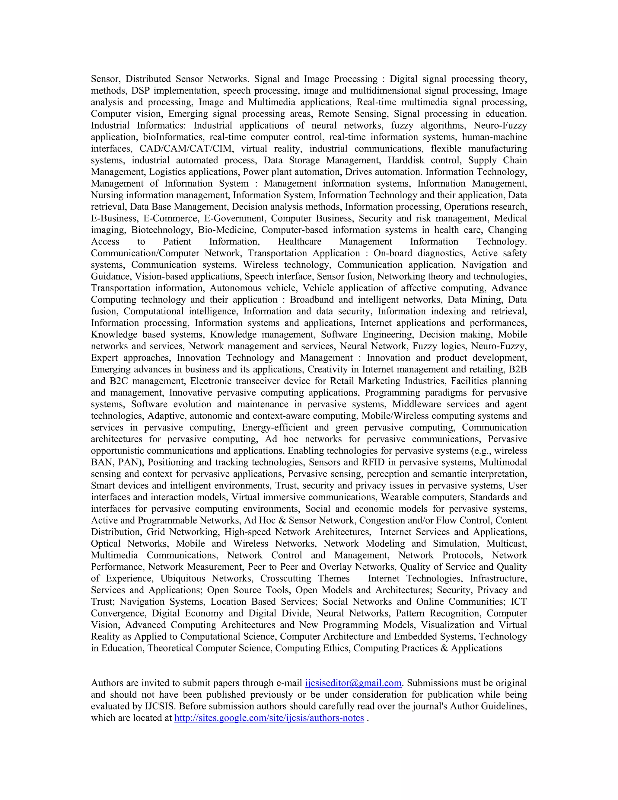 Sensor, Distributed Sensor Networks. Signal and Image Processing : Digital signal processing theory,
methods, DSP implementation, speech processing, image and multidimensional signal processing, Image
analysis and processing, Image and Multimedia applications, Real-time multimedia signal processing,
Computer vision, Emerging signal processing areas, Remote Sensing, Signal processing in education.
Industrial Informatics: Industrial applications of neural networks, fuzzy algorithms, Neuro-Fuzzy
application, bioInformatics, real-time computer control, real-time information systems, human-machine
interfaces, CAD/CAM/CAT/CIM, virtual reality, industrial communications, flexible manufacturing
systems, industrial automated process, Data Storage Management, Harddisk control, Supply Chain
Management, Logistics applications, Power plant automation, Drives automation. Information Technology,
Management of Information System : Management information systems, Information Management,
Nursing information management, Information System, Information Technology and their application, Data
retrieval, Data Base Management, Decision analysis methods, Information processing, Operations research,
E-Business, E-Commerce, E-Government, Computer Business, Security and risk management, Medical
imaging, Biotechnology, Bio-Medicine, Computer-based information systems in health care, Changing
Access to Patient Information, Healthcare Management Information Technology.
Communication/Computer Network, Transportation Application : On-board diagnostics, Active safety
systems, Communication systems, Wireless technology, Communication application, Navigation and
Guidance, Vision-based applications, Speech interface, Sensor fusion, Networking theory and technologies,
Transportation information, Autonomous vehicle, Vehicle application of affective computing, Advance
Computing technology and their application : Broadband and intelligent networks, Data Mining, Data
fusion, Computational intelligence, Information and data security, Information indexing and retrieval,
Information processing, Information systems and applications, Internet applications and performances,
Knowledge based systems, Knowledge management, Software Engineering, Decision making, Mobile
networks and services, Network management and services, Neural Network, Fuzzy logics, Neuro-Fuzzy,
Expert approaches, Innovation Technology and Management : Innovation and product development,
Emerging advances in business and its applications, Creativity in Internet management and retailing, B2B
and B2C management, Electronic transceiver device for Retail Marketing Industries, Facilities planning
and management, Innovative pervasive computing applications, Programming paradigms for pervasive
systems, Software evolution and maintenance in pervasive systems, Middleware services and agent
technologies, Adaptive, autonomic and context-aware computing, Mobile/Wireless computing systems and
services in pervasive computing, Energy-efficient and green pervasive computing, Communication
architectures for pervasive computing, Ad hoc networks for pervasive communications, Pervasive
opportunistic communications and applications, Enabling technologies for pervasive systems (e.g., wireless
BAN, PAN), Positioning and tracking technologies, Sensors and RFID in pervasive systems, Multimodal
sensing and context for pervasive applications, Pervasive sensing, perception and semantic interpretation,
Smart devices and intelligent environments, Trust, security and privacy issues in pervasive systems, User
interfaces and interaction models, Virtual immersive communications, Wearable computers, Standards and
interfaces for pervasive computing environments, Social and economic models for pervasive systems,
Active and Programmable Networks, Ad Hoc & Sensor Network, Congestion and/or Flow Control, Content
Distribution, Grid Networking, High-speed Network Architectures, Internet Services and Applications,
Optical Networks, Mobile and Wireless Networks, Network Modeling and Simulation, Multicast,
Multimedia Communications, Network Control and Management, Network Protocols, Network
Performance, Network Measurement, Peer to Peer and Overlay Networks, Quality of Service and Quality
of Experience, Ubiquitous Networks, Crosscutting Themes – Internet Technologies, Infrastructure,
Services and Applications; Open Source Tools, Open Models and Architectures; Security, Privacy and
Trust; Navigation Systems, Location Based Services; Social Networks and Online Communities; ICT
Convergence, Digital Economy and Digital Divide, Neural Networks, Pattern Recognition, Computer
Vision, Advanced Computing Architectures and New Programming Models, Visualization and Virtual
Reality as Applied to Computational Science, Computer Architecture and Embedded Systems, Technology
in Education, Theoretical Computer Science, Computing Ethics, Computing Practices & Applications
Authors are invited to submit papers through e-mail ijcsiseditor@gmail.com. Submissions must be original
and should not have been published previously or be under consideration for publication while being
evaluated by IJCSIS. Before submission authors should carefully read over the journal's Author Guidelines,
which are located at http://sites.google.com/site/ijcsis/authors-notes .
 