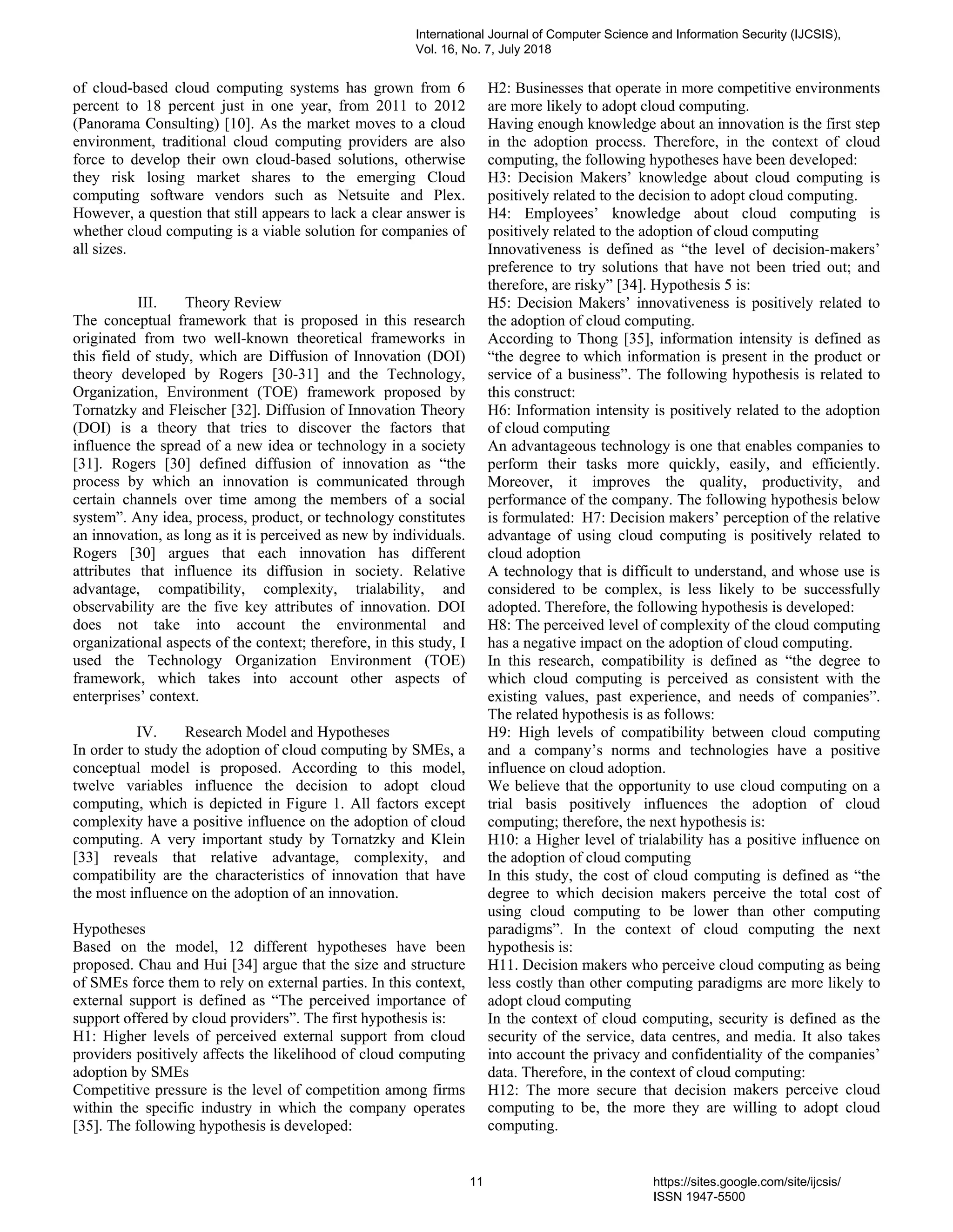 of cloud-based cloud computing systems has grown from 6
percent to 18 percent just in one year, from 2011 to 2012
(Panorama Consulting) [10]. As the market moves to a cloud
environment, traditional cloud computing providers are also
force to develop their own cloud-based solutions, otherwise
they risk losing market shares to the emerging Cloud
computing software vendors such as Netsuite and Plex.
However, a question that still appears to lack a clear answer is
whether cloud computing is a viable solution for companies of
all sizes.
III. Theory Review
The conceptual framework that is proposed in this research
originated from two well-known theoretical frameworks in
this field of study, which are Diffusion of Innovation (DOI)
theory developed by Rogers [30-31] and the Technology,
Organization, Environment (TOE) framework proposed by
Tornatzky and Fleischer [32]. Diffusion of Innovation Theory
(DOI) is a theory that tries to discover the factors that
influence the spread of a new idea or technology in a society
[31]. Rogers [30] defined diffusion of innovation as “the
process by which an innovation is communicated through
certain channels over time among the members of a social
system”. Any idea, process, product, or technology constitutes
an innovation, as long as it is perceived as new by individuals.
Rogers [30] argues that each innovation has different
attributes that influence its diffusion in society. Relative
advantage, compatibility, complexity, trialability, and
observability are the five key attributes of innovation. DOI
does not take into account the environmental and
organizational aspects of the context; therefore, in this study, I
used the Technology Organization Environment (TOE)
framework, which takes into account other aspects of
enterprises’ context.
IV. Research Model and Hypotheses
In order to study the adoption of cloud computing by SMEs, a
conceptual model is proposed. According to this model,
twelve variables influence the decision to adopt cloud
computing, which is depicted in Figure 1. All factors except
complexity have a positive influence on the adoption of cloud
computing. A very important study by Tornatzky and Klein
[33] reveals that relative advantage, complexity, and
compatibility are the characteristics of innovation that have
the most influence on the adoption of an innovation.
Hypotheses
Based on the model, 12 different hypotheses have been
proposed. Chau and Hui [34] argue that the size and structure
of SMEs force them to rely on external parties. In this context,
external support is defined as “The perceived importance of
support offered by cloud providers”. The first hypothesis is:
H1: Higher levels of perceived external support from cloud
providers positively affects the likelihood of cloud computing
adoption by SMEs
Competitive pressure is the level of competition among firms
within the specific industry in which the company operates
[35]. The following hypothesis is developed:
H2: Businesses that operate in more competitive environments
are more likely to adopt cloud computing.
Having enough knowledge about an innovation is the first step
in the adoption process. Therefore, in the context of cloud
computing, the following hypotheses have been developed:
H3: Decision Makers’ knowledge about cloud computing is
positively related to the decision to adopt cloud computing.
H4: Employees’ knowledge about cloud computing is
positively related to the adoption of cloud computing
Innovativeness is defined as “the level of decision-makers’
preference to try solutions that have not been tried out; and
therefore, are risky” [34]. Hypothesis 5 is:
H5: Decision Makers’ innovativeness is positively related to
the adoption of cloud computing.
According to Thong [35], information intensity is defined as
“the degree to which information is present in the product or
service of a business”. The following hypothesis is related to
this construct:
H6: Information intensity is positively related to the adoption
of cloud computing
An advantageous technology is one that enables companies to
perform their tasks more quickly, easily, and efficiently.
Moreover, it improves the quality, productivity, and
performance of the company. The following hypothesis below
is formulated: H7: Decision makers’ perception of the relative
advantage of using cloud computing is positively related to
cloud adoption
A technology that is difficult to understand, and whose use is
considered to be complex, is less likely to be successfully
adopted. Therefore, the following hypothesis is developed:
H8: The perceived level of complexity of the cloud computing
has a negative impact on the adoption of cloud computing.
In this research, compatibility is defined as “the degree to
which cloud computing is perceived as consistent with the
existing values, past experience, and needs of companies”.
The related hypothesis is as follows:
H9: High levels of compatibility between cloud computing
and a company’s norms and technologies have a positive
influence on cloud adoption.
We believe that the opportunity to use cloud computing on a
trial basis positively influences the adoption of cloud
computing; therefore, the next hypothesis is:
H10: a Higher level of trialability has a positive influence on
the adoption of cloud computing
In this study, the cost of cloud computing is defined as “the
degree to which decision makers perceive the total cost of
using cloud computing to be lower than other computing
paradigms”. In the context of cloud computing the next
hypothesis is:
H11. Decision makers who perceive cloud computing as being
less costly than other computing paradigms are more likely to
adopt cloud computing
In the context of cloud computing, security is defined as the
security of the service, data centres, and media. It also takes
into account the privacy and confidentiality of the companies’
data. Therefore, in the context of cloud computing:
H12: The more secure that decision makers perceive cloud
computing to be, the more they are willing to adopt cloud
computing.
International Journal of Computer Science and Information Security (IJCSIS),
Vol. 16, No. 7, July 2018
11 https://sites.google.com/site/ijcsis/
ISSN 1947-5500
 