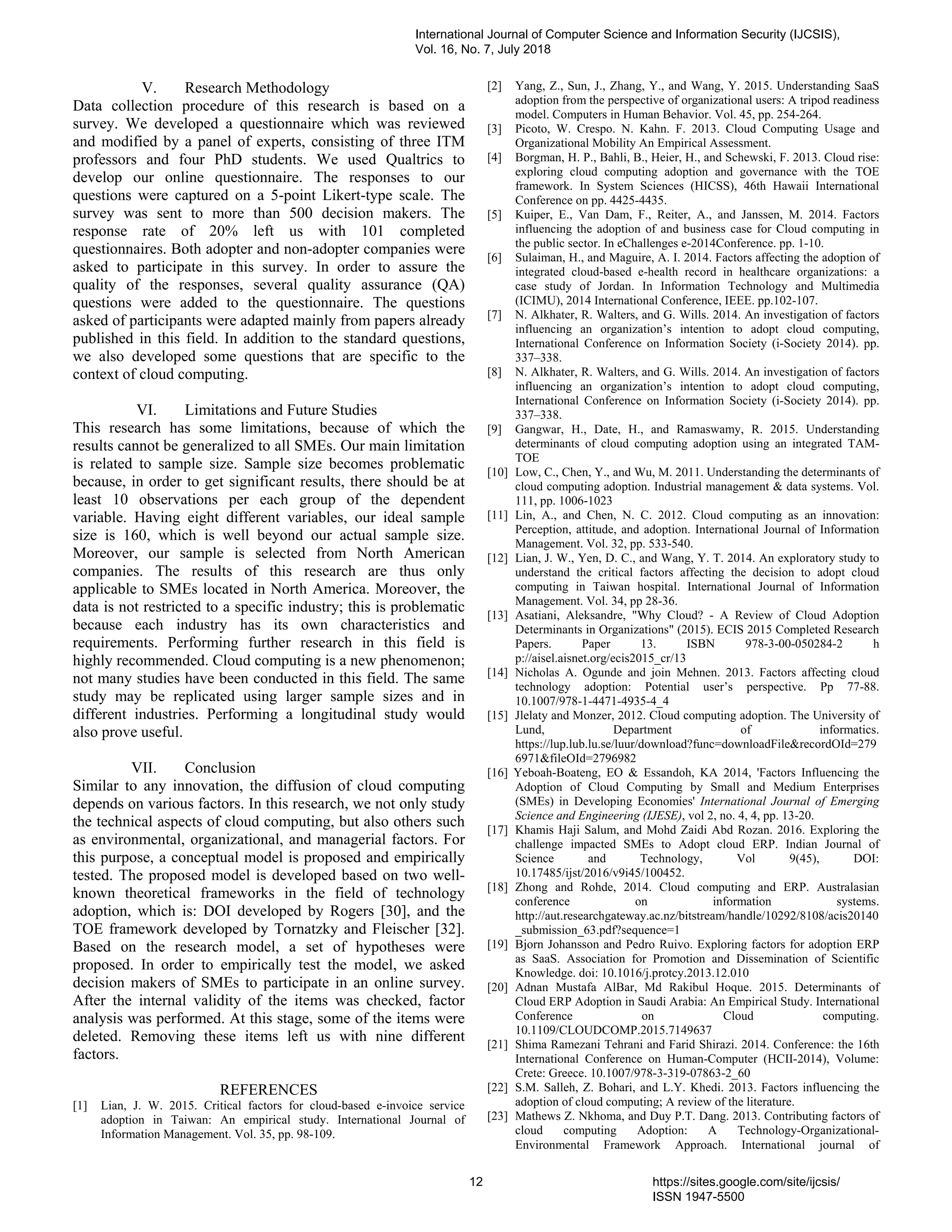 V. Research Methodology
Data collection procedure of this research is based on a
survey. We developed a questionnaire which was reviewed
and modified by a panel of experts, consisting of three ITM
professors and four PhD students. We used Qualtrics to
develop our online questionnaire. The responses to our
questions were captured on a 5-point Likert-type scale. The
survey was sent to more than 500 decision makers. The
response rate of 20% left us with 101 completed
questionnaires. Both adopter and non-adopter companies were
asked to participate in this survey. In order to assure the
quality of the responses, several quality assurance (QA)
questions were added to the questionnaire. The questions
asked of participants were adapted mainly from papers already
published in this field. In addition to the standard questions,
we also developed some questions that are specific to the
context of cloud computing.
VI. Limitations and Future Studies
This research has some limitations, because of which the
results cannot be generalized to all SMEs. Our main limitation
is related to sample size. Sample size becomes problematic
because, in order to get significant results, there should be at
least 10 observations per each group of the dependent
variable. Having eight different variables, our ideal sample
size is 160, which is well beyond our actual sample size.
Moreover, our sample is selected from North American
companies. The results of this research are thus only
applicable to SMEs located in North America. Moreover, the
data is not restricted to a specific industry; this is problematic
because each industry has its own characteristics and
requirements. Performing further research in this field is
highly recommended. Cloud computing is a new phenomenon;
not many studies have been conducted in this field. The same
study may be replicated using larger sample sizes and in
different industries. Performing a longitudinal study would
also prove useful.
VII. Conclusion
Similar to any innovation, the diffusion of cloud computing
depends on various factors. In this research, we not only study
the technical aspects of cloud computing, but also others such
as environmental, organizational, and managerial factors. For
this purpose, a conceptual model is proposed and empirically
tested. The proposed model is developed based on two well-
known theoretical frameworks in the field of technology
adoption, which is: DOI developed by Rogers [30], and the
TOE framework developed by Tornatzky and Fleischer [32].
Based on the research model, a set of hypotheses were
proposed. In order to empirically test the model, we asked
decision makers of SMEs to participate in an online survey.
After the internal validity of the items was checked, factor
analysis was performed. At this stage, some of the items were
deleted. Removing these items left us with nine different
factors.
REFERENCES
[1] Lian, J. W. 2015. Critical factors for cloud-based e-invoice service
adoption in Taiwan: An empirical study. International Journal of
Information Management. Vol. 35, pp. 98-109.
[2] Yang, Z., Sun, J., Zhang, Y., and Wang, Y. 2015. Understanding SaaS
adoption from the perspective of organizational users: A tripod readiness
model. Computers in Human Behavior. Vol. 45, pp. 254-264.
[3] Picoto, W. Crespo. N. Kahn. F. 2013. Cloud Computing Usage and
Organizational Mobility An Empirical Assessment.
[4] Borgman, H. P., Bahli, B., Heier, H., and Schewski, F. 2013. Cloud rise:
exploring cloud computing adoption and governance with the TOE
framework. In System Sciences (HICSS), 46th Hawaii International
Conference on pp. 4425-4435.
[5] Kuiper, E., Van Dam, F., Reiter, A., and Janssen, M. 2014. Factors
influencing the adoption of and business case for Cloud computing in
the public sector. In eChallenges e-2014Conference. pp. 1-10.
[6] Sulaiman, H., and Maguire, A. I. 2014. Factors affecting the adoption of
integrated cloud-based e-health record in healthcare organizations: a
case study of Jordan. In Information Technology and Multimedia
(ICIMU), 2014 International Conference, IEEE. pp.102-107.
[7] N. Alkhater, R. Walters, and G. Wills. 2014. An investigation of factors
influencing an organization’s intention to adopt cloud computing,
International Conference on Information Society (i-Society 2014). pp.
337–338.
[8] N. Alkhater, R. Walters, and G. Wills. 2014. An investigation of factors
influencing an organization’s intention to adopt cloud computing,
International Conference on Information Society (i-Society 2014). pp.
337–338.
[9] Gangwar, H., Date, H., and Ramaswamy, R. 2015. Understanding
determinants of cloud computing adoption using an integrated TAM-
TOE
[10] Low, C., Chen, Y., and Wu, M. 2011. Understanding the determinants of
cloud computing adoption. Industrial management & data systems. Vol.
111, pp. 1006-1023
[11] Lin, A., and Chen, N. C. 2012. Cloud computing as an innovation:
Perception, attitude, and adoption. International Journal of Information
Management. Vol. 32, pp. 533-540.
[12] Lian, J. W., Yen, D. C., and Wang, Y. T. 2014. An exploratory study to
understand the critical factors affecting the decision to adopt cloud
computing in Taiwan hospital. International Journal of Information
Management. Vol. 34, pp 28-36.
[13] Asatiani, Aleksandre, "Why Cloud? - A Review of Cloud Adoption
Determinants in Organizations" (2015). ECIS 2015 Completed Research
Papers. Paper 13. ISBN 978-3-00-050284-2 h
p://aisel.aisnet.org/ecis2015_cr/13
[14] Nicholas A. Ogunde and join Mehnen. 2013. Factors affecting cloud
technology adoption: Potential user’s perspective. Pp 77-88.
10.1007/978-1-4471-4935-4_4
[15] Jlelaty and Monzer, 2012. Cloud computing adoption. The University of
Lund, Department of informatics.
https://lup.lub.lu.se/luur/download?func=downloadFile&recordOId=279
6971&fileOId=2796982
[16] Yeboah-Boateng, EO & Essandoh, KA 2014, 'Factors Influencing the
Adoption of Cloud Computing by Small and Medium Enterprises
(SMEs) in Developing Economies' International Journal of Emerging
Science and Engineering (IJESE), vol 2, no. 4, 4, pp. 13-20.
[17] Khamis Haji Salum, and Mohd Zaidi Abd Rozan. 2016. Exploring the
challenge impacted SMEs to Adopt cloud ERP. Indian Journal of
Science and Technology, Vol 9(45), DOI:
10.17485/ijst/2016/v9i45/100452.
[18] Zhong and Rohde, 2014. Cloud computing and ERP. Australasian
conference on information systems.
http://aut.researchgateway.ac.nz/bitstream/handle/10292/8108/acis20140
_submission_63.pdf?sequence=1
[19] Bjorn Johansson and Pedro Ruivo. Exploring factors for adoption ERP
as SaaS. Association for Promotion and Dissemination of Scientific
Knowledge. doi: 10.1016/j.protcy.2013.12.010
[20] Adnan Mustafa AlBar, Md Rakibul Hoque. 2015. Determinants of
Cloud ERP Adoption in Saudi Arabia: An Empirical Study. International
Conference on Cloud computing.
10.1109/CLOUDCOMP.2015.7149637
[21] Shima Ramezani Tehrani and Farid Shirazi. 2014. Conference: the 16th
International Conference on Human-Computer (HCII-2014), Volume:
Crete: Greece. 10.1007/978-3-319-07863-2_60
[22] S.M. Salleh, Z. Bohari, and L.Y. Khedi. 2013. Factors influencing the
adoption of cloud computing; A review of the literature.
[23] Mathews Z. Nkhoma, and Duy P.T. Dang. 2013. Contributing factors of
cloud computing Adoption: A Technology-Organizational-
Environmental Framework Approach. International journal of
International Journal of Computer Science and Information Security (IJCSIS),
Vol. 16, No. 7, July 2018
12 https://sites.google.com/site/ijcsis/
ISSN 1947-5500
 
