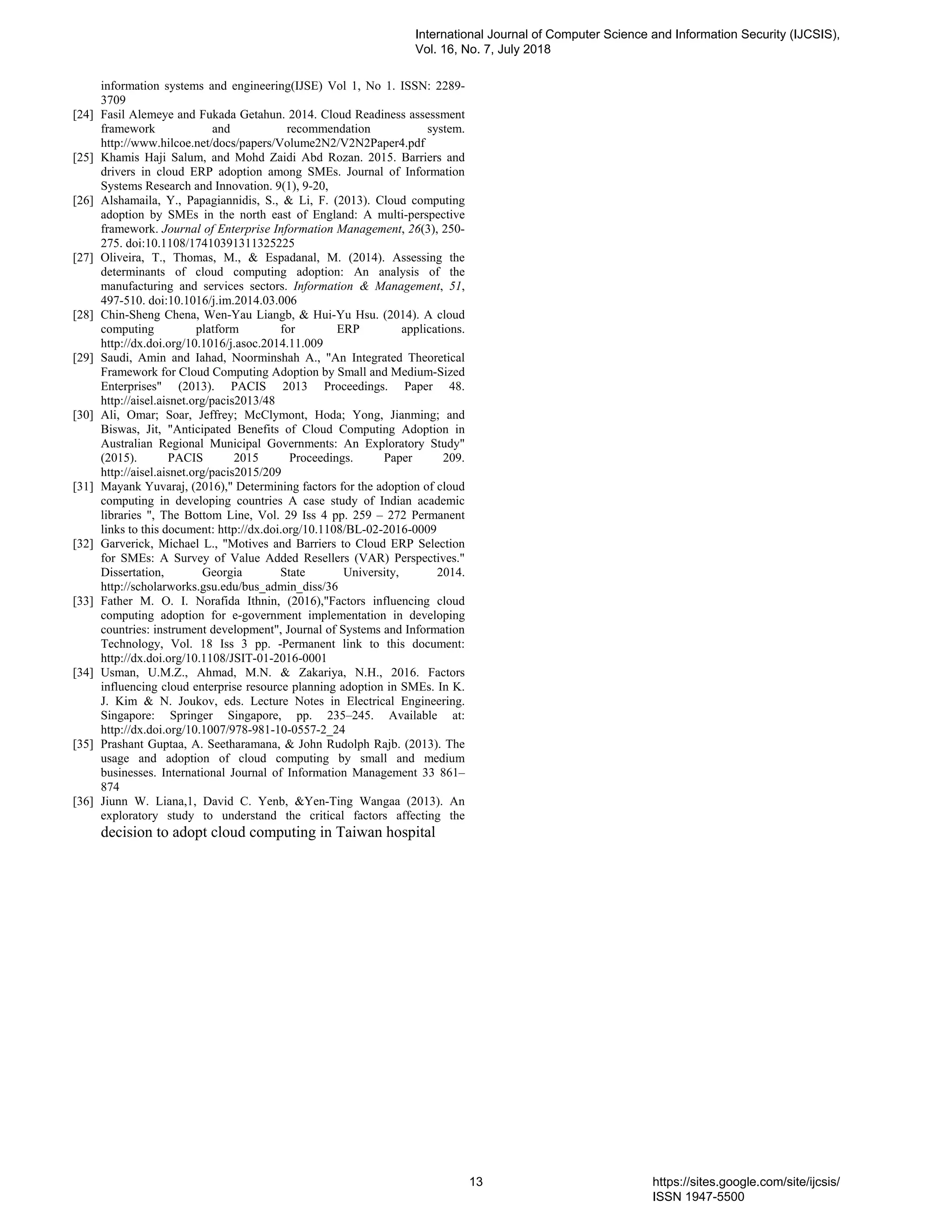 information systems and engineering(IJSE) Vol 1, No 1. ISSN: 2289-
3709
[24] Fasil Alemeye and Fukada Getahun. 2014. Cloud Readiness assessment
framework and recommendation system.
http://www.hilcoe.net/docs/papers/Volume2N2/V2N2Paper4.pdf
[25] Khamis Haji Salum, and Mohd Zaidi Abd Rozan. 2015. Barriers and
drivers in cloud ERP adoption among SMEs. Journal of Information
Systems Research and Innovation. 9(1), 9-20,
[26] Alshamaila, Y., Papagiannidis, S., & Li, F. (2013). Cloud computing
adoption by SMEs in the north east of England: A multi-perspective
framework. Journal of Enterprise Information Management, 26(3), 250-
275. doi:10.1108/17410391311325225
[27] Oliveira, T., Thomas, M., & Espadanal, M. (2014). Assessing the
determinants of cloud computing adoption: An analysis of the
manufacturing and services sectors. Information & Management, 51,
497-510. doi:10.1016/j.im.2014.03.006
[28] Chin-Sheng Chena, Wen-Yau Liangb, & Hui-Yu Hsu. (2014). A cloud
computing platform for ERP applications.
http://dx.doi.org/10.1016/j.asoc.2014.11.009
[29] Saudi, Amin and Iahad, Noorminshah A., "An Integrated Theoretical
Framework for Cloud Computing Adoption by Small and Medium-Sized
Enterprises" (2013). PACIS 2013 Proceedings. Paper 48.
http://aisel.aisnet.org/pacis2013/48
[30] Ali, Omar; Soar, Jeffrey; McClymont, Hoda; Yong, Jianming; and
Biswas, Jit, "Anticipated Benefits of Cloud Computing Adoption in
Australian Regional Municipal Governments: An Exploratory Study"
(2015). PACIS 2015 Proceedings. Paper 209.
http://aisel.aisnet.org/pacis2015/209
[31] Mayank Yuvaraj, (2016)," Determining factors for the adoption of cloud
computing in developing countries A case study of Indian academic
libraries ", The Bottom Line, Vol. 29 Iss 4 pp. 259 – 272 Permanent
links to this document: http://dx.doi.org/10.1108/BL-02-2016-0009
[32] Garverick, Michael L., "Motives and Barriers to Cloud ERP Selection
for SMEs: A Survey of Value Added Resellers (VAR) Perspectives."
Dissertation, Georgia State University, 2014.
http://scholarworks.gsu.edu/bus_admin_diss/36
[33] Father M. O. I. Norafida Ithnin, (2016),"Factors influencing cloud
computing adoption for e-government implementation in developing
countries: instrument development", Journal of Systems and Information
Technology, Vol. 18 Iss 3 pp. -Permanent link to this document:
http://dx.doi.org/10.1108/JSIT-01-2016-0001
[34] Usman, U.M.Z., Ahmad, M.N. & Zakariya, N.H., 2016. Factors
influencing cloud enterprise resource planning adoption in SMEs. In K.
J. Kim & N. Joukov, eds. Lecture Notes in Electrical Engineering.
Singapore: Springer Singapore, pp. 235–245. Available at:
http://dx.doi.org/10.1007/978-981-10-0557-2_24
[35] Prashant Guptaa, A. Seetharamana, & John Rudolph Rajb. (2013). The
usage and adoption of cloud computing by small and medium
businesses. International Journal of Information Management 33 861–
874
[36] Jiunn W. Liana,1, David C. Yenb, &Yen-Ting Wangaa (2013). An
exploratory study to understand the critical factors affecting the
decision to adopt cloud computing in Taiwan hospital
International Journal of Computer Science and Information Security (IJCSIS),
Vol. 16, No. 7, July 2018
13 https://sites.google.com/site/ijcsis/
ISSN 1947-5500
 