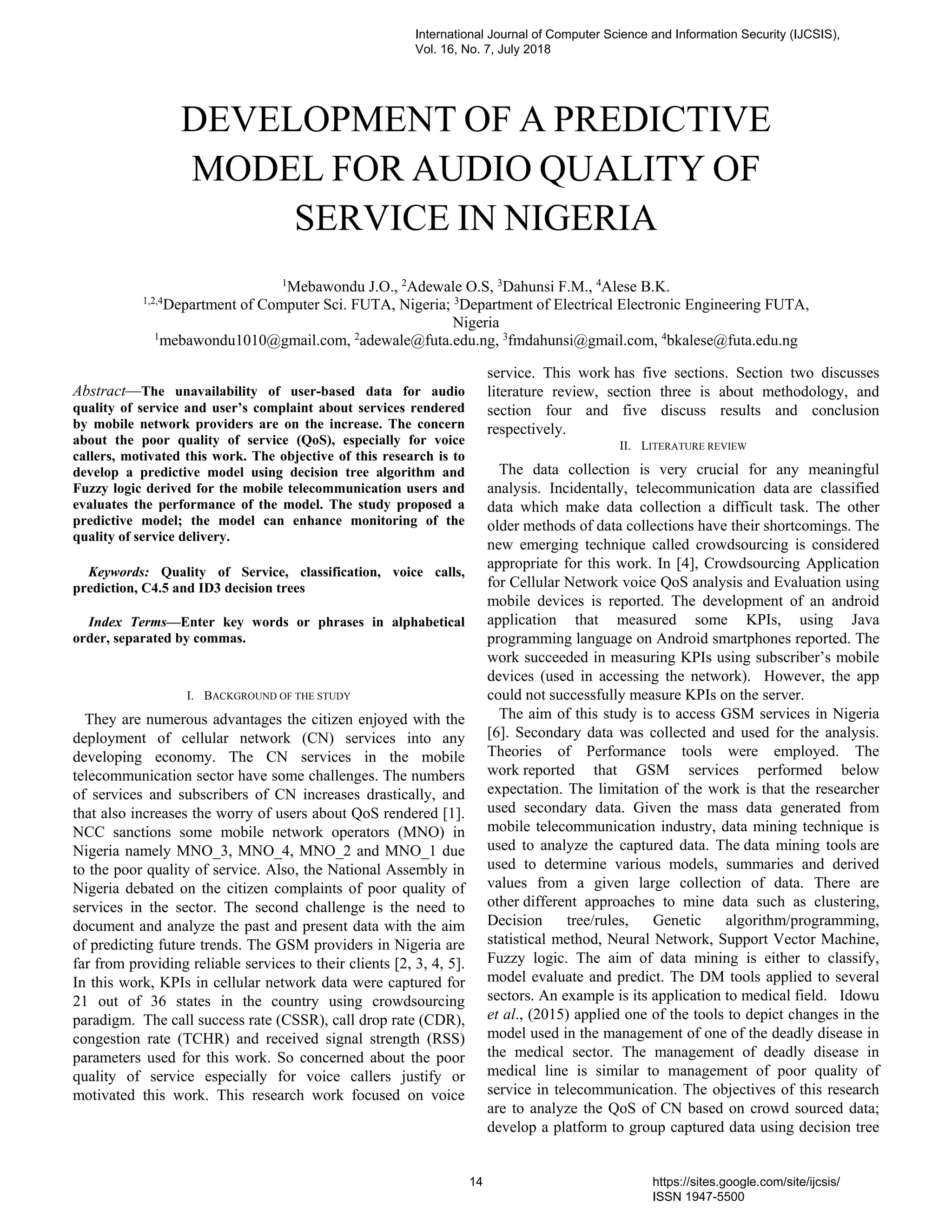 Abstract—The unavailability of user-based data for audio
quality of service and user’s complaint about services rendered
by mobile network providers are on the increase. The concern
about the poor quality of service (QoS), especially for voice
callers, motivated this work. The objective of this research is to
develop a predictive model using decision tree algorithm and
Fuzzy logic derived for the mobile telecommunication users and
evaluates the performance of the model. The study proposed a
predictive model; the model can enhance monitoring of the
quality of service delivery.
Keywords: Quality of Service, classification, voice calls,
prediction, C4.5 and ID3 decision trees
Index Terms—Enter key words or phrases in alphabetical
order, separated by commas.
I. BACKGROUND OF THE STUDY
They are numerous advantages the citizen enjoyed with the
deployment of cellular network (CN) services into any
developing economy. The CN services in the mobile
telecommunication sector have some challenges. The numbers
of services and subscribers of CN increases drastically, and
that also increases the worry of users about QoS rendered [1].
NCC sanctions some mobile network operators (MNO) in
Nigeria namely MNO_3, MNO_4, MNO_2 and MNO_1 due
to the poor quality of service. Also, the National Assembly in
Nigeria debated on the citizen complaints of poor quality of
services in the sector. The second challenge is the need to
document and analyze the past and present data with the aim
of predicting future trends. The GSM providers in Nigeria are
far from providing reliable services to their clients [2, 3, 4, 5].
In this work, KPIs in cellular network data were captured for
21 out of 36 states in the country using crowdsourcing
paradigm. The call success rate (CSSR), call drop rate (CDR),
congestion rate (TCHR) and received signal strength (RSS)
parameters used for this work. So concerned about the poor
quality of service especially for voice callers justify or
motivated this work. This research work focused on voice
service. This work has five sections. Section two discusses
literature review, section three is about methodology, and
section four and five discuss results and conclusion
respectively.
II. LITERATURE REVIEW
The data collection is very crucial for any meaningful
analysis. Incidentally, telecommunication data are classified
data which make data collection a difficult task. The other
older methods of data collections have their shortcomings. The
new emerging technique called crowdsourcing is considered
appropriate for this work. In [4], Crowdsourcing Application
for Cellular Network voice QoS analysis and Evaluation using
mobile devices is reported. The development of an android
application that measured some KPIs, using Java
programming language on Android smartphones reported. The
work succeeded in measuring KPIs using subscriber’s mobile
devices (used in accessing the network). However, the app
could not successfully measure KPIs on the server.
The aim of this study is to access GSM services in Nigeria
[6]. Secondary data was collected and used for the analysis.
Theories of Performance tools were employed. The
work reported that GSM services performed below
expectation. The limitation of the work is that the researcher
used secondary data. Given the mass data generated from
mobile telecommunication industry, data mining technique is
used to analyze the captured data. The data mining tools are
used to determine various models, summaries and derived
values from a given large collection of data. There are
other different approaches to mine data such as clustering,
Decision tree/rules, Genetic algorithm/programming,
statistical method, Neural Network, Support Vector Machine,
Fuzzy logic. The aim of data mining is either to classify,
model evaluate and predict. The DM tools applied to several
sectors. An example is its application to medical field. Idowu
et al., (2015) applied one of the tools to depict changes in the
model used in the management of one of the deadly disease in
the medical sector. The management of deadly disease in
medical line is similar to management of poor quality of
service in telecommunication. The objectives of this research
are to analyze the QoS of CN based on crowd sourced data;
develop a platform to group captured data using decision tree
DEVELOPMENT OF A PREDICTIVE
MODEL FOR AUDIO QUALITY OF
SERVICE IN NIGERIA
1
Mebawondu J.O., 2
Adewale O.S, 3
Dahunsi F.M., 4
Alese B.K.
1,2,4
Department of Computer Sci. FUTA, Nigeria; 3
Department of Electrical Electronic Engineering FUTA,
Nigeria
1
mebawondu1010@gmail.com, 2
adewale@futa.edu.ng, 3
fmdahunsi@gmail.com, 4
bkalese@futa.edu.ng
International Journal of Computer Science and Information Security (IJCSIS),
Vol. 16, No. 7, July 2018
14 https://sites.google.com/site/ijcsis/
ISSN 1947-5500
 