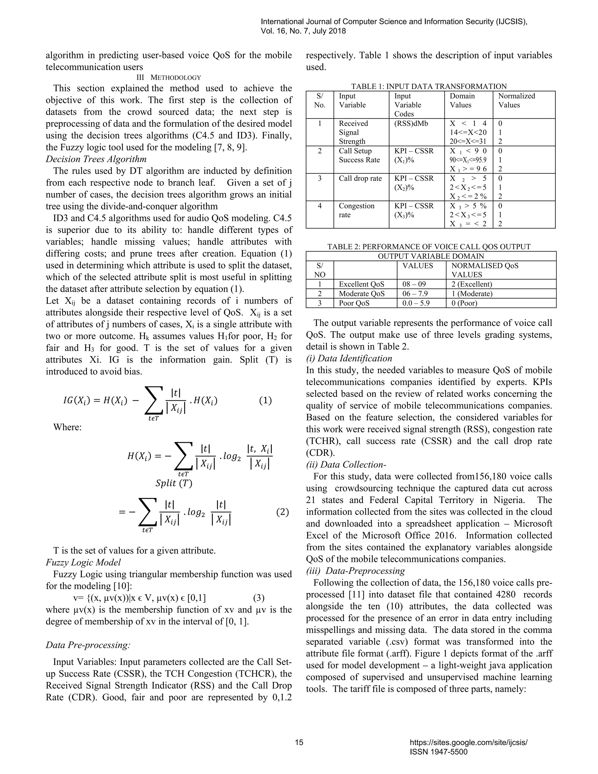 algorithm in predicting user-based voice QoS for the mobile
telecommunication users
III METHODOLOGY
This section explained the method used to achieve the
objective of this work. The first step is the collection of
datasets from the crowd sourced data; the next step is
preprocessing of data and the formulation of the desired model
using the decision trees algorithms (C4.5 and ID3). Finally,
the Fuzzy logic tool used for the modeling [7, 8, 9].
Decision Trees Algorithm
The rules used by DT algorithm are inducted by definition
from each respective node to branch leaf. Given a set of j
number of cases, the decision trees algorithm grows an initial
tree using the divide-and-conquer algorithm
ID3 and C4.5 algorithms used for audio QoS modeling. C4.5
is superior due to its ability to: handle different types of
variables; handle missing values; handle attributes with
differing costs; and prune trees after creation. Equation (1)
used in determining which attribute is used to split the dataset,
which of the selected attribute split is most useful in splitting
the dataset after attribute selection by equation (1).
Let Xij be a dataset containing records of i numbers of
attributes alongside their respective level of QoS. Xij is a set
of attributes of j numbers of cases, Xi is a single attribute with
two or more outcome. Hk assumes values H1for poor, H2 for
fair and H3 for good. T is the set of values for a given
attributes Xi. IG is the information gain. Split (T) is
introduced to avoid bias.
( ) = ( )	−	
| |
	
	. ( )																			(1)	
Where:
																													 ( ) = −
| |
	
	. 	 	
| , |
	
																																																		 	( )
= −
| |
	
	. 	 	
| |
	
																				(2)
T is the set of values for a given attribute.
Fuzzy Logic Model
Fuzzy Logic using triangular membership function was used
for the modeling [10]:
v= {(x, µv(x))|x ϵ V, µv(x) ϵ [0,1] (3)
where µv(x) is the membership function of xv and µv is the
degree of membership of xv in the interval of [0, 1].
Data Pre-processing:
Input Variables: Input parameters collected are the Call Set-
up Success Rate (CSSR), the TCH Congestion (TCHCR), the
Received Signal Strength Indicator (RSS) and the Call Drop
Rate (CDR). Good, fair and poor are represented by 0,1.2
respectively. Table 1 shows the description of input variables
used.
TABLE 1: INPUT DATA TRANSFORMATION
S/
No.
Input
Variable
Input
Variable
Codes
Domain
Values
Normalized
Values
1 Received
Signal
Strength
(RSS)dMb X < 1 4
14<=X<20
20<=X<=31
0
1
2
2 Call Setup
Success Rate
KPI – CSSR
(X1)%
X 1 < 9 0
90<=X1<=95.9
X 1 > = 9 6
0
1
2
3 Call drop rate KPI – CSSR
(X2)%
X 2 > 5
2 < X 2 < = 5
X 2 < = 2 %
0
1
2
4 Congestion
rate
KPI – CSSR
(X3)%
X 3 > 5 %
2 < X 3 < = 5
X 3 = < 2
0
1
2
TABLE 2: PERFORMANCE OF VOICE CALL QOS OUTPUT
OUTPUT VARIABLE DOMAIN
S/
NO
VALUES NORMALISED QoS
VALUES
1 Excellent QoS 08 – 09 2 (Excellent)
2 Moderate QoS 06 – 7.9 1 (Moderate)
3 Poor QoS 0.0 – 5.9 0 (Poor)
The output variable represents the performance of voice call
QoS. The output make use of three levels grading systems,
detail is shown in Table 2.
(i) Data Identification
In this study, the needed variables to measure QoS of mobile
telecommunications companies identified by experts. KPIs
selected based on the review of related works concerning the
quality of service of mobile telecommunications companies.
Based on the feature selection, the considered variables for
this work were received signal strength (RSS), congestion rate
(TCHR), call success rate (CSSR) and the call drop rate
(CDR).
(ii) Data Collection-
For this study, data were collected from156,180 voice calls
using crowdsourcing technique the captured data cut across
21 states and Federal Capital Territory in Nigeria. The
information collected from the sites was collected in the cloud
and downloaded into a spreadsheet application – Microsoft
Excel of the Microsoft Office 2016. Information collected
from the sites contained the explanatory variables alongside
QoS of the mobile telecommunications companies.
(iii) Data-Preprocessing
Following the collection of data, the 156,180 voice calls pre-
processed [11] into dataset file that contained 4280 records
alongside the ten (10) attributes, the data collected was
processed for the presence of an error in data entry including
misspellings and missing data. The data stored in the comma
separated variable (.csv) format was transformed into the
attribute file format (.arff). Figure 1 depicts format of the .arff
used for model development – a light-weight java application
composed of supervised and unsupervised machine learning
tools. The tariff file is composed of three parts, namely:
International Journal of Computer Science and Information Security (IJCSIS),
Vol. 16, No. 7, July 2018
15 https://sites.google.com/site/ijcsis/
ISSN 1947-5500
 